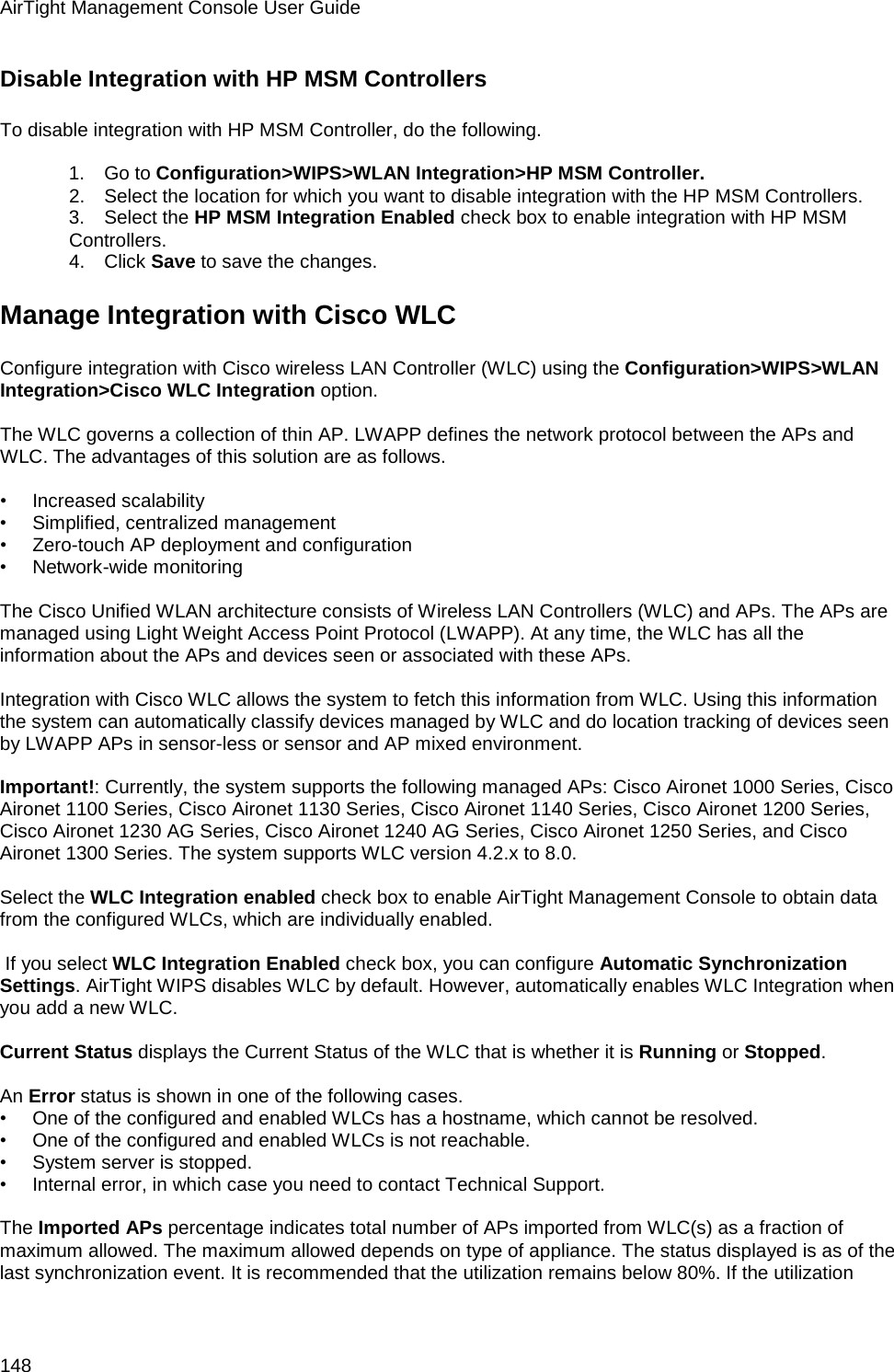 AirTight Management Console User Guide 148 Disable Integration with HP MSM Controllers To disable integration with HP MSM Controller, do the following.    1.      Go to Configuration&gt;WIPS&gt;WLAN Integration&gt;HP MSM Controller. 2.      Select the location for which you want to disable integration with the HP MSM Controllers. 3.      Select the HP MSM Integration Enabled check box to enable integration with HP MSM Controllers. 4.      Click Save to save the changes. Manage Integration with Cisco WLC Configure integration with Cisco wireless LAN Controller (WLC) using the Configuration&gt;WIPS&gt;WLAN Integration&gt;Cisco WLC Integration option.   The WLC governs a collection of thin AP. LWAPP defines the network protocol between the APs and WLC. The advantages of this solution are as follows.   •        Increased scalability •        Simplified, centralized management •        Zero-touch AP deployment and configuration •        Network-wide monitoring   The Cisco Unified WLAN architecture consists of Wireless LAN Controllers (WLC) and APs. The APs are managed using Light Weight Access Point Protocol (LWAPP). At any time, the WLC has all the information about the APs and devices seen or associated with these APs.   Integration with Cisco WLC allows the system to fetch this information from WLC. Using this information the system can automatically classify devices managed by WLC and do location tracking of devices seen by LWAPP APs in sensor-less or sensor and AP mixed environment.   Important!: Currently, the system supports the following managed APs: Cisco Aironet 1000 Series, Cisco Aironet 1100 Series, Cisco Aironet 1130 Series, Cisco Aironet 1140 Series, Cisco Aironet 1200 Series, Cisco Aironet 1230 AG Series, Cisco Aironet 1240 AG Series, Cisco Aironet 1250 Series, and Cisco Aironet 1300 Series. The system supports WLC version 4.2.x to 8.0.   Select the WLC Integration enabled check box to enable AirTight Management Console to obtain data from the configured WLCs, which are individually enabled.    If you select WLC Integration Enabled check box, you can configure Automatic Synchronization Settings. AirTight WIPS disables WLC by default. However, automatically enables WLC Integration when you add a new WLC.   Current Status displays the Current Status of the WLC that is whether it is Running or Stopped.    An Error status is shown in one of the following cases. •        One of the configured and enabled WLCs has a hostname, which cannot be resolved. •        One of the configured and enabled WLCs is not reachable. •        System server is stopped. •        Internal error, in which case you need to contact Technical Support.   The Imported APs percentage indicates total number of APs imported from WLC(s) as a fraction of maximum allowed. The maximum allowed depends on type of appliance. The status displayed is as of the last synchronization event. It is recommended that the utilization remains below 80%. If the utilization 
