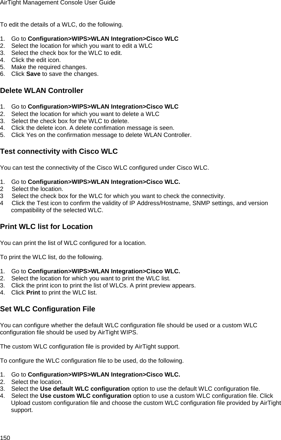AirTight Management Console User Guide 150 To edit the details of a WLC, do the following.   1.      Go to Configuration&gt;WIPS&gt;WLAN Integration&gt;Cisco WLC 2.      Select the location for which you want to edit a WLC 3.      Select the check box for the WLC to edit. 4.      Click the edit icon. 5.      Make the required changes. 6.      Click Save to save the changes. Delete WLAN Controller 1.      Go to Configuration&gt;WIPS&gt;WLAN Integration&gt;Cisco WLC 2.      Select the location for which you want to delete a WLC 3.      Select the check box for the WLC to delete. 4.      Click the delete icon. A delete confimation message is seen. 5.      Click Yes on the confirmation message to delete WLAN Controller. Test connectivity with Cisco WLC You can test the connectivity of the Cisco WLC configured under Cisco WLC.   1.      Go to Configuration&gt;WIPS&gt;WLAN Integration&gt;Cisco WLC. 2        Select the location. 3        Select the check box for the WLC for which you want to check the connectivity. 4        Click the Test icon to confirm the validity of IP Address/Hostname, SNMP settings, and version compatibility of the selected WLC. Print WLC list for Location You can print the list of WLC configured for a location.    To print the WLC list, do the following.   1.      Go to Configuration&gt;WIPS&gt;WLAN Integration&gt;Cisco WLC. 2.      Select the location for which you want to print the WLC list. 3.      Click the print icon to print the list of WLCs. A print preview appears. 4.      Click Print to print the WLC list. Set WLC Configuration File You can configure whether the default WLC configuration file should be used or a custom WLC configuration file should be used by AirTight WIPS.   The custom WLC configuration file is provided by AirTight support.    To configure the WLC configuration file to be used, do the following.   1.      Go to Configuration&gt;WIPS&gt;WLAN Integration&gt;Cisco WLC. 2.      Select the location. 3.      Select the Use default WLC configuration option to use the default WLC configuration file. 4.      Select the Use custom WLC configuration option to use a custom WLC configuration file. Click Upload custom configuration file and choose the custom WLC configuration file provided by AirTight support. 