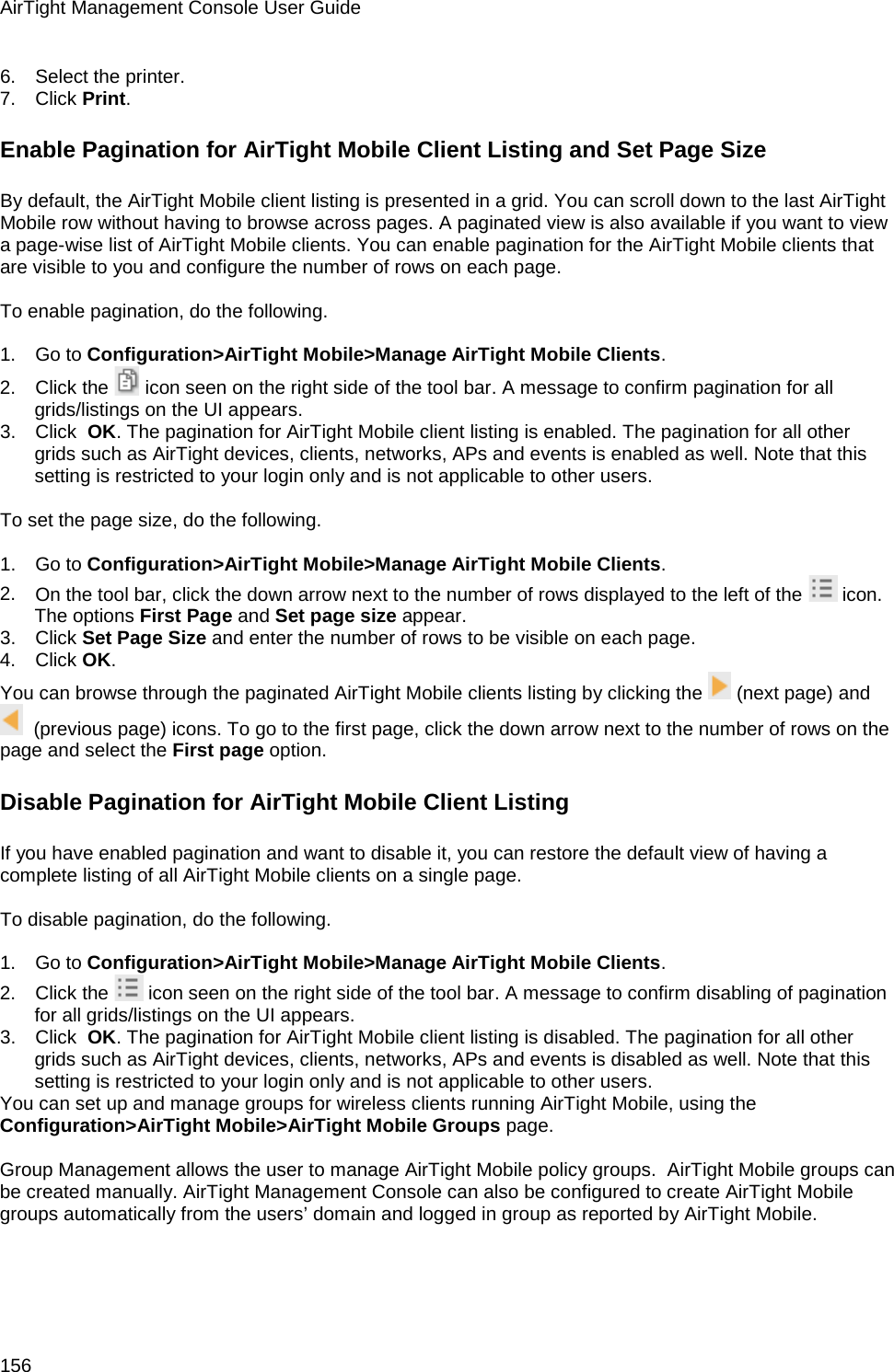 AirTight Management Console User Guide 156 6.      Select the printer. 7.      Click Print.  Enable Pagination for AirTight Mobile Client Listing and Set Page Size By default, the AirTight Mobile client listing is presented in a grid. You can scroll down to the last AirTight Mobile row without having to browse across pages. A paginated view is also available if you want to view a page-wise list of AirTight Mobile clients. You can enable pagination for the AirTight Mobile clients that are visible to you and configure the number of rows on each page.    To enable pagination, do the following.   1.      Go to Configuration&gt;AirTight Mobile&gt;Manage AirTight Mobile Clients. 2.      Click the   icon seen on the right side of the tool bar. A message to confirm pagination for all grids/listings on the UI appears. 3.      Click  OK. The pagination for AirTight Mobile client listing is enabled. The pagination for all other grids such as AirTight devices, clients, networks, APs and events is enabled as well. Note that this setting is restricted to your login only and is not applicable to other users.    To set the page size, do the following.   1.      Go to Configuration&gt;AirTight Mobile&gt;Manage AirTight Mobile Clients. 2.      On the tool bar, click the down arrow next to the number of rows displayed to the left of the   icon. The options First Page and Set page size appear. 3.      Click Set Page Size and enter the number of rows to be visible on each page. 4.      Click OK. You can browse through the paginated AirTight Mobile clients listing by clicking the   (next page) and   (previous page) icons. To go to the first page, click the down arrow next to the number of rows on the page and select the First page option. Disable Pagination for AirTight Mobile Client Listing If you have enabled pagination and want to disable it, you can restore the default view of having a complete listing of all AirTight Mobile clients on a single page.   To disable pagination, do the following.   1.      Go to Configuration&gt;AirTight Mobile&gt;Manage AirTight Mobile Clients. 2.      Click the   icon seen on the right side of the tool bar. A message to confirm disabling of pagination for all grids/listings on the UI appears. 3.      Click  OK. The pagination for AirTight Mobile client listing is disabled. The pagination for all other grids such as AirTight devices, clients, networks, APs and events is disabled as well. Note that this setting is restricted to your login only and is not applicable to other users. You can set up and manage groups for wireless clients running AirTight Mobile, using the Configuration&gt;AirTight Mobile&gt;AirTight Mobile Groups page.   Group Management allows the user to manage AirTight Mobile policy groups.  AirTight Mobile groups can be created manually. AirTight Management Console can also be configured to create AirTight Mobile groups automatically from the users’ domain and logged in group as reported by AirTight Mobile.   