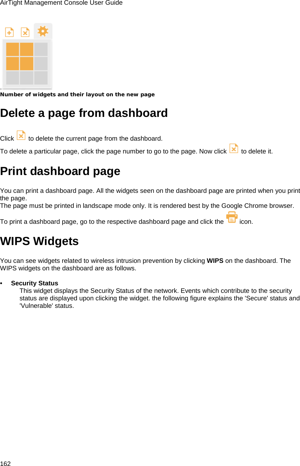 AirTight Management Console User Guide 162 .  Number of widgets and their layout on the new page Delete a page from dashboard Click   to delete the current page from the dashboard. To delete a particular page, click the page number to go to the page. Now click   to delete it. Print dashboard page You can print a dashboard page. All the widgets seen on the dashboard page are printed when you print the page. The page must be printed in landscape mode only. It is rendered best by the Google Chrome browser. To print a dashboard page, go to the respective dashboard page and click the  icon.  WIPS Widgets You can see widgets related to wireless intrusion prevention by clicking WIPS on the dashboard. The WIPS widgets on the dashboard are as follows.   •        Security Status  This widget displays the Security Status of the network. Events which contribute to the security status are displayed upon clicking the widget. the following figure explains the &apos;Secure&apos; status and &apos;Vulnerable&apos; status. 