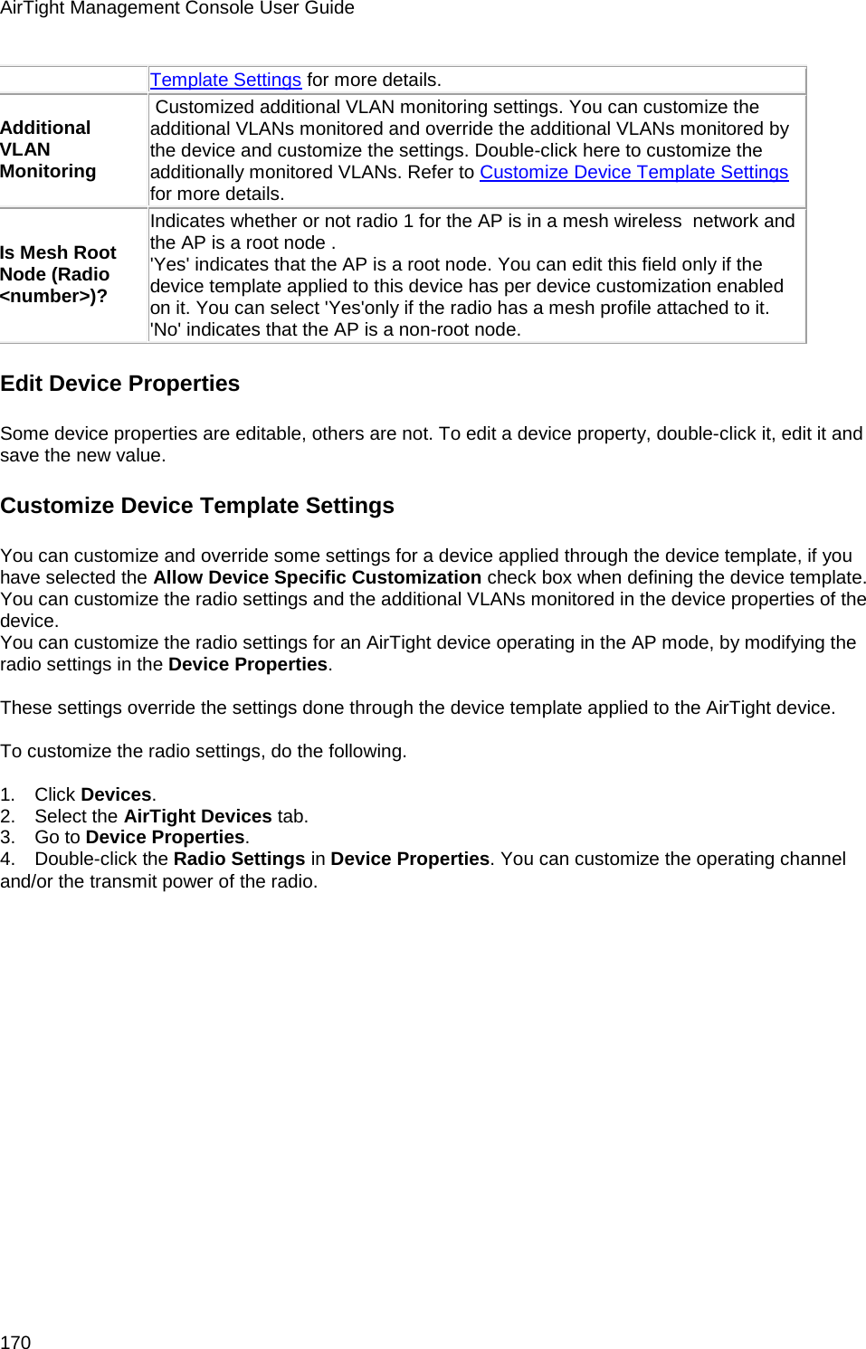 AirTight Management Console User Guide 170 Template Settings for more details. Additional VLAN Monitoring  Customized additional VLAN monitoring settings. You can customize the additional VLANs monitored and override the additional VLANs monitored by the device and customize the settings. Double-click here to customize the additionally monitored VLANs. Refer to Customize Device Template Settings for more details. Is Mesh Root Node (Radio &lt;number&gt;)? Indicates whether or not radio 1 for the AP is in a mesh wireless  network and the AP is a root node .  &apos;Yes&apos; indicates that the AP is a root node. You can edit this field only if the device template applied to this device has per device customization enabled on it. You can select &apos;Yes&apos;only if the radio has a mesh profile attached to it.  &apos;No&apos; indicates that the AP is a non-root node. Edit Device Properties Some device properties are editable, others are not. To edit a device property, double-click it, edit it and save the new value. Customize Device Template Settings  You can customize and override some settings for a device applied through the device template, if you have selected the Allow Device Specific Customization check box when defining the device template. You can customize the radio settings and the additional VLANs monitored in the device properties of the device. You can customize the radio settings for an AirTight device operating in the AP mode, by modifying the radio settings in the Device Properties.   These settings override the settings done through the device template applied to the AirTight device.   To customize the radio settings, do the following.   1.      Click Devices. 2.      Select the AirTight Devices tab. 3.      Go to Device Properties. 4.      Double-click the Radio Settings in Device Properties. You can customize the operating channel and/or the transmit power of the radio.   