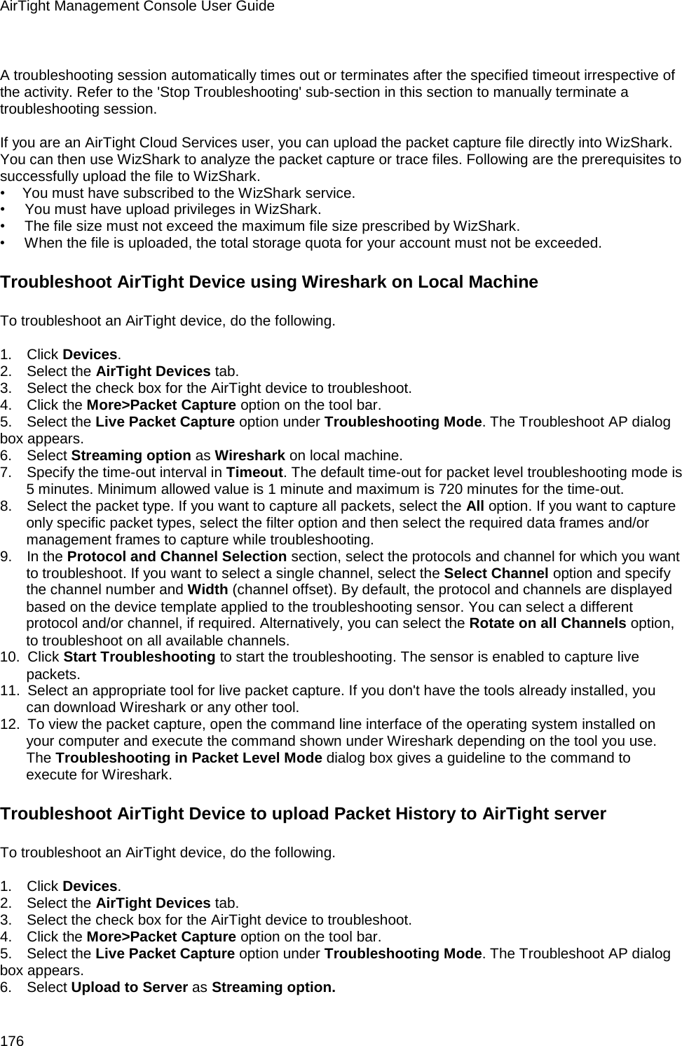 AirTight Management Console User Guide 176   A troubleshooting session automatically times out or terminates after the specified timeout irrespective of the activity. Refer to the &apos;Stop Troubleshooting&apos; sub-section in this section to manually terminate a troubleshooting session.   If you are an AirTight Cloud Services user, you can upload the packet capture file directly into WizShark. You can then use WizShark to analyze the packet capture or trace files. Following are the prerequisites to successfully upload the file to WizShark. •       You must have subscribed to the WizShark service. •        You must have upload privileges in WizShark. •        The file size must not exceed the maximum file size prescribed by WizShark. •        When the file is uploaded, the total storage quota for your account must not be exceeded. Troubleshoot AirTight Device using Wireshark on Local Machine To troubleshoot an AirTight device, do the following.   1.      Click Devices. 2.      Select the AirTight Devices tab. 3.      Select the check box for the AirTight device to troubleshoot. 4.      Click the More&gt;Packet Capture option on the tool bar. 5.      Select the Live Packet Capture option under Troubleshooting Mode. The Troubleshoot AP dialog box appears. 6.      Select Streaming option as Wireshark on local machine. 7.      Specify the time-out interval in Timeout. The default time-out for packet level troubleshooting mode is 5 minutes. Minimum allowed value is 1 minute and maximum is 720 minutes for the time-out. 8.      Select the packet type. If you want to capture all packets, select the All option. If you want to capture only specific packet types, select the filter option and then select the required data frames and/or management frames to capture while troubleshooting. 9.      In the Protocol and Channel Selection section, select the protocols and channel for which you want to troubleshoot. If you want to select a single channel, select the Select Channel option and specify the channel number and Width (channel offset). By default, the protocol and channels are displayed based on the device template applied to the troubleshooting sensor. You can select a different protocol and/or channel, if required. Alternatively, you can select the Rotate on all Channels option, to troubleshoot on all available channels. 10.   Click Start Troubleshooting to start the troubleshooting. The sensor is enabled to capture live packets. 11.   Select an appropriate tool for live packet capture. If you don&apos;t have the tools already installed, you can download Wireshark or any other tool. 12.   To view the packet capture, open the command line interface of the operating system installed on your computer and execute the command shown under Wireshark depending on the tool you use. The Troubleshooting in Packet Level Mode dialog box gives a guideline to the command to execute for Wireshark.  Troubleshoot AirTight Device to upload Packet History to AirTight server To troubleshoot an AirTight device, do the following.   1.      Click Devices. 2.      Select the AirTight Devices tab. 3.      Select the check box for the AirTight device to troubleshoot. 4.      Click the More&gt;Packet Capture option on the tool bar. 5.      Select the Live Packet Capture option under Troubleshooting Mode. The Troubleshoot AP dialog box appears. 6.      Select Upload to Server as Streaming option. 