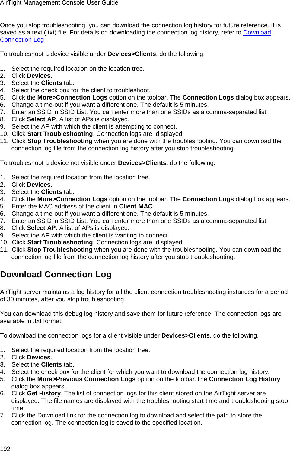 AirTight Management Console User Guide 192 Once you stop troubleshooting, you can download the connection log history for future reference. It is saved as a text (.txt) file. For details on downloading the connection log history, refer to Download Connection Log   To troubleshoot a device visible under Devices&gt;Clients, do the following.   1.      Select the required location on the location tree. 2.      Click Devices. 3.      Select the Clients tab. 4.      Select the check box for the client to troubleshoot. 5.      Click the More&gt;Connection Logs option on the toolbar. The Connection Logs dialog box appears. 6.      Change a time-out if you want a different one. The default is 5 minutes. 7.      Enter an SSID in SSID List. You can enter more than one SSIDs as a comma-separated list. 8.      Click Select AP. A list of APs is displayed. 9.      Select the AP with which the client is attempting to connect. 10.   Click Start Troubleshooting. Connection logs are  displayed. 11.   Click Stop Troubleshooting when you are done with the troubleshooting. You can download the connection log file from the connection log history after you stop troubleshooting.   To troubleshoot a device not visible under Devices&gt;Clients, do the following.   1.      Select the required location from the location tree. 2.      Click Devices. 3.      Select the Clients tab. 4.      Click the More&gt;Connection Logs option on the toolbar. The Connection Logs dialog box appears. 5.      Enter the MAC address of the client in Client MAC. 6.      Change a time-out if you want a different one. The default is 5 minutes. 7.      Enter an SSID in SSID List. You can enter more than one SSIDs as a comma-separated list. 8.      Click Select AP. A list of APs is displayed. 9.      Select the AP with which the client is wanting to connect. 10.   Click Start Troubleshooting. Connection logs are  displayed. 11.   Click Stop Troubleshooting when you are done with the troubleshooting. You can download the connection log file from the connection log history after you stop troubleshooting. Download Connection Log  AirTight server maintains a log history for all the client connection troubleshooting instances for a period of 30 minutes, after you stop troubleshooting.   You can download this debug log history and save them for future reference. The connection logs are available in .txt format.   To download the connection logs for a client visible under Devices&gt;Clients, do the following.   1.      Select the required location from the location tree. 2.      Click Devices. 3.      Select the Clients tab. 4.      Select the check box for the client for which you want to download the connection log history. 5.      Click the More&gt;Previous Connection Logs option on the toolbar.The Connection Log History dialog box appears. 6.      Click Get History. The list of connection logs for this client stored on the AirTight server are displayed. The file names are displayed with the troubleshooting start time and troubleshooting stop time. 7.      Click the Download link for the connection log to download and select the path to store the connection log. The connection log is saved to the specified location. 