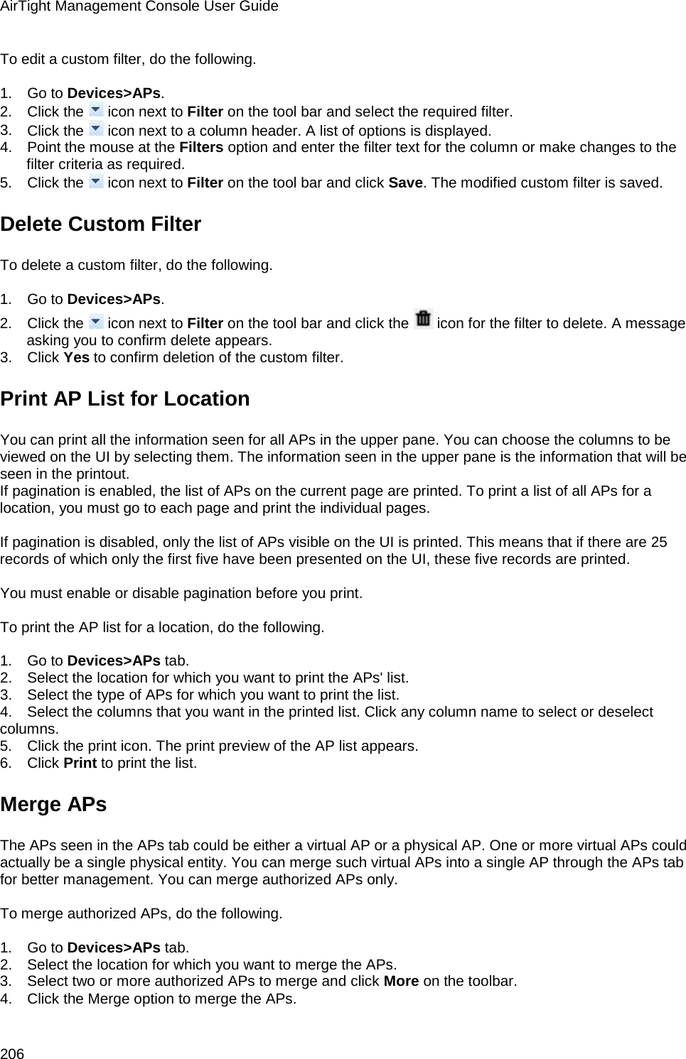 AirTight Management Console User Guide 206 To edit a custom filter, do the following.   1.      Go to Devices&gt;APs. 2.      Click the   icon next to Filter on the tool bar and select the required filter.  3.      Click the   icon next to a column header. A list of options is displayed. 4.      Point the mouse at the Filters option and enter the filter text for the column or make changes to the filter criteria as required. 5.      Click the   icon next to Filter on the tool bar and click Save. The modified custom filter is saved. Delete Custom Filter To delete a custom filter, do the following.   1.      Go to Devices&gt;APs. 2.      Click the   icon next to Filter on the tool bar and click the   icon for the filter to delete. A message asking you to confirm delete appears. 3.      Click Yes to confirm deletion of the custom filter. Print AP List for Location You can print all the information seen for all APs in the upper pane. You can choose the columns to be viewed on the UI by selecting them. The information seen in the upper pane is the information that will be seen in the printout. If pagination is enabled, the list of APs on the current page are printed. To print a list of all APs for a location, you must go to each page and print the individual pages.   If pagination is disabled, only the list of APs visible on the UI is printed. This means that if there are 25 records of which only the first five have been presented on the UI, these five records are printed.    You must enable or disable pagination before you print.   To print the AP list for a location, do the following.   1.      Go to Devices&gt;APs tab. 2.      Select the location for which you want to print the APs&apos; list. 3.      Select the type of APs for which you want to print the list. 4.      Select the columns that you want in the printed list. Click any column name to select or deselect columns. 5.      Click the print icon. The print preview of the AP list appears. 6.      Click Print to print the list. Merge APs The APs seen in the APs tab could be either a virtual AP or a physical AP. One or more virtual APs could actually be a single physical entity. You can merge such virtual APs into a single AP through the APs tab for better management. You can merge authorized APs only.   To merge authorized APs, do the following.   1.      Go to Devices&gt;APs tab. 2.      Select the location for which you want to merge the APs. 3.      Select two or more authorized APs to merge and click More on the toolbar.  4.      Click the Merge option to merge the APs. 