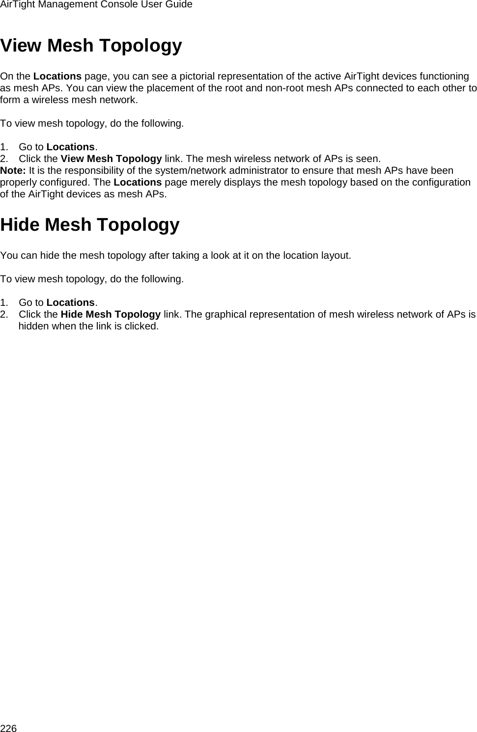 AirTight Management Console User Guide 226 View Mesh Topology On the Locations page, you can see a pictorial representation of the active AirTight devices functioning as mesh APs. You can view the placement of the root and non-root mesh APs connected to each other to form a wireless mesh network.   To view mesh topology, do the following.   1.      Go to Locations.  2.      Click the View Mesh Topology link. The mesh wireless network of APs is seen. Note: It is the responsibility of the system/network administrator to ensure that mesh APs have been properly configured. The Locations page merely displays the mesh topology based on the configuration of the AirTight devices as mesh APs. Hide Mesh Topology You can hide the mesh topology after taking a look at it on the location layout.   To view mesh topology, do the following.   1.      Go to Locations.  2.      Click the Hide Mesh Topology link. The graphical representation of mesh wireless network of APs is hidden when the link is clicked. 