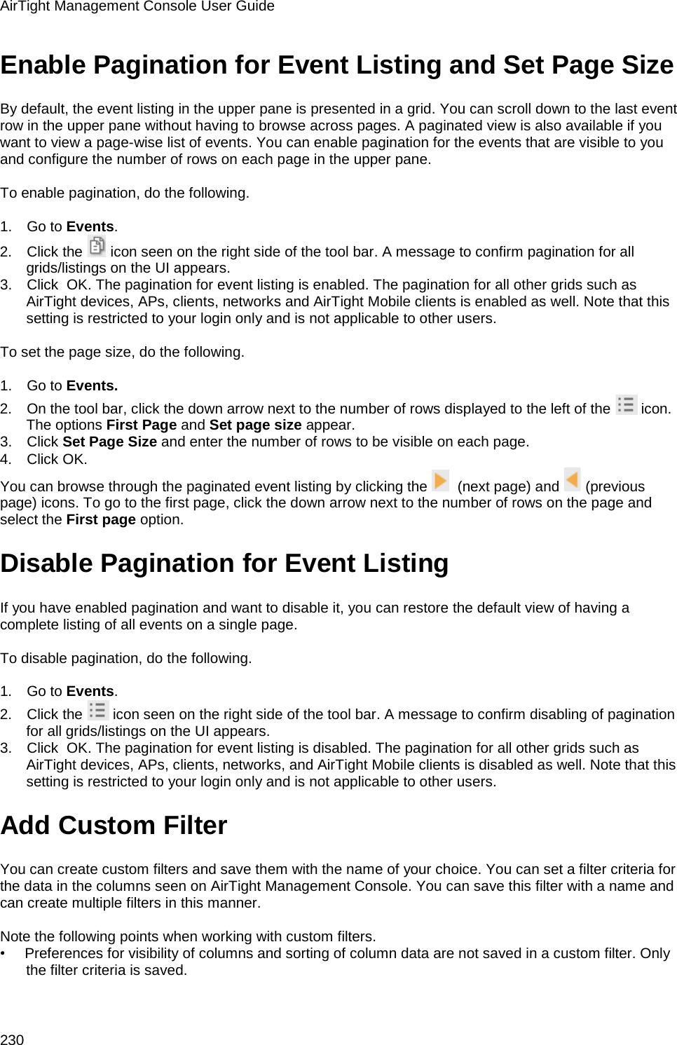 AirTight Management Console User Guide 230 Enable Pagination for Event Listing and Set Page Size By default, the event listing in the upper pane is presented in a grid. You can scroll down to the last event row in the upper pane without having to browse across pages. A paginated view is also available if you want to view a page-wise list of events. You can enable pagination for the events that are visible to you and configure the number of rows on each page in the upper pane.    To enable pagination, do the following.   1.      Go to Events. 2.      Click the   icon seen on the right side of the tool bar. A message to confirm pagination for all grids/listings on the UI appears. 3.      Click  OK. The pagination for event listing is enabled. The pagination for all other grids such as AirTight devices, APs, clients, networks and AirTight Mobile clients is enabled as well. Note that this setting is restricted to your login only and is not applicable to other users.    To set the page size, do the following.   1.      Go to Events. 2.      On the tool bar, click the down arrow next to the number of rows displayed to the left of the   icon. The options First Page and Set page size appear. 3.      Click Set Page Size and enter the number of rows to be visible on each page. 4.      Click OK. You can browse through the paginated event listing by clicking the    (next page) and   (previous page) icons. To go to the first page, click the down arrow next to the number of rows on the page and select the First page option. Disable Pagination for Event Listing If you have enabled pagination and want to disable it, you can restore the default view of having a complete listing of all events on a single page.    To disable pagination, do the following.   1.      Go to Events. 2.      Click the   icon seen on the right side of the tool bar. A message to confirm disabling of pagination for all grids/listings on the UI appears. 3.      Click  OK. The pagination for event listing is disabled. The pagination for all other grids such as AirTight devices, APs, clients, networks, and AirTight Mobile clients is disabled as well. Note that this setting is restricted to your login only and is not applicable to other users. Add Custom Filter You can create custom filters and save them with the name of your choice. You can set a filter criteria for the data in the columns seen on AirTight Management Console. You can save this filter with a name and can create multiple filters in this manner.    Note the following points when working with custom filters. •        Preferences for visibility of columns and sorting of column data are not saved in a custom filter. Only the filter criteria is saved. 