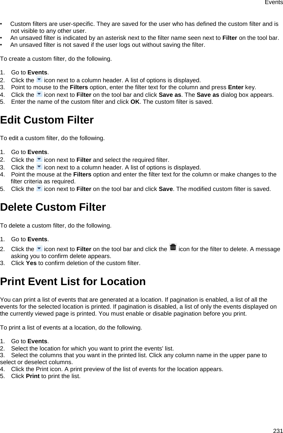 Events 231 •        Custom filters are user-specific. They are saved for the user who has defined the custom filter and is not visible to any other user. •        An unsaved filter is indicated by an asterisk next to the filter name seen next to Filter on the tool bar.  •        An unsaved filter is not saved if the user logs out without saving the filter.    To create a custom filter, do the following.   1.      Go to Events. 2.      Click the   icon next to a column header. A list of options is displayed. 3.      Point to mouse to the Filters option, enter the filter text for the column and press Enter key. 4.      Click the   icon next to Filter on the tool bar and click Save as. The Save as dialog box appears. 5.      Enter the name of the custom filter and click OK. The custom filter is saved. Edit Custom Filter To edit a custom filter, do the following.   1.      Go to Events. 2.      Click the   icon next to Filter and select the required filter.  3.      Click the   icon next to a column header. A list of options is displayed. 4.      Point the mouse at the Filters option and enter the filter text for the column or make changes to the filter criteria as required. 5.      Click the   icon next to Filter on the tool bar and click Save. The modified custom filter is saved. Delete Custom Filter To delete a custom filter, do the following.   1.      Go to Events. 2.      Click the   icon next to Filter on the tool bar and click the   icon for the filter to delete. A message asking you to confirm delete appears. 3.      Click Yes to confirm deletion of the custom filter. Print Event List for Location You can print a list of events that are generated at a location. If pagination is enabled, a list of all the events for the selected location is printed. If pagination is disabled, a list of only the events displayed on the currently viewed page is printed. You must enable or disable pagination before you print.   To print a list of events at a location, do the following.   1.      Go to Events. 2.      Select the location for which you want to print the events&apos; list. 3.      Select the columns that you want in the printed list. Click any column name in the upper pane to select or deselect columns. 4.      Click the Print icon. A print preview of the list of events for the location appears. 5.      Click Print to print the list. 