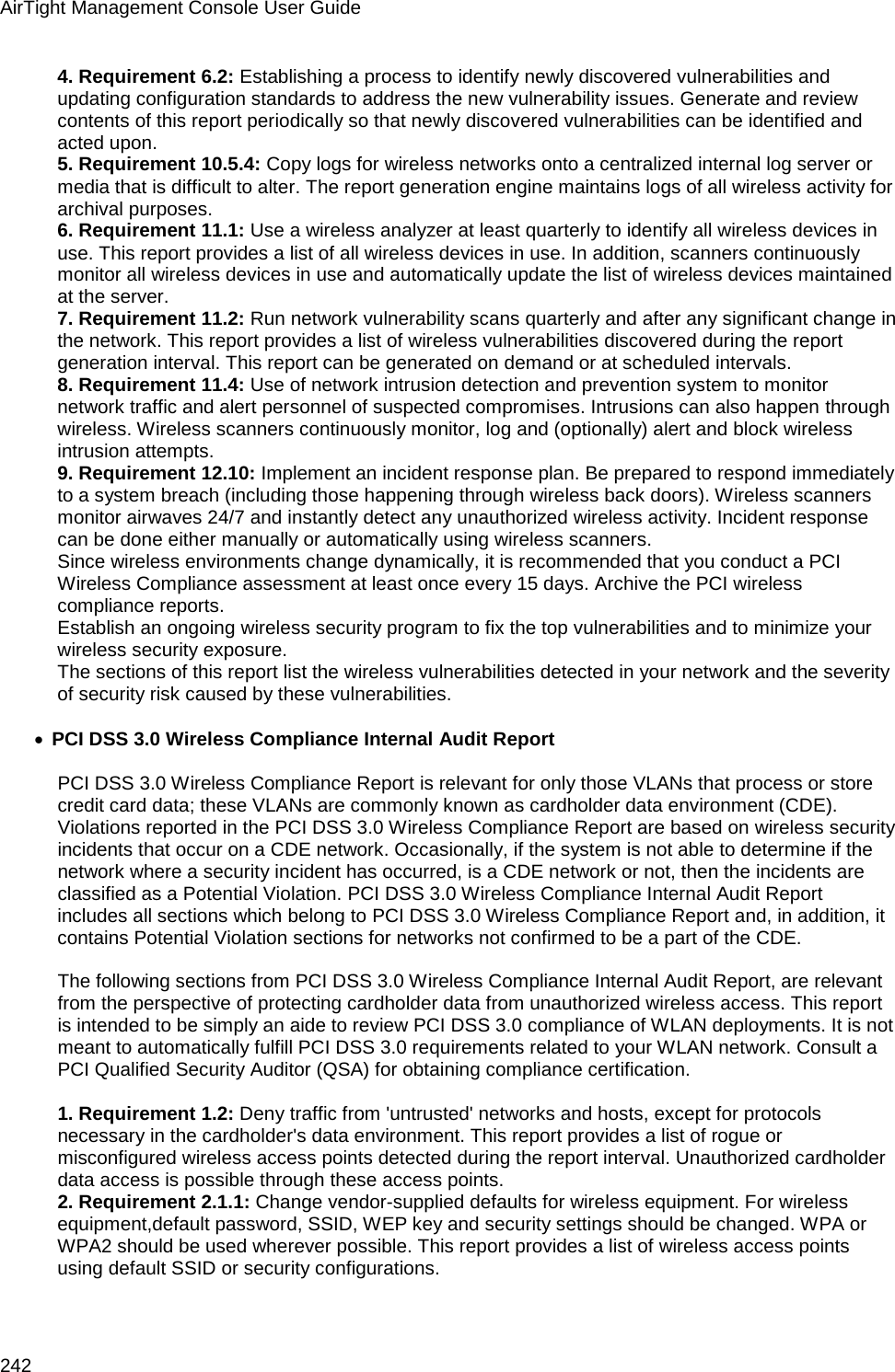AirTight Management Console User Guide 242 4. Requirement 6.2: Establishing a process to identify newly discovered vulnerabilities and updating configuration standards to address the new vulnerability issues. Generate and review contents of this report periodically so that newly discovered vulnerabilities can be identified and acted upon. 5. Requirement 10.5.4: Copy logs for wireless networks onto a centralized internal log server or media that is difficult to alter. The report generation engine maintains logs of all wireless activity for archival purposes. 6. Requirement 11.1: Use a wireless analyzer at least quarterly to identify all wireless devices in use. This report provides a list of all wireless devices in use. In addition, scanners continuously monitor all wireless devices in use and automatically update the list of wireless devices maintained at the server. 7. Requirement 11.2: Run network vulnerability scans quarterly and after any significant change in the network. This report provides a list of wireless vulnerabilities discovered during the report generation interval. This report can be generated on demand or at scheduled intervals. 8. Requirement 11.4: Use of network intrusion detection and prevention system to monitor network traffic and alert personnel of suspected compromises. Intrusions can also happen through wireless. Wireless scanners continuously monitor, log and (optionally) alert and block wireless intrusion attempts. 9. Requirement 12.10: Implement an incident response plan. Be prepared to respond immediately to a system breach (including those happening through wireless back doors). Wireless scanners monitor airwaves 24/7 and instantly detect any unauthorized wireless activity. Incident response can be done either manually or automatically using wireless scanners. Since wireless environments change dynamically, it is recommended that you conduct a PCI Wireless Compliance assessment at least once every 15 days. Archive the PCI wireless compliance reports. Establish an ongoing wireless security program to fix the top vulnerabilities and to minimize your wireless security exposure. The sections of this report list the wireless vulnerabilities detected in your network and the severity of security risk caused by these vulnerabilities.  • PCI DSS 3.0 Wireless Compliance Internal Audit Report    PCI DSS 3.0 Wireless Compliance Report is relevant for only those VLANs that process or store credit card data; these VLANs are commonly known as cardholder data environment (CDE). Violations reported in the PCI DSS 3.0 Wireless Compliance Report are based on wireless security incidents that occur on a CDE network. Occasionally, if the system is not able to determine if the network where a security incident has occurred, is a CDE network or not, then the incidents are classified as a Potential Violation. PCI DSS 3.0 Wireless Compliance Internal Audit Report includes all sections which belong to PCI DSS 3.0 Wireless Compliance Report and, in addition, it contains Potential Violation sections for networks not confirmed to be a part of the CDE.   The following sections from PCI DSS 3.0 Wireless Compliance Internal Audit Report, are relevant from the perspective of protecting cardholder data from unauthorized wireless access. This report is intended to be simply an aide to review PCI DSS 3.0 compliance of WLAN deployments. It is not meant to automatically fulfill PCI DSS 3.0 requirements related to your WLAN network. Consult a PCI Qualified Security Auditor (QSA) for obtaining compliance certification.   1. Requirement 1.2: Deny traffic from &apos;untrusted&apos; networks and hosts, except for protocols necessary in the cardholder&apos;s data environment. This report provides a list of rogue or misconfigured wireless access points detected during the report interval. Unauthorized cardholder data access is possible through these access points. 2. Requirement 2.1.1: Change vendor-supplied defaults for wireless equipment. For wireless equipment,default password, SSID, WEP key and security settings should be changed. WPA or WPA2 should be used wherever possible. This report provides a list of wireless access points using default SSID or security configurations. 