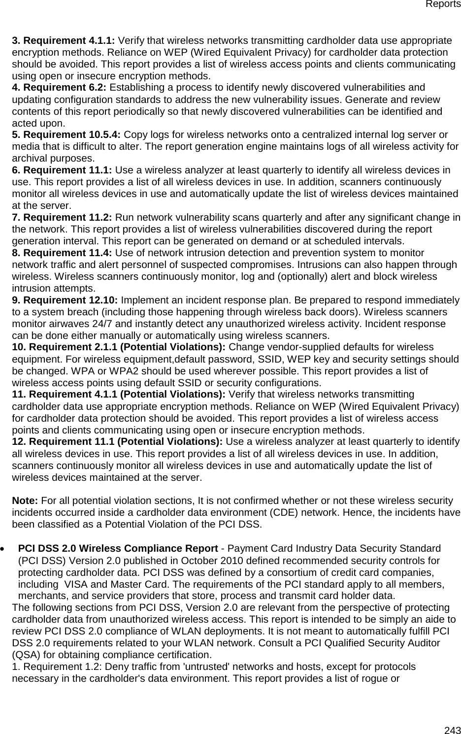 Reports 243 3. Requirement 4.1.1: Verify that wireless networks transmitting cardholder data use appropriate encryption methods. Reliance on WEP (Wired Equivalent Privacy) for cardholder data protection should be avoided. This report provides a list of wireless access points and clients communicating using open or insecure encryption methods. 4. Requirement 6.2: Establishing a process to identify newly discovered vulnerabilities and updating configuration standards to address the new vulnerability issues. Generate and review contents of this report periodically so that newly discovered vulnerabilities can be identified and acted upon. 5. Requirement 10.5.4: Copy logs for wireless networks onto a centralized internal log server or media that is difficult to alter. The report generation engine maintains logs of all wireless activity for archival purposes. 6. Requirement 11.1: Use a wireless analyzer at least quarterly to identify all wireless devices in use. This report provides a list of all wireless devices in use. In addition, scanners continuously monitor all wireless devices in use and automatically update the list of wireless devices maintained at the server. 7. Requirement 11.2: Run network vulnerability scans quarterly and after any significant change in the network. This report provides a list of wireless vulnerabilities discovered during the report generation interval. This report can be generated on demand or at scheduled intervals. 8. Requirement 11.4: Use of network intrusion detection and prevention system to monitor network traffic and alert personnel of suspected compromises. Intrusions can also happen through wireless. Wireless scanners continuously monitor, log and (optionally) alert and block wireless intrusion attempts. 9. Requirement 12.10: Implement an incident response plan. Be prepared to respond immediately to a system breach (including those happening through wireless back doors). Wireless scanners monitor airwaves 24/7 and instantly detect any unauthorized wireless activity. Incident response can be done either manually or automatically using wireless scanners. 10. Requirement 2.1.1 (Potential Violations): Change vendor-supplied defaults for wireless equipment. For wireless equipment,default password, SSID, WEP key and security settings should be changed. WPA or WPA2 should be used wherever possible. This report provides a list of wireless access points using default SSID or security configurations. 11. Requirement 4.1.1 (Potential Violations): Verify that wireless networks transmitting cardholder data use appropriate encryption methods. Reliance on WEP (Wired Equivalent Privacy) for cardholder data protection should be avoided. This report provides a list of wireless access points and clients communicating using open or insecure encryption methods. 12. Requirement 11.1 (Potential Violations): Use a wireless analyzer at least quarterly to identify all wireless devices in use. This report provides a list of all wireless devices in use. In addition, scanners continuously monitor all wireless devices in use and automatically update the list of wireless devices maintained at the server.   Note: For all potential violation sections, It is not confirmed whether or not these wireless security incidents occurred inside a cardholder data environment (CDE) network. Hence, the incidents have been classified as a Potential Violation of the PCI DSS.   • PCI DSS 2.0 Wireless Compliance Report - Payment Card Industry Data Security Standard (PCI DSS) Version 2.0 published in October 2010 defined recommended security controls for protecting cardholder data. PCI DSS was defined by a consortium of credit card companies, including  VISA and Master Card. The requirements of the PCI standard apply to all members, merchants, and service providers that store, process and transmit card holder data. The following sections from PCI DSS, Version 2.0 are relevant from the perspective of protecting cardholder data from unauthorized wireless access. This report is intended to be simply an aide to review PCI DSS 2.0 compliance of WLAN deployments. It is not meant to automatically fulfill PCI DSS 2.0 requirements related to your WLAN network. Consult a PCI Qualified Security Auditor (QSA) for obtaining compliance certification. 1. Requirement 1.2: Deny traffic from &apos;untrusted&apos; networks and hosts, except for protocols necessary in the cardholder&apos;s data environment. This report provides a list of rogue or 