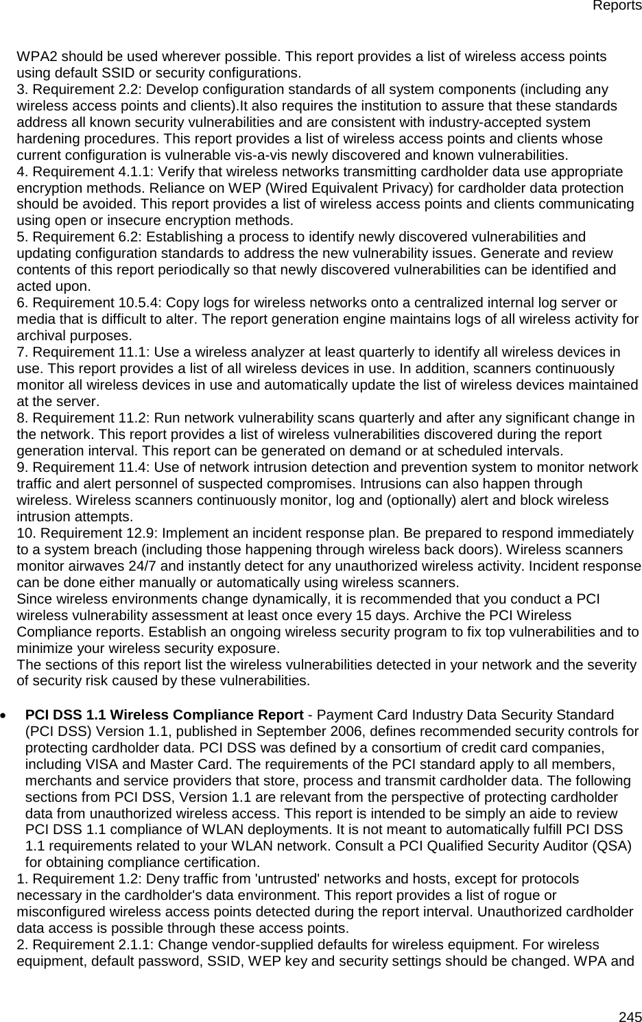 Reports 245 WPA2 should be used wherever possible. This report provides a list of wireless access points using default SSID or security configurations. 3. Requirement 2.2: Develop configuration standards of all system components (including any wireless access points and clients).It also requires the institution to assure that these standards address all known security vulnerabilities and are consistent with industry-accepted system hardening procedures. This report provides a list of wireless access points and clients whose current configuration is vulnerable vis-a-vis newly discovered and known vulnerabilities. 4. Requirement 4.1.1: Verify that wireless networks transmitting cardholder data use appropriate encryption methods. Reliance on WEP (Wired Equivalent Privacy) for cardholder data protection should be avoided. This report provides a list of wireless access points and clients communicating using open or insecure encryption methods. 5. Requirement 6.2: Establishing a process to identify newly discovered vulnerabilities and updating configuration standards to address the new vulnerability issues. Generate and review contents of this report periodically so that newly discovered vulnerabilities can be identified and acted upon. 6. Requirement 10.5.4: Copy logs for wireless networks onto a centralized internal log server or media that is difficult to alter. The report generation engine maintains logs of all wireless activity for archival purposes. 7. Requirement 11.1: Use a wireless analyzer at least quarterly to identify all wireless devices in use. This report provides a list of all wireless devices in use. In addition, scanners continuously monitor all wireless devices in use and automatically update the list of wireless devices maintained at the server. 8. Requirement 11.2: Run network vulnerability scans quarterly and after any significant change in the network. This report provides a list of wireless vulnerabilities discovered during the report generation interval. This report can be generated on demand or at scheduled intervals. 9. Requirement 11.4: Use of network intrusion detection and prevention system to monitor network traffic and alert personnel of suspected compromises. Intrusions can also happen through wireless. Wireless scanners continuously monitor, log and (optionally) alert and block wireless intrusion attempts. 10. Requirement 12.9: Implement an incident response plan. Be prepared to respond immediately to a system breach (including those happening through wireless back doors). Wireless scanners monitor airwaves 24/7 and instantly detect for any unauthorized wireless activity. Incident response can be done either manually or automatically using wireless scanners. Since wireless environments change dynamically, it is recommended that you conduct a PCI wireless vulnerability assessment at least once every 15 days. Archive the PCI Wireless Compliance reports. Establish an ongoing wireless security program to fix top vulnerabilities and to minimize your wireless security exposure. The sections of this report list the wireless vulnerabilities detected in your network and the severity of security risk caused by these vulnerabilities.   • PCI DSS 1.1 Wireless Compliance Report - Payment Card Industry Data Security Standard (PCI DSS) Version 1.1, published in September 2006, defines recommended security controls for protecting cardholder data. PCI DSS was defined by a consortium of credit card companies, including VISA and Master Card. The requirements of the PCI standard apply to all members, merchants and service providers that store, process and transmit cardholder data. The following sections from PCI DSS, Version 1.1 are relevant from the perspective of protecting cardholder data from unauthorized wireless access. This report is intended to be simply an aide to review PCI DSS 1.1 compliance of WLAN deployments. It is not meant to automatically fulfill PCI DSS 1.1 requirements related to your WLAN network. Consult a PCI Qualified Security Auditor (QSA) for obtaining compliance certification. 1. Requirement 1.2: Deny traffic from &apos;untrusted&apos; networks and hosts, except for protocols necessary in the cardholder&apos;s data environment. This report provides a list of rogue or misconfigured wireless access points detected during the report interval. Unauthorized cardholder data access is possible through these access points. 2. Requirement 2.1.1: Change vendor-supplied defaults for wireless equipment. For wireless equipment, default password, SSID, WEP key and security settings should be changed. WPA and 