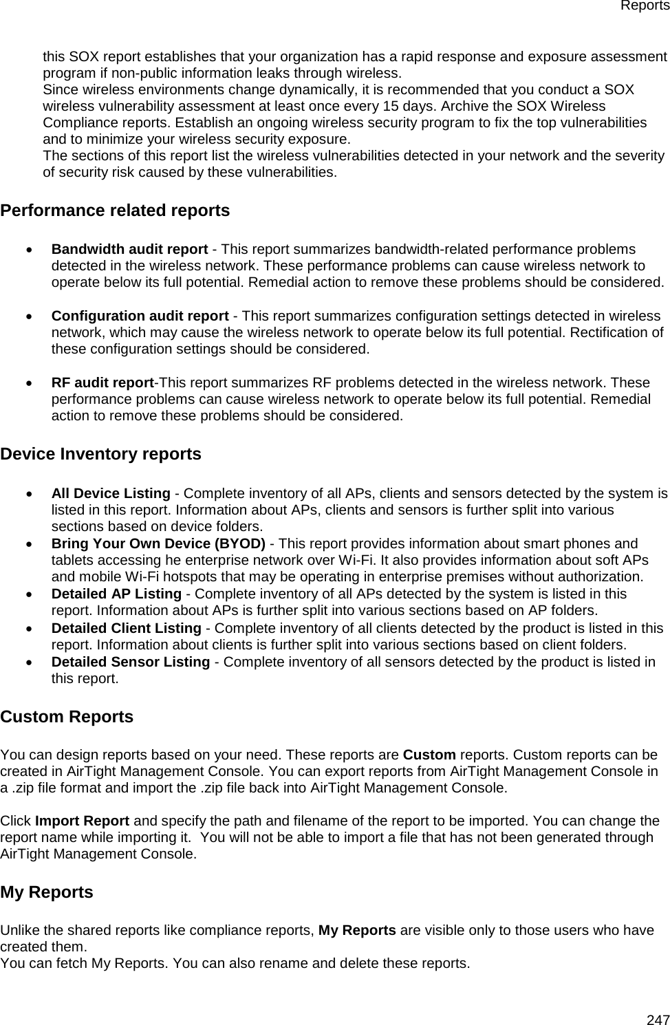 Reports 247 this SOX report establishes that your organization has a rapid response and exposure assessment program if non-public information leaks through wireless. Since wireless environments change dynamically, it is recommended that you conduct a SOX wireless vulnerability assessment at least once every 15 days. Archive the SOX Wireless Compliance reports. Establish an ongoing wireless security program to fix the top vulnerabilities and to minimize your wireless security exposure. The sections of this report list the wireless vulnerabilities detected in your network and the severity of security risk caused by these vulnerabilities. Performance related reports • Bandwidth audit report - This report summarizes bandwidth-related performance problems detected in the wireless network. These performance problems can cause wireless network to operate below its full potential. Remedial action to remove these problems should be considered.   • Configuration audit report - This report summarizes configuration settings detected in wireless network, which may cause the wireless network to operate below its full potential. Rectification of these configuration settings should be considered.   • RF audit report-This report summarizes RF problems detected in the wireless network. These performance problems can cause wireless network to operate below its full potential. Remedial action to remove these problems should be considered. Device Inventory reports • All Device Listing - Complete inventory of all APs, clients and sensors detected by the system is listed in this report. Information about APs, clients and sensors is further split into various sections based on device folders. • Bring Your Own Device (BYOD) - This report provides information about smart phones and tablets accessing he enterprise network over Wi-Fi. It also provides information about soft APs and mobile Wi-Fi hotspots that may be operating in enterprise premises without authorization. • Detailed AP Listing - Complete inventory of all APs detected by the system is listed in this report. Information about APs is further split into various sections based on AP folders. • Detailed Client Listing - Complete inventory of all clients detected by the product is listed in this report. Information about clients is further split into various sections based on client folders. • Detailed Sensor Listing - Complete inventory of all sensors detected by the product is listed in this report. Custom Reports You can design reports based on your need. These reports are Custom reports. Custom reports can be created in AirTight Management Console. You can export reports from AirTight Management Console in a .zip file format and import the .zip file back into AirTight Management Console.   Click Import Report and specify the path and filename of the report to be imported. You can change the report name while importing it.  You will not be able to import a file that has not been generated through AirTight Management Console. My Reports Unlike the shared reports like compliance reports, My Reports are visible only to those users who have created them. You can fetch My Reports. You can also rename and delete these reports. 