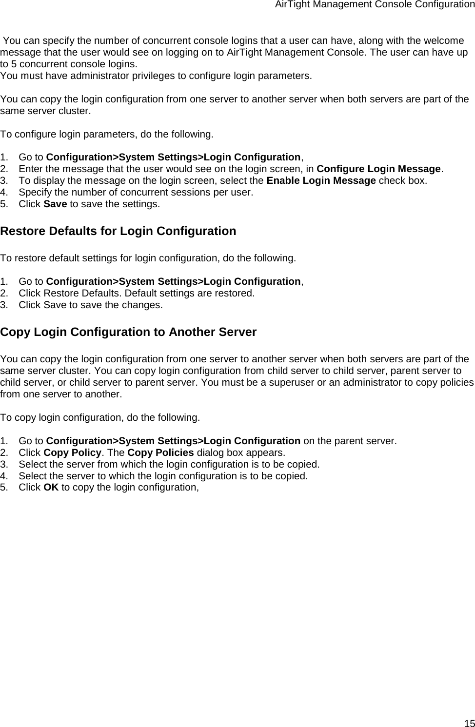 AirTight Management Console Configuration 15  You can specify the number of concurrent console logins that a user can have, along with the welcome message that the user would see on logging on to AirTight Management Console. The user can have up to 5 concurrent console logins. You must have administrator privileges to configure login parameters.   You can copy the login configuration from one server to another server when both servers are part of the same server cluster.   To configure login parameters, do the following.   1.      Go to Configuration&gt;System Settings&gt;Login Configuration, 2.      Enter the message that the user would see on the login screen, in Configure Login Message.  3.      To display the message on the login screen, select the Enable Login Message check box. 4.      Specify the number of concurrent sessions per user. 5.      Click Save to save the settings.  Restore Defaults for Login Configuration To restore default settings for login configuration, do the following.   1.      Go to Configuration&gt;System Settings&gt;Login Configuration, 2.      Click Restore Defaults. Default settings are restored. 3.      Click Save to save the changes. Copy Login Configuration to Another Server You can copy the login configuration from one server to another server when both servers are part of the same server cluster. You can copy login configuration from child server to child server, parent server to child server, or child server to parent server. You must be a superuser or an administrator to copy policies from one server to another.   To copy login configuration, do the following.   1.      Go to Configuration&gt;System Settings&gt;Login Configuration on the parent server. 2.      Click Copy Policy. The Copy Policies dialog box appears. 3.      Select the server from which the login configuration is to be copied. 4.      Select the server to which the login configuration is to be copied. 5.      Click OK to copy the login configuration,   
