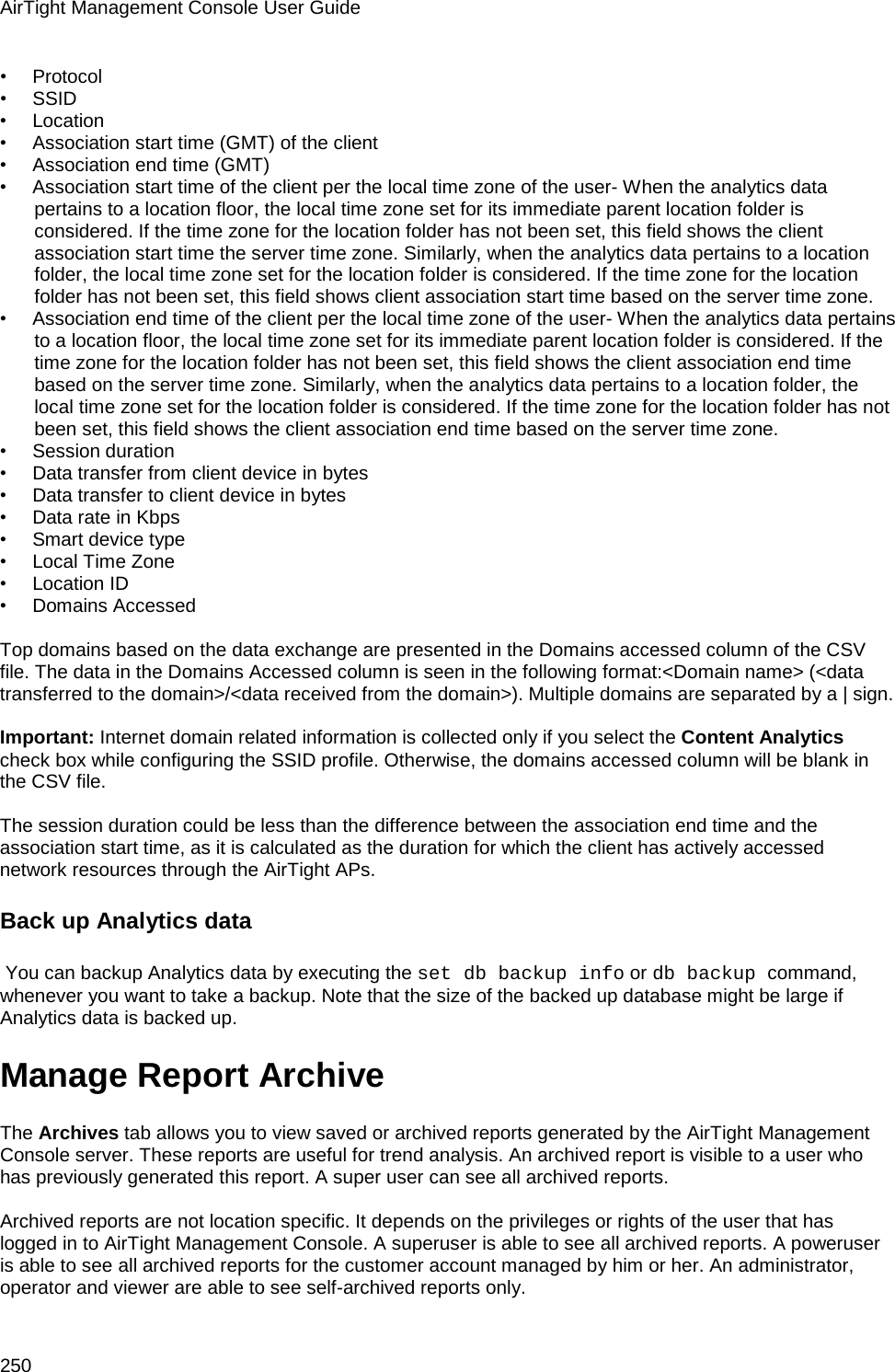 AirTight Management Console User Guide 250 •        Protocol •        SSID •        Location •        Association start time (GMT) of the client •        Association end time (GMT) •        Association start time of the client per the local time zone of the user- When the analytics data pertains to a location floor, the local time zone set for its immediate parent location folder is considered. If the time zone for the location folder has not been set, this field shows the client association start time the server time zone. Similarly, when the analytics data pertains to a location folder, the local time zone set for the location folder is considered. If the time zone for the location folder has not been set, this field shows client association start time based on the server time zone. •        Association end time of the client per the local time zone of the user- When the analytics data pertains to a location floor, the local time zone set for its immediate parent location folder is considered. If the time zone for the location folder has not been set, this field shows the client association end time based on the server time zone. Similarly, when the analytics data pertains to a location folder, the local time zone set for the location folder is considered. If the time zone for the location folder has not been set, this field shows the client association end time based on the server time zone. •        Session duration •        Data transfer from client device in bytes •        Data transfer to client device in bytes •        Data rate in Kbps •        Smart device type •        Local Time Zone •        Location ID •        Domains Accessed    Top domains based on the data exchange are presented in the Domains accessed column of the CSV file. The data in the Domains Accessed column is seen in the following format:&lt;Domain name&gt; (&lt;data transferred to the domain&gt;/&lt;data received from the domain&gt;). Multiple domains are separated by a | sign.    Important: Internet domain related information is collected only if you select the Content Analytics check box while configuring the SSID profile. Otherwise, the domains accessed column will be blank in the CSV file.   The session duration could be less than the difference between the association end time and the association start time, as it is calculated as the duration for which the client has actively accessed network resources through the AirTight APs. Back up Analytics data  You can backup Analytics data by executing the set db backup info or db backup command, whenever you want to take a backup. Note that the size of the backed up database might be large if Analytics data is backed up. Manage Report Archive The Archives tab allows you to view saved or archived reports generated by the AirTight Management Console server. These reports are useful for trend analysis. An archived report is visible to a user who has previously generated this report. A super user can see all archived reports.   Archived reports are not location specific. It depends on the privileges or rights of the user that has logged in to AirTight Management Console. A superuser is able to see all archived reports. A poweruser is able to see all archived reports for the customer account managed by him or her. An administrator, operator and viewer are able to see self-archived reports only. 