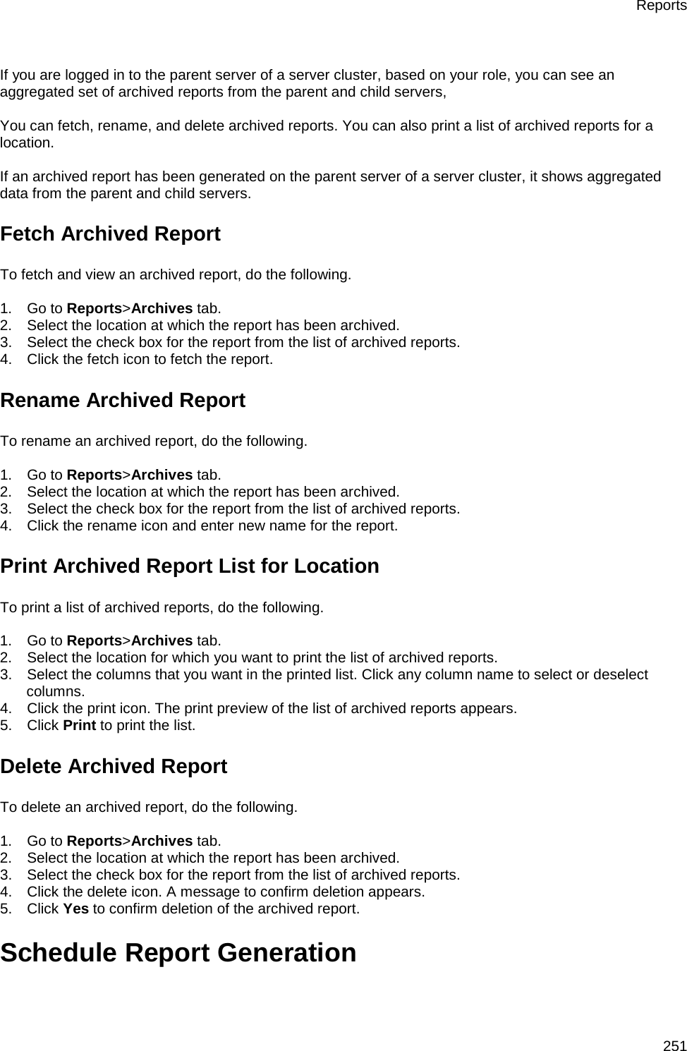 Reports 251   If you are logged in to the parent server of a server cluster, based on your role, you can see an aggregated set of archived reports from the parent and child servers,    You can fetch, rename, and delete archived reports. You can also print a list of archived reports for a location.   If an archived report has been generated on the parent server of a server cluster, it shows aggregated data from the parent and child servers. Fetch Archived Report To fetch and view an archived report, do the following.   1.      Go to Reports&gt;Archives tab. 2.      Select the location at which the report has been archived. 3.      Select the check box for the report from the list of archived reports. 4.      Click the fetch icon to fetch the report. Rename Archived Report To rename an archived report, do the following.   1.      Go to Reports&gt;Archives tab. 2.      Select the location at which the report has been archived. 3.      Select the check box for the report from the list of archived reports. 4.      Click the rename icon and enter new name for the report. Print Archived Report List for Location To print a list of archived reports, do the following.   1.      Go to Reports&gt;Archives tab. 2.      Select the location for which you want to print the list of archived reports. 3.      Select the columns that you want in the printed list. Click any column name to select or deselect columns. 4.      Click the print icon. The print preview of the list of archived reports appears. 5.      Click Print to print the list. Delete Archived Report To delete an archived report, do the following.   1.      Go to Reports&gt;Archives tab. 2.      Select the location at which the report has been archived. 3.      Select the check box for the report from the list of archived reports. 4.      Click the delete icon. A message to confirm deletion appears. 5.      Click Yes to confirm deletion of the archived report. Schedule Report Generation 
