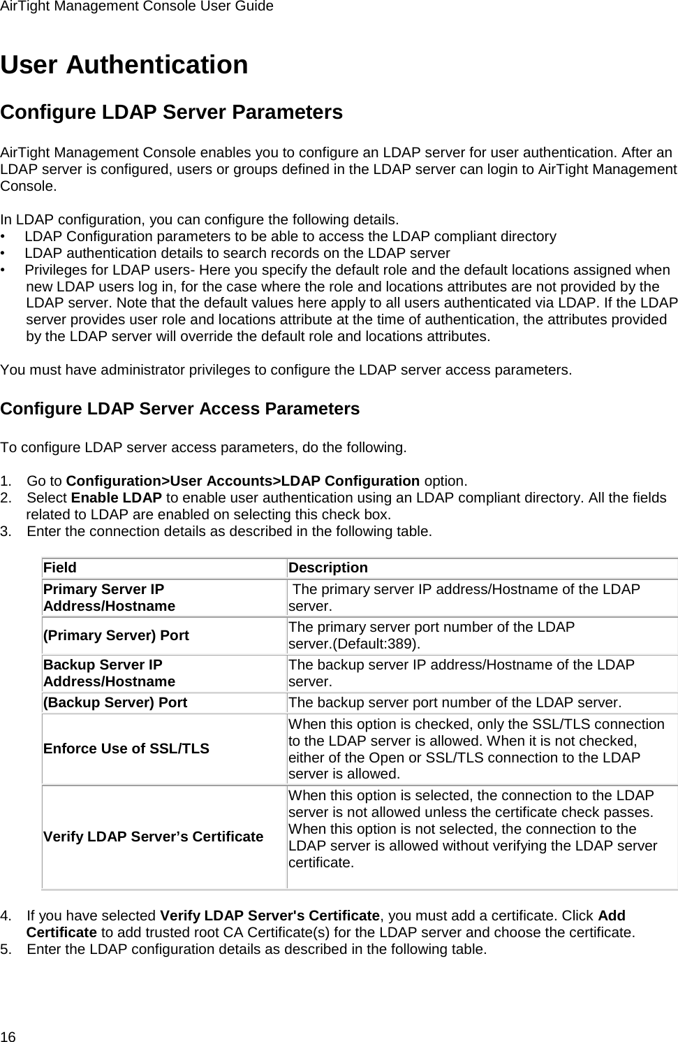 AirTight Management Console User Guide 16 User Authentication Configure LDAP Server Parameters AirTight Management Console enables you to configure an LDAP server for user authentication. After an LDAP server is configured, users or groups defined in the LDAP server can login to AirTight Management Console.    In LDAP configuration, you can configure the following details. •        LDAP Configuration parameters to be able to access the LDAP compliant directory •        LDAP authentication details to search records on the LDAP server •        Privileges for LDAP users- Here you specify the default role and the default locations assigned when new LDAP users log in, for the case where the role and locations attributes are not provided by the LDAP server. Note that the default values here apply to all users authenticated via LDAP. If the LDAP server provides user role and locations attribute at the time of authentication, the attributes provided by the LDAP server will override the default role and locations attributes.   You must have administrator privileges to configure the LDAP server access parameters. Configure LDAP Server Access Parameters To configure LDAP server access parameters, do the following.   1.      Go to Configuration&gt;User Accounts&gt;LDAP Configuration option. 2.      Select Enable LDAP to enable user authentication using an LDAP compliant directory. All the fields related to LDAP are enabled on selecting this check box. 3.      Enter the connection details as described in the following table.   Field Description Primary Server IP Address/Hostname  The primary server IP address/Hostname of the LDAP server. (Primary Server) Port  The primary server port number of the LDAP server.(Default:389). Backup Server IP Address/Hostname The backup server IP address/Hostname of the LDAP server. (Backup Server) Port The backup server port number of the LDAP server. Enforce Use of SSL/TLS When this option is checked, only the SSL/TLS connection to the LDAP server is allowed. When it is not checked, either of the Open or SSL/TLS connection to the LDAP server is allowed. Verify LDAP Server’s Certificate When this option is selected, the connection to the LDAP server is not allowed unless the certificate check passes. When this option is not selected, the connection to the LDAP server is allowed without verifying the LDAP server certificate.     4.      If you have selected Verify LDAP Server&apos;s Certificate, you must add a certificate. Click Add Certificate to add trusted root CA Certificate(s) for the LDAP server and choose the certificate. 5.      Enter the LDAP configuration details as described in the following table.   