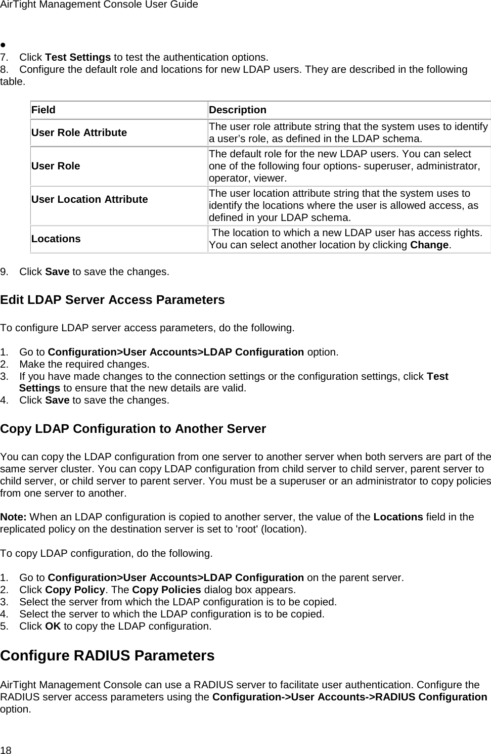 AirTight Management Console User Guide 18 •    7.      Click Test Settings to test the authentication options. 8.      Configure the default role and locations for new LDAP users. They are described in the following table.   Field Description User Role Attribute The user role attribute string that the system uses to identify a user’s role, as defined in the LDAP schema. User Role The default role for the new LDAP users. You can select one of the following four options- superuser, administrator, operator, viewer. User Location Attribute   The user location attribute string that the system uses to identify the locations where the user is allowed access, as defined in your LDAP schema. Locations  The location to which a new LDAP user has access rights. You can select another location by clicking Change.   9.      Click Save to save the changes. Edit LDAP Server Access Parameters To configure LDAP server access parameters, do the following.   1.      Go to Configuration&gt;User Accounts&gt;LDAP Configuration option. 2.      Make the required changes. 3.      If you have made changes to the connection settings or the configuration settings, click Test Settings to ensure that the new details are valid. 4.      Click Save to save the changes. Copy LDAP Configuration to Another Server You can copy the LDAP configuration from one server to another server when both servers are part of the same server cluster. You can copy LDAP configuration from child server to child server, parent server to child server, or child server to parent server. You must be a superuser or an administrator to copy policies from one server to another.   Note: When an LDAP configuration is copied to another server, the value of the Locations field in the replicated policy on the destination server is set to &apos;root&apos; (location).   To copy LDAP configuration, do the following.   1.      Go to Configuration&gt;User Accounts&gt;LDAP Configuration on the parent server. 2.      Click Copy Policy. The Copy Policies dialog box appears. 3.      Select the server from which the LDAP configuration is to be copied. 4.      Select the server to which the LDAP configuration is to be copied. 5.      Click OK to copy the LDAP configuration. Configure RADIUS Parameters AirTight Management Console can use a RADIUS server to facilitate user authentication. Configure the RADIUS server access parameters using the Configuration-&gt;User Accounts-&gt;RADIUS Configuration option. 