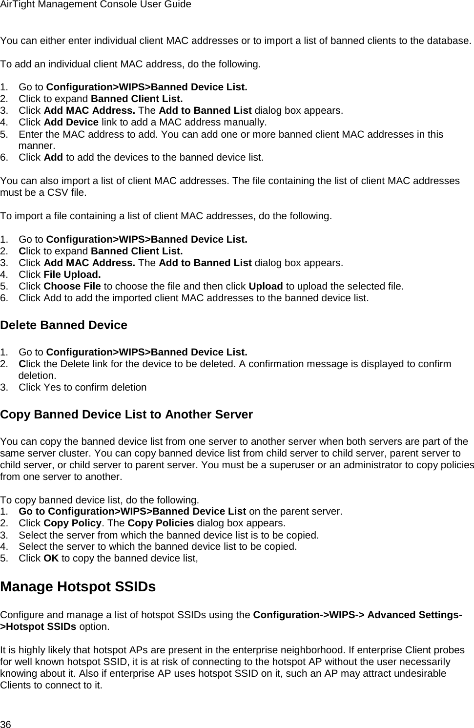 AirTight Management Console User Guide 36 You can either enter individual client MAC addresses or to import a list of banned clients to the database.    To add an individual client MAC address, do the following.   1.      Go to Configuration&gt;WIPS&gt;Banned Device List. 2.      Click to expand Banned Client List. 3.      Click Add MAC Address. The Add to Banned List dialog box appears. 4.      Click Add Device link to add a MAC address manually. 5.      Enter the MAC address to add. You can add one or more banned client MAC addresses in this manner. 6.      Click Add to add the devices to the banned device list.   You can also import a list of client MAC addresses. The file containing the list of client MAC addresses must be a CSV file.   To import a file containing a list of client MAC addresses, do the following.   1.      Go to Configuration&gt;WIPS&gt;Banned Device List. 2.      Click to expand Banned Client List. 3.      Click Add MAC Address. The Add to Banned List dialog box appears. 4.      Click File Upload. 5.      Click Choose File to choose the file and then click Upload to upload the selected file. 6.      Click Add to add the imported client MAC addresses to the banned device list. Delete Banned Device 1.      Go to Configuration&gt;WIPS&gt;Banned Device List. 2.      Click the Delete link for the device to be deleted. A confirmation message is displayed to confirm deletion. 3.      Click Yes to confirm deletion Copy Banned Device List to Another Server You can copy the banned device list from one server to another server when both servers are part of the same server cluster. You can copy banned device list from child server to child server, parent server to child server, or child server to parent server. You must be a superuser or an administrator to copy policies from one server to another.   To copy banned device list, do the following. 1.      Go to Configuration&gt;WIPS&gt;Banned Device List on the parent server. 2.      Click Copy Policy. The Copy Policies dialog box appears. 3.      Select the server from which the banned device list is to be copied. 4.      Select the server to which the banned device list to be copied. 5.      Click OK to copy the banned device list, Manage Hotspot SSIDs Configure and manage a list of hotspot SSIDs using the Configuration-&gt;WIPS-&gt; Advanced Settings-&gt;Hotspot SSIDs option.   It is highly likely that hotspot APs are present in the enterprise neighborhood. If enterprise Client probes for well known hotspot SSID, it is at risk of connecting to the hotspot AP without the user necessarily knowing about it. Also if enterprise AP uses hotspot SSID on it, such an AP may attract undesirable Clients to connect to it. 