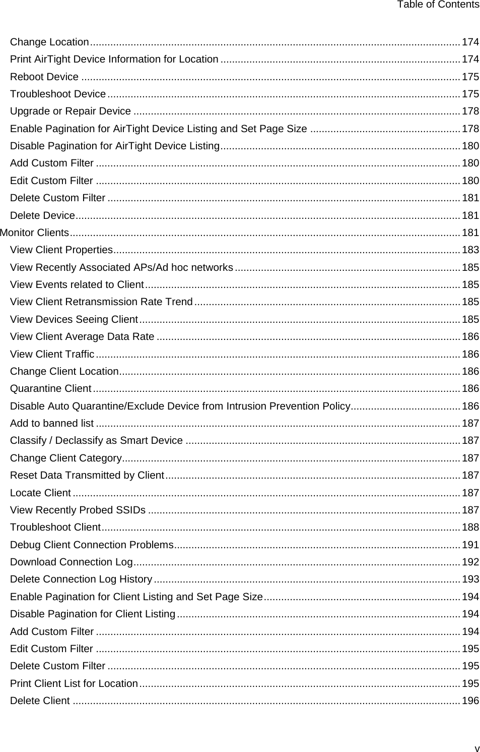 Table of Contents v Change Location ................................................................................................................................ 174 Print AirTight Device Information for Location ................................................................................... 174 Reboot Device ................................................................................................................................... 175 Troubleshoot Device .......................................................................................................................... 175 Upgrade or Repair Device ................................................................................................................. 178 Enable Pagination for AirTight Device Listing and Set Page Size .................................................... 178 Disable Pagination for AirTight Device Listing ................................................................................... 180 Add Custom Filter .............................................................................................................................. 180 Edit Custom Filter .............................................................................................................................. 180 Delete Custom Filter .......................................................................................................................... 181 Delete Device ..................................................................................................................................... 181 Monitor Clients ....................................................................................................................................... 181 View Client Properties........................................................................................................................ 183 View Recently Associated APs/Ad hoc networks .............................................................................. 185 View Events related to Client ............................................................................................................. 185 View Client Retransmission Rate Trend ............................................................................................ 185 View Devices Seeing Client ............................................................................................................... 185 View Client Average Data Rate ......................................................................................................... 186 View Client Traffic .............................................................................................................................. 186 Change Client Location...................................................................................................................... 186 Quarantine Client ............................................................................................................................... 186 Disable Auto Quarantine/Exclude Device from Intrusion Prevention Policy ...................................... 186 Add to banned list .............................................................................................................................. 187 Classify / Declassify as Smart Device ............................................................................................... 187 Change Client Category..................................................................................................................... 187 Reset Data Transmitted by Client ...................................................................................................... 187 Locate Client ...................................................................................................................................... 187 View Recently Probed SSIDs ............................................................................................................ 187 Troubleshoot Client ............................................................................................................................ 188 Debug Client Connection Problems ................................................................................................... 191 Download Connection Log ................................................................................................................. 192 Delete Connection Log History .......................................................................................................... 193 Enable Pagination for Client Listing and Set Page Size .................................................................... 194 Disable Pagination for Client Listing .................................................................................................. 194 Add Custom Filter .............................................................................................................................. 194 Edit Custom Filter .............................................................................................................................. 195 Delete Custom Filter .......................................................................................................................... 195 Print Client List for Location ............................................................................................................... 195 Delete Client ...................................................................................................................................... 196 