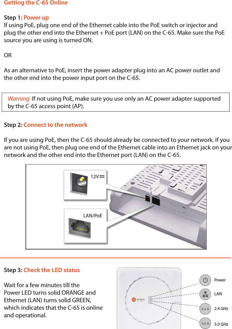 Getting the C-65 OnlineStep 1: Power upIf using PoE, plug one end of the Ethernet cable into the PoE switch or injector and plug the other end into the Ethernet + PoE port (LAN) on the C-65. Make sure the PoE source you are using is turned ON.ORAs an alternative to PoE, insert the power adapter plug into an AC power outlet and the other end into the power input port on the C-65.Warning: If not using PoE, make sure you use only an AC power adapter supported  by the C-65 access point (AP).Step 2: Connect to the networkIf you are using PoE, then the C-65 should already be connected to your network. If you are not using PoE, then plug one end of the Ethernet cable into an Ethernet jack on your network and the other end into the Ethernet port (LAN) on the C-65.Step 3: Check the LED statusWait for a few minutes till thePower LED turns solid ORANGE and Ethernet (LAN) turns solid GREEN, which indicates that the C-65 is online and operational.Power2.4 GHz5.0 GHzLAN