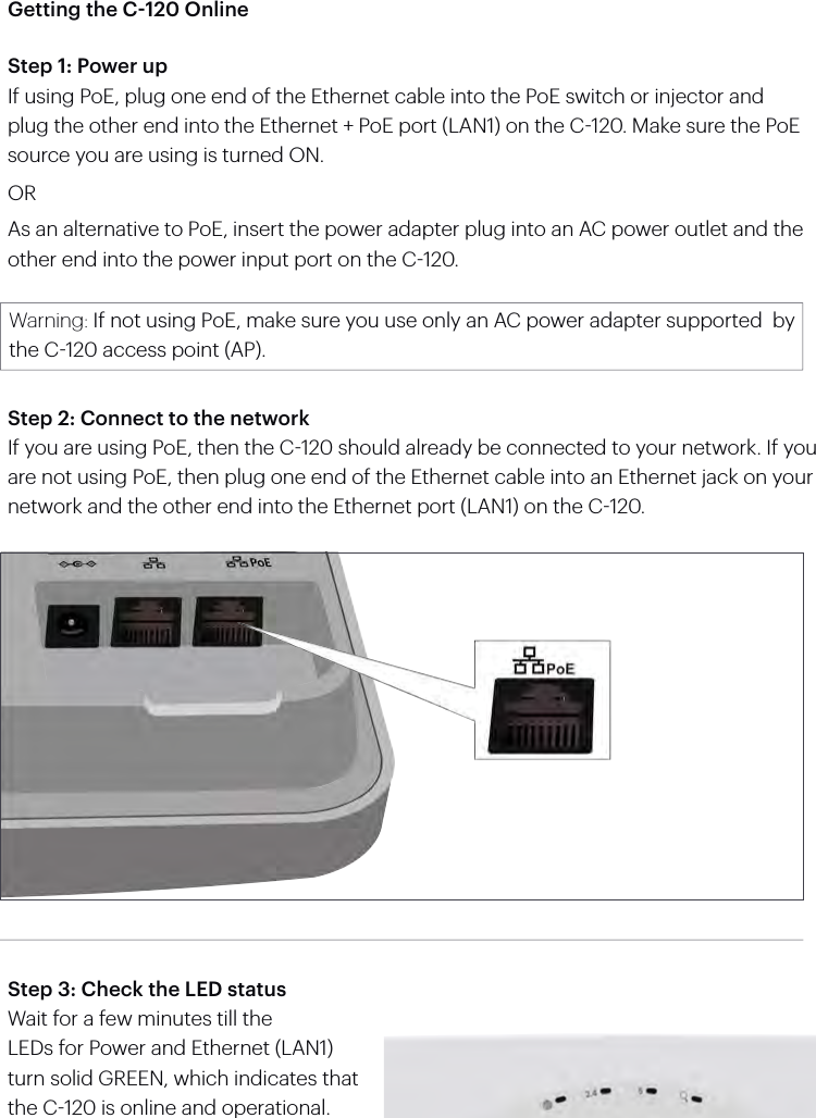Getting the C-120 OnlineStep 1: Power upIf using PoE, plug one end of the Ethernet cable into the PoE switch or injector and plug the other end into the Ethernet + PoE port (LAN1) on the C120. Make sure the PoE source you are using is turned ON.ORAs an alternative to PoE, insert the power adapter plug into an AC power outlet and the other end into the power input port on the C120.Warning: If not using PoE, make sure you use only an AC power adapter supported  by the C120 access point (AP).Step 2: Connect to the networkIf you are using PoE, then the C120 should already be connected to your network. If you are not using PoE, then plug one end of the Ethernet cable into an Ethernet jack on your network and the other end into the Ethernet port (LAN1) on the C120.Step 3: Check the LED statusWait for a few minutes till theLEDs for Power and Ethernet (LAN1) turn solid GREEN, which indicates that the C120 is online and operational.