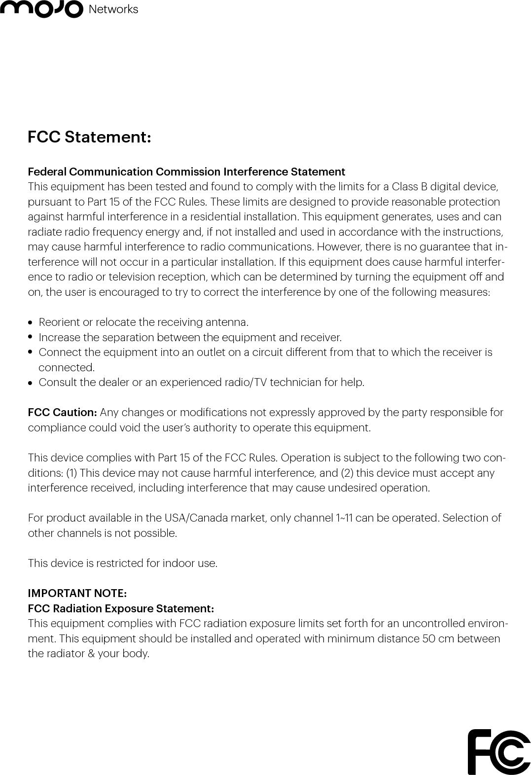 Federal Communication Commission Interference Statement This equipment has been tested and found to comply with the limits for a Class B digital device, pursuant to Part 15 of the FCC Rules. These limits are designed to provide reasonable protection against harmful interference in a residential installation. This equipment generates, uses and can radiate radio frequency energy and, if not installed and used in accordance with the instructions, may cause harmful interference to radio communications. However, there is no guarantee that in-terference will not occur in a particular installation. If this equipment does cause harmful interfer-ence to radio or television reception, which can be determined by turning the equipment o and on, the user is encouraged to try to correct the interference by one of the following measures:  Reorient or relocate the receiving antenna.  Increase the separation between the equipment and receiver.  Connect the equipment into an outlet on a circuit dierent from that to which the receiver is        connected.  Consult the dealer or an experienced radio/TV technician for help.FCC Caution: Any changes or modiications not expressly approved by the party responsible for compliance could void the user’s authority to operate this equipment.This device complies with Part 15 of the FCC Rules. Operation is subject to the following two con-ditions: (1) This device may not cause harmful interference, and (2) this device must accept any interference received, including interference that may cause undesired operation.For product available in the USA/Canada market, only channel 1~11 can be operated. Selection of other channels is not possible.This device is restricted for indoor use.IMPORTANT NOTE:FCC Radiation Exposure Statement:This equipment complies with FCC radiation exposure limits set forth for an uncontrolled environ-ment. This equipment should be installed and operated with minimum distance 50 cm between the radiator &amp; your body.FCC Statement: