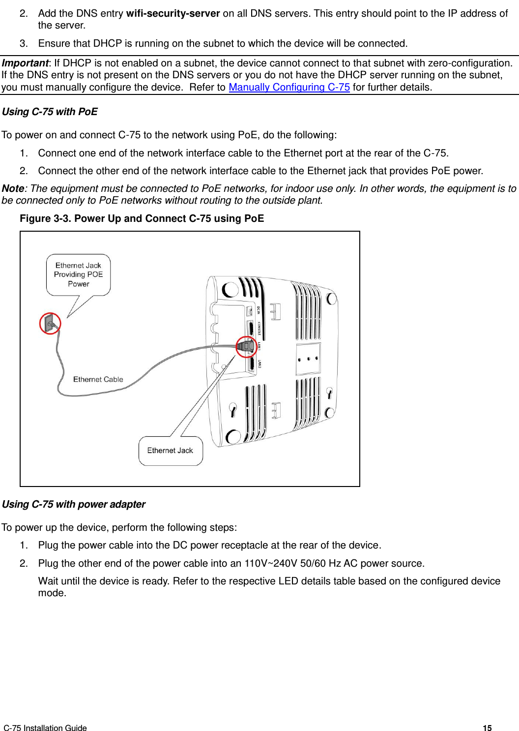  C-75 Installation Guide        15  2.  Add the DNS entry wifi-security-server on all DNS servers. This entry should point to the IP address of the server.  3.  Ensure that DHCP is running on the subnet to which the device will be connected. Important: If DHCP is not enabled on a subnet, the device cannot connect to that subnet with zero-configuration. If the DNS entry is not present on the DNS servers or you do not have the DHCP server running on the subnet, you must manually configure the device.  Refer to Manually Configuring C-75 for further details. Using C-75 with PoE To power on and connect C-75 to the network using PoE, do the following: 1.  Connect one end of the network interface cable to the Ethernet port at the rear of the C-75. 2.  Connect the other end of the network interface cable to the Ethernet jack that provides PoE power. Note: The equipment must be connected to PoE networks, for indoor use only. In other words, the equipment is to be connected only to PoE networks without routing to the outside plant. Figure 3-3. Power Up and Connect C-75 using PoE  Using C-75 with power adapter To power up the device, perform the following steps: 1.  Plug the power cable into the DC power receptacle at the rear of the device. 2.  Plug the other end of the power cable into an 110V~240V 50/60 Hz AC power source. Wait until the device is ready. Refer to the respective LED details table based on the configured device mode. 