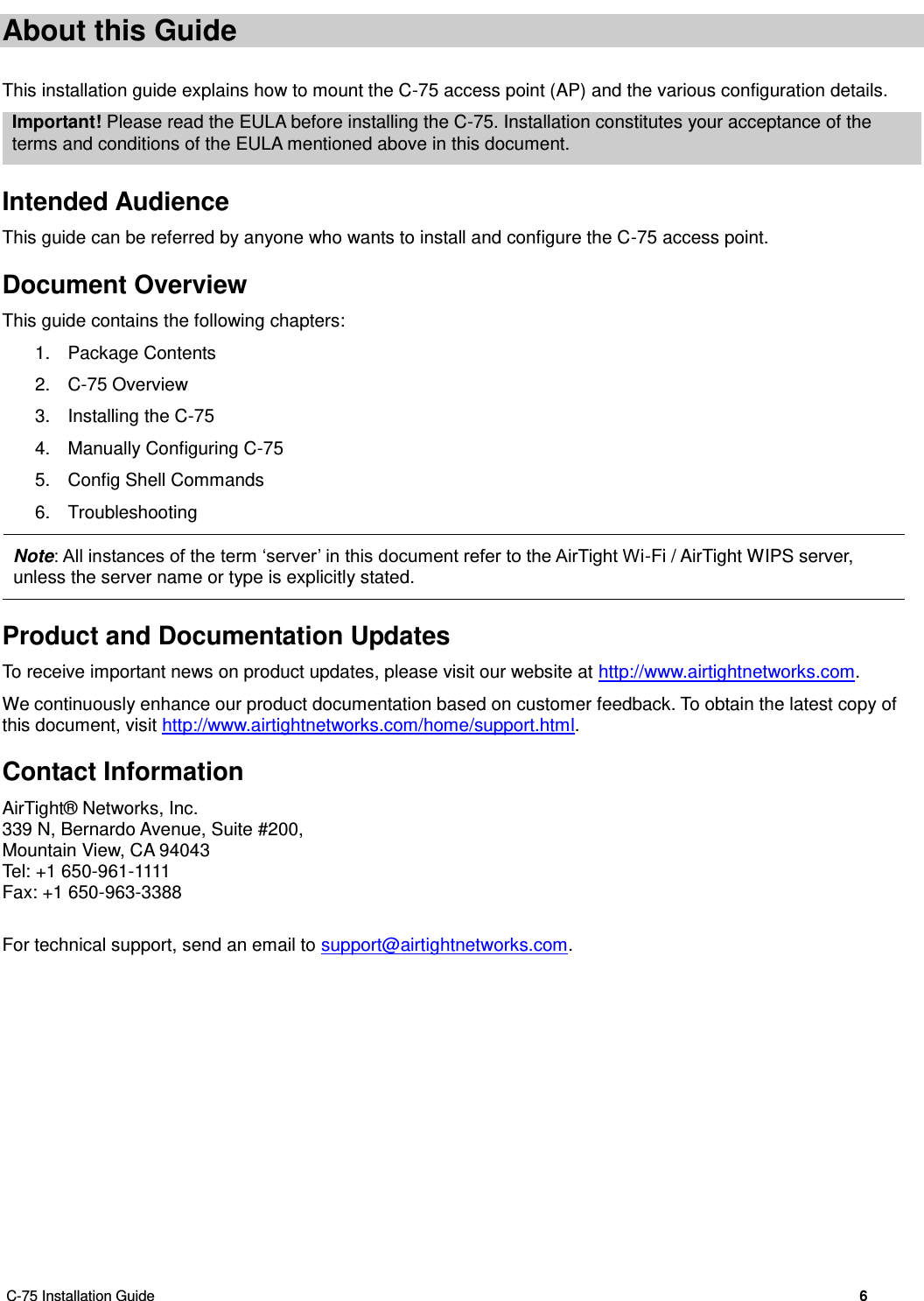  C-75 Installation Guide        6  About this Guide This installation guide explains how to mount the C-75 access point (AP) and the various configuration details. Important! Please read the EULA before installing the C-75. Installation constitutes your acceptance of the terms and conditions of the EULA mentioned above in this document. Intended Audience This guide can be referred by anyone who wants to install and configure the C-75 access point. Document Overview This guide contains the following chapters: 1.  Package Contents 2.  C-75 Overview 3.  Installing the C-75 4.  Manually Configuring C-75 5.  Config Shell Commands 6.  Troubleshooting  Note: All instances of the term ‘server’ in this document refer to the AirTight Wi-Fi / AirTight WIPS server, unless the server name or type is explicitly stated. Product and Documentation Updates To receive important news on product updates, please visit our website at http://www.airtightnetworks.com. We continuously enhance our product documentation based on customer feedback. To obtain the latest copy of this document, visit http://www.airtightnetworks.com/home/support.html. Contact Information AirTight®  Networks, Inc. 339 N, Bernardo Avenue, Suite #200, Mountain View, CA 94043 Tel: +1 650-961-1111 Fax: +1 650-963-3388  For technical support, send an email to support@airtightnetworks.com. 