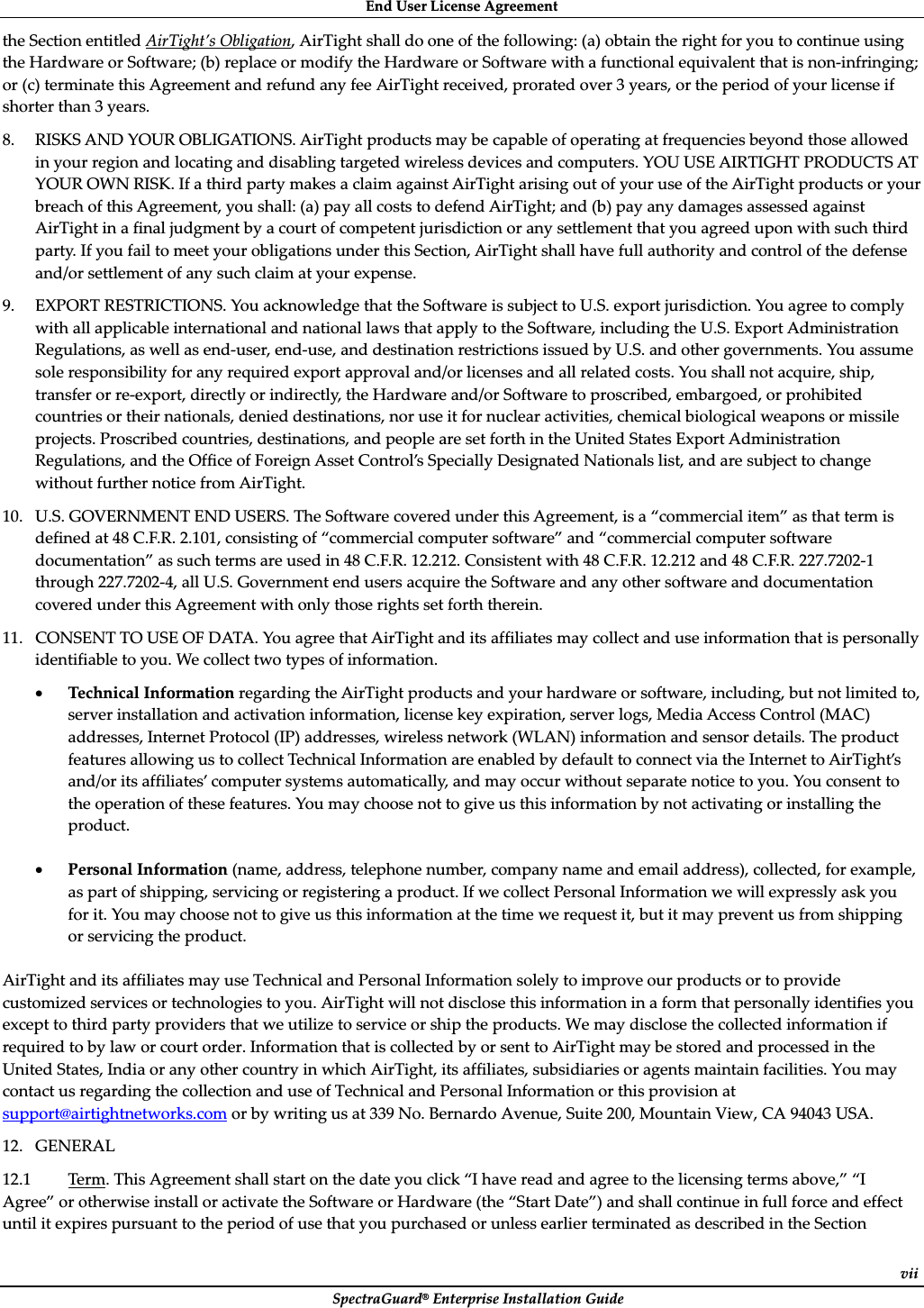 EndȱUserȱLicenseȱAgreementȱSpectraGuard®ȱEnterpriseȱInstallationȱGuideȱviitheȱSectionȱentitledȱAirTight’sȱObligation,ȱAirTightȱshallȱdoȱoneȱofȱtheȱfollowing:ȱ(a)ȱobtainȱtheȱrightȱforȱyouȱtoȱcontinueȱusingȱtheȱHardwareȱorȱSoftware;ȱ(b)ȱreplaceȱorȱmodifyȱtheȱHardwareȱorȱSoftwareȱwithȱaȱfunctionalȱequivalentȱthatȱisȱnonȬinfringing;ȱorȱ(c)ȱterminateȱthisȱAgreementȱandȱrefundȱanyȱfeeȱAirTightȱreceived,ȱproratedȱoverȱ3ȱyears,ȱorȱtheȱperiodȱofȱyourȱlicenseȱifȱshorterȱthanȱ3ȱyears.ȱ8. RISKSȱANDȱYOURȱOBLIGATIONS.ȱAirTightȱproductsȱmayȱbeȱcapableȱofȱoperatingȱatȱfrequenciesȱbeyondȱthoseȱallowedȱinȱyourȱregionȱandȱlocatingȱandȱdisablingȱtargetedȱwirelessȱdevicesȱandȱcomputers.ȱYOUȱUSEȱAIRTIGHTȱPRODUCTSȱATȱYOURȱOWNȱRISK.ȱIfȱaȱthirdȱpartyȱmakesȱaȱclaimȱagainstȱAirTightȱarisingȱoutȱofȱyourȱuseȱofȱtheȱAirTightȱproductsȱorȱyourȱbreachȱofȱthisȱAgreement,ȱyouȱshall:ȱ(a)ȱpayȱallȱcostsȱtoȱdefendȱAirTight;ȱandȱ(b)ȱpayȱanyȱdamagesȱassessedȱagainstȱAirTightȱinȱaȱfinalȱjudgmentȱbyȱaȱcourtȱofȱcompetentȱjurisdictionȱorȱanyȱsettlementȱthatȱyouȱagreedȱuponȱwithȱsuchȱthirdȱparty.ȱIfȱyouȱfailȱtoȱmeetȱyourȱobligationsȱunderȱthisȱSection,ȱAirTightȱshallȱhaveȱfullȱauthorityȱandȱcontrolȱofȱtheȱdefenseȱand/orȱsettlementȱofȱanyȱsuchȱclaimȱatȱyourȱexpense.ȱȱ9. EXPORTȱRESTRICTIONS.ȱYouȱacknowledgeȱthatȱtheȱSoftwareȱisȱsubjectȱtoȱU.S.ȱexportȱjurisdiction.ȱYouȱagreeȱtoȱcomplyȱwithȱallȱapplicableȱinternationalȱandȱnationalȱlawsȱthatȱapplyȱtoȱtheȱSoftware,ȱincludingȱtheȱU.S.ȱExportȱAdministrationȱRegulations,ȱasȱwellȱasȱendȬuser,ȱendȬuse,ȱandȱdestinationȱrestrictionsȱissuedȱbyȱU.S.ȱandȱotherȱgovernments.ȱYouȱassumeȱsoleȱresponsibilityȱforȱanyȱrequiredȱexportȱapprovalȱand/orȱlicensesȱandȱallȱrelatedȱcosts.ȱYouȱshallȱnotȱacquire,ȱship,ȱtransferȱorȱreȬexport,ȱdirectlyȱorȱindirectly,ȱtheȱHardwareȱand/orȱSoftwareȱtoȱproscribed,ȱembargoed,ȱorȱprohibitedȱcountriesȱorȱtheirȱnationals,ȱdeniedȱdestinations,ȱnorȱuseȱitȱforȱnuclearȱactivities,ȱchemicalȱbiologicalȱweaponsȱorȱmissileȱprojects.ȱProscribedȱcountries,ȱdestinations,ȱandȱpeopleȱareȱsetȱforthȱinȱtheȱUnitedȱStatesȱExportȱAdministrationȱRegulations,ȱandȱtheȱOfficeȱofȱForeignȱAssetȱControl’sȱSpeciallyȱDesignatedȱNationalsȱlist,ȱandȱareȱsubjectȱtoȱchangeȱwithoutȱfurtherȱnoticeȱfromȱAirTight.ȱ10. U.S.ȱGOVERNMENTȱENDȱUSERS.ȱTheȱSoftwareȱcoveredȱunderȱthisȱAgreement,ȱisȱaȱ“commercialȱitem”ȱasȱthatȱtermȱisȱdefinedȱatȱ48ȱC.F.R.ȱ2.101,ȱconsistingȱofȱ“commercialȱcomputerȱsoftware”ȱandȱ“commercialȱcomputerȱsoftwareȱdocumentation”ȱasȱsuchȱtermsȱareȱusedȱinȱ48ȱC.F.R.ȱ12.212.ȱConsistentȱwithȱ48ȱC.F.R.ȱ12.212ȱandȱ48ȱC.F.R.ȱ227.7202Ȭ1ȱthroughȱ227.7202Ȭ4,ȱallȱU.S.ȱGovernmentȱendȱusersȱacquireȱtheȱSoftwareȱandȱanyȱotherȱsoftwareȱandȱdocumentationȱcoveredȱunderȱthisȱAgreementȱwithȱonlyȱthoseȱrightsȱsetȱforthȱtherein.ȱȱ11. CONSENTȱTOȱUSEȱOFȱDATA.ȱYouȱagreeȱthatȱAirTightȱandȱitsȱaffiliatesȱmayȱcollectȱandȱuseȱinformationȱthatȱisȱpersonallyȱidentifiableȱtoȱyou.ȱWeȱcollectȱtwoȱtypesȱofȱinformation.ȱȱxTechnicalȱInformationȱregardingȱtheȱAirTightȱproductsȱandȱyourȱhardwareȱorȱsoftware,ȱincluding,ȱbutȱnotȱlimitedȱto,ȱserverȱinstallationȱandȱactivationȱinformation,ȱlicenseȱkeyȱexpiration,ȱserverȱlogs,ȱMediaȱAccessȱControlȱ(MAC)ȱaddresses,ȱInternetȱProtocolȱ(IP)ȱaddresses,ȱwirelessȱnetworkȱ(WLAN)ȱinformationȱandȱsensorȱdetails.ȱTheȱproductȱfeaturesȱallowingȱusȱtoȱcollectȱTechnicalȱInformationȱareȱenabledȱbyȱdefaultȱtoȱconnectȱviaȱtheȱInternetȱtoȱAirTight’sȱand/orȱitsȱaffiliates’ȱcomputerȱsystemsȱautomatically,ȱandȱmayȱoccurȱwithoutȱseparateȱnoticeȱtoȱyou.ȱYouȱconsentȱtoȱtheȱoperationȱofȱtheseȱfeatures.ȱYouȱmayȱchooseȱnotȱtoȱgiveȱusȱthisȱinformationȱbyȱnotȱactivatingȱorȱinstallingȱtheȱproduct.ȱȱxPersonalȱInformationȱ(name,ȱaddress,ȱtelephoneȱnumber,ȱcompanyȱnameȱandȱemailȱaddress),ȱcollected,ȱforȱexample,ȱasȱpartȱofȱshipping,ȱservicingȱorȱregisteringȱaȱproduct.ȱIfȱweȱcollectȱPersonalȱInformationȱweȱwillȱexpresslyȱaskȱyouȱforȱit.ȱYouȱmayȱchooseȱnotȱtoȱgiveȱusȱthisȱinformationȱatȱtheȱtimeȱweȱrequestȱit,ȱbutȱitȱmayȱpreventȱusȱfromȱshippingȱorȱservicingȱtheȱproduct.ȱȱAirTightȱandȱitsȱaffiliatesȱmayȱuseȱTechnicalȱandȱPersonalȱInformationȱsolelyȱtoȱimproveȱourȱproductsȱorȱtoȱprovideȱcustomizedȱservicesȱorȱtechnologiesȱtoȱyou.ȱAirTightȱwillȱnotȱdiscloseȱthisȱinformationȱinȱaȱformȱthatȱpersonallyȱidentifiesȱyouȱexceptȱtoȱthirdȱpartyȱprovidersȱthatȱweȱutilizeȱtoȱserviceȱorȱshipȱtheȱproducts.ȱWeȱmayȱdiscloseȱtheȱcollectedȱinformationȱifȱrequiredȱtoȱbyȱlawȱorȱcourtȱorder.ȱInformationȱthatȱisȱcollectedȱbyȱorȱsentȱtoȱAirTightȱmayȱbeȱstoredȱandȱprocessedȱinȱtheȱUnitedȱStates,ȱIndiaȱorȱanyȱotherȱcountryȱinȱwhichȱAirTight,ȱitsȱaffiliates,ȱsubsidiariesȱorȱagentsȱmaintainȱfacilities.ȱYouȱmayȱcontactȱusȱregardingȱtheȱcollectionȱandȱuseȱofȱTechnicalȱandȱPersonalȱInformationȱorȱthisȱprovisionȱatȱsupport@airtightnetworks.comȱorȱbyȱwritingȱusȱatȱ339ȱNo.ȱBernardoȱAvenue,ȱSuiteȱ200,ȱMountainȱView,ȱCAȱ94043ȱUSA.ȱ12. GENERALȱ12.1ȱTerm.ȱThisȱAgreementȱshallȱstartȱonȱtheȱdateȱyouȱclickȱ“Iȱhaveȱreadȱandȱagreeȱtoȱtheȱlicensingȱtermsȱabove,”ȱ“IȱAgree”ȱorȱotherwiseȱinstallȱorȱactivateȱtheȱSoftwareȱorȱHardwareȱ(theȱ“StartȱDate”)ȱandȱshallȱcontinueȱinȱfullȱforceȱandȱeffectȱuntilȱitȱexpiresȱpursuantȱtoȱtheȱperiodȱofȱuseȱthatȱyouȱpurchasedȱorȱunlessȱearlierȱterminatedȱasȱdescribedȱinȱtheȱSectionȱ