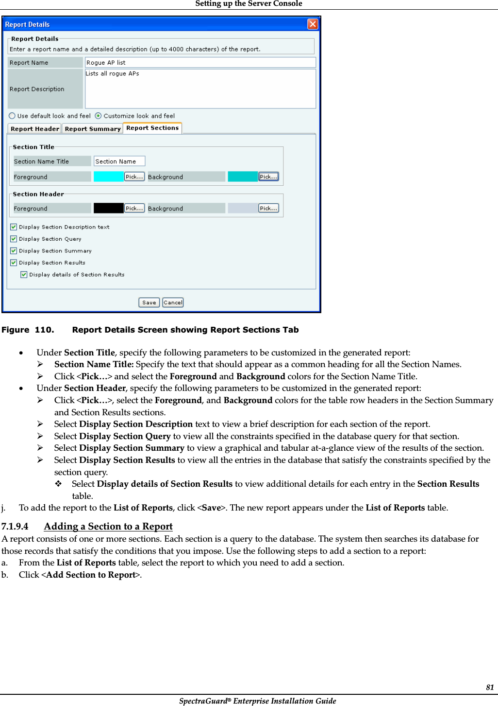 SettingȱupȱtheȱServerȱConsoleȱSpectraGuard®ȱEnterpriseȱInstallationȱGuideȱ81ȱFigure  110. Report Details Screen showing Report Sections Tab xUnderȱSectionȱTitle,ȱspecifyȱtheȱfollowingȱparametersȱtoȱbeȱcustomizedȱinȱtheȱgeneratedȱreport:ȱ¾SectionȱNameȱTitle:ȱSpecifyȱtheȱtextȱthatȱshouldȱappearȱasȱaȱcommonȱheadingȱforȱallȱtheȱSectionȱNames.ȱ¾Clickȱ&lt;Pick…&gt;ȱandȱselectȱtheȱForegroundȱandȱBackgroundȱcolorsȱforȱtheȱSectionȱNameȱTitle.ȱxUnderȱSectionȱHeader,ȱspecifyȱtheȱfollowingȱparametersȱtoȱbeȱcustomizedȱinȱtheȱgeneratedȱreport:ȱ¾Clickȱ&lt;Pick…&gt;,ȱselectȱtheȱForeground,ȱandȱBackgroundȱcolorsȱforȱtheȱtableȱrowȱheadersȱinȱtheȱSectionȱSummaryȱandȱSectionȱResultsȱsections.ȱ¾SelectȱDisplayȱSectionȱDescriptionȱtextȱtoȱviewȱaȱbriefȱdescriptionȱforȱeachȱsectionȱofȱtheȱreport.ȱ¾SelectȱDisplayȱSectionȱQueryȱtoȱviewȱallȱtheȱconstraintsȱspecifiedȱinȱtheȱdatabaseȱqueryȱforȱthatȱsection.ȱ¾SelectȱDisplayȱSectionȱSummaryȱtoȱviewȱaȱgraphicalȱandȱtabularȱatȬaȬglanceȱviewȱofȱtheȱresultsȱofȱtheȱsection.ȱ¾SelectȱDisplayȱSectionȱResultsȱtoȱviewȱallȱtheȱentriesȱinȱtheȱdatabaseȱthatȱsatisfyȱtheȱconstraintsȱspecifiedȱbyȱtheȱsectionȱquery.ȱSelectȱDisplayȱdetailsȱofȱSectionȱResultsȱtoȱviewȱadditionalȱdetailsȱforȱeachȱentryȱinȱtheȱSectionȱResultsȱtable.ȱj. ToȱaddȱtheȱreportȱtoȱtheȱListȱofȱReports,ȱclickȱ&lt;Save&gt;.ȱTheȱnewȱreportȱappearsȱunderȱtheȱListȱofȱReportsȱtable.ȱ7.1.9.4 AddingȱaȱSectionȱtoȱaȱReportȱAȱreportȱconsistsȱofȱoneȱorȱmoreȱsections.ȱEachȱsectionȱisȱaȱqueryȱtoȱtheȱdatabase.ȱTheȱsystemȱthenȱsearchesȱitsȱdatabaseȱforȱthoseȱrecordsȱthatȱsatisfyȱtheȱconditionsȱthatȱyouȱimpose.ȱUseȱtheȱfollowingȱstepsȱtoȱaddȱaȱsectionȱtoȱaȱreport:ȱa. FromȱtheȱListȱofȱReportsȱtable,ȱselectȱtheȱreportȱtoȱwhichȱyouȱneedȱtoȱaddȱaȱsection.ȱb. Clickȱ&lt;AddȱSectionȱtoȱReport&gt;.ȱȱ