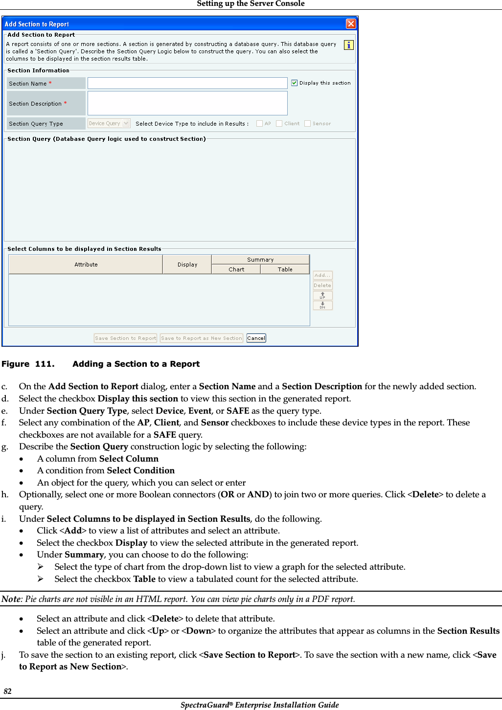 SettingȱupȱtheȱServerȱConsoleȱSpectraGuard®ȱEnterpriseȱInstallationȱGuideȱ82ȱȱFigure  111. Adding a Section to a Report c. OnȱtheȱAddȱSectionȱtoȱReportȱdialog,ȱenterȱaȱSectionȱNameȱandȱaȱSectionȱDescriptionȱforȱtheȱnewlyȱaddedȱsection.ȱd. SelectȱtheȱcheckboxȱDisplayȱthisȱsectionȱtoȱviewȱthisȱsectionȱinȱtheȱgeneratedȱreport.ȱe. UnderȱSectionȱQueryȱType,ȱselectȱDevice,ȱEvent,ȱorȱSAFEȱasȱtheȱqueryȱtype.ȱf. SelectȱanyȱcombinationȱofȱtheȱAP,ȱClient,ȱandȱSensorȱcheckboxesȱtoȱincludeȱtheseȱdeviceȱtypesȱinȱtheȱreport.ȱTheseȱcheckboxesȱareȱnotȱavailableȱforȱaȱSAFEȱquery.ȱg. DescribeȱtheȱSectionȱQueryȱconstructionȱlogicȱbyȱselectingȱtheȱfollowing:ȱxAȱcolumnȱfromȱSelectȱColumnȱxAȱconditionȱfromȱSelectȱConditionȱxAnȱobjectȱforȱtheȱquery,ȱwhichȱyouȱcanȱselectȱorȱenterȱh. Optionally,ȱselectȱoneȱorȱmoreȱBooleanȱconnectorsȱ(ORȱorȱAND)ȱtoȱjoinȱtwoȱorȱmoreȱqueries.ȱClickȱ&lt;Delete&gt;ȱtoȱdeleteȱaȱquery.ȱi. UnderȱSelectȱColumnsȱtoȱbeȱdisplayedȱinȱSectionȱResults,ȱdoȱtheȱfollowing.ȱxClickȱ&lt;Add&gt;ȱtoȱviewȱaȱlistȱofȱattributesȱandȱselectȱanȱattribute.ȱxSelectȱtheȱcheckboxȱDisplayȱtoȱviewȱtheȱselectedȱattributeȱinȱtheȱgeneratedȱreport.ȱxUnderȱSummary,ȱyouȱcanȱchooseȱtoȱdoȱtheȱfollowing:ȱ¾SelectȱtheȱtypeȱofȱchartȱfromȱtheȱdropȬdownȱlistȱtoȱviewȱaȱgraphȱforȱtheȱselectedȱattribute.ȱ¾SelectȱtheȱcheckboxȱTableȱtoȱviewȱaȱtabulatedȱcountȱforȱtheȱselectedȱattribute.ȱNote:ȱPieȱchartsȱareȱnotȱvisibleȱinȱanȱHTMLȱreport.ȱYouȱcanȱviewȱpieȱchartsȱonlyȱinȱaȱPDFȱreport.ȱxSelectȱanȱattributeȱandȱclickȱ&lt;Delete&gt;ȱtoȱdeleteȱthatȱattribute.ȱxSelectȱanȱattributeȱandȱclickȱ&lt;Up&gt;ȱorȱ&lt;Down&gt;ȱtoȱorganizeȱtheȱattributesȱthatȱappearȱasȱcolumnsȱinȱtheȱSectionȱResultsȱtableȱofȱtheȱgeneratedȱreport.ȱj. Toȱsaveȱtheȱsectionȱtoȱanȱexistingȱreport,ȱclickȱ&lt;SaveȱSectionȱtoȱReport&gt;.ȱToȱsaveȱtheȱsectionȱwithȱaȱnewȱname,ȱclickȱ&lt;SaveȱtoȱReportȱasȱNewȱSection&gt;.ȱ