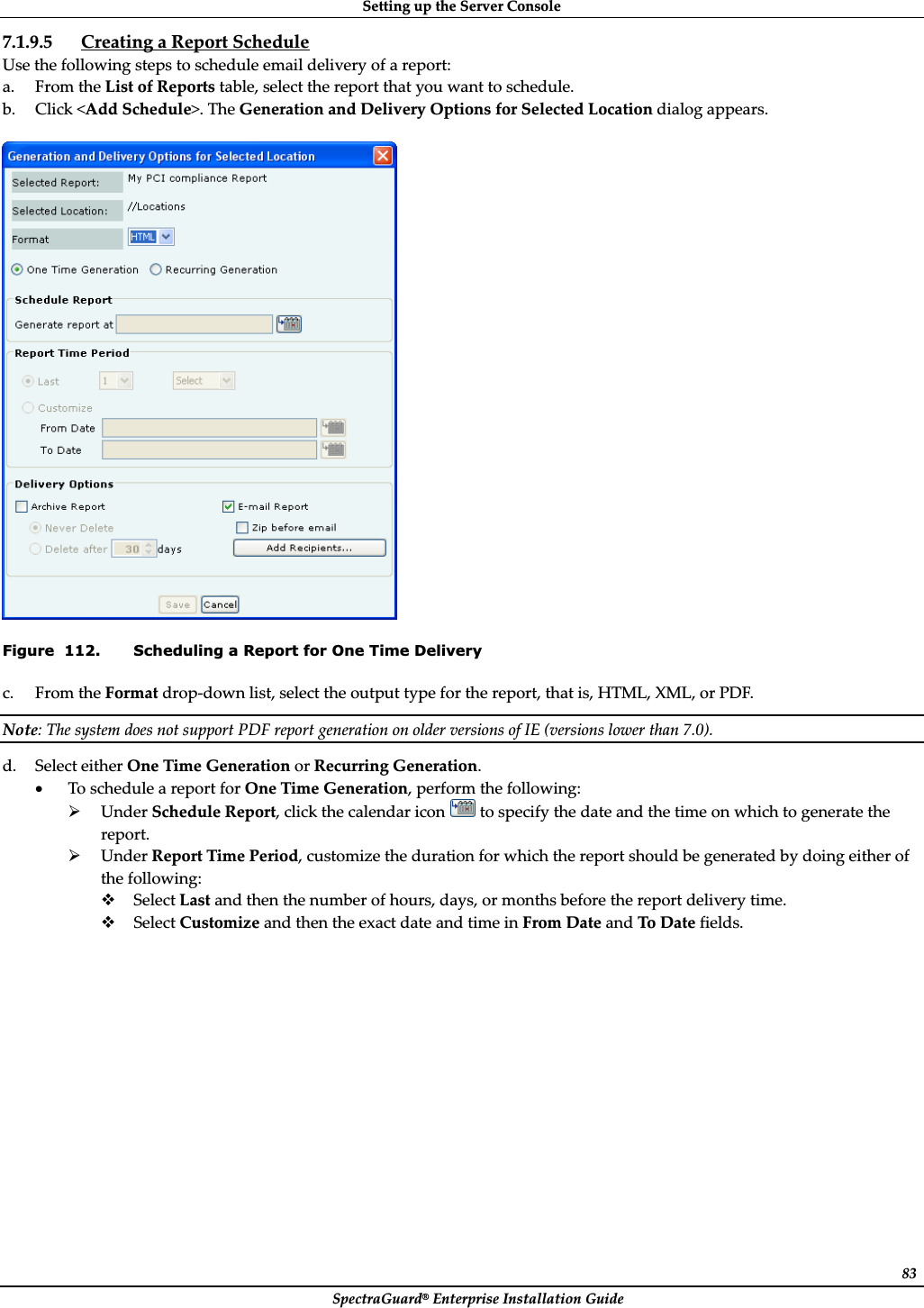 SettingȱupȱtheȱServerȱConsoleȱSpectraGuard®ȱEnterpriseȱInstallationȱGuideȱ837.1.9.5 CreatingȱaȱReportȱScheduleȱUseȱtheȱfollowingȱstepsȱtoȱscheduleȱemailȱdeliveryȱofȱaȱreport:ȱa. FromȱtheȱListȱofȱReportsȱtable,ȱselectȱtheȱreportȱthatȱyouȱwantȱtoȱschedule.ȱb. Clickȱ&lt;AddȱSchedule&gt;.ȱTheȱGenerationȱandȱDeliveryȱOptionsȱforȱSelectedȱLocationȱdialogȱappears.ȱȱȱFigure  112. Scheduling a Report for One Time Delivery c. FromȱtheȱFormatȱdropȬdownȱlist,ȱselectȱtheȱoutputȱtypeȱforȱtheȱreport,ȱthatȱis,ȱHTML,ȱXML,ȱorȱPDF.ȱNote:ȱTheȱsystemȱdoesȱnotȱsupportȱPDFȱreportȱgenerationȱonȱolderȱversionsȱofȱIEȱ(versionsȱlowerȱthanȱ7.0).ȱd. SelectȱeitherȱOneȱTimeȱGenerationȱorȱRecurringȱGeneration.ȱxToȱscheduleȱaȱreportȱforȱOneȱTimeȱGeneration,ȱperformȱtheȱfollowing:ȱ¾UnderȱScheduleȱReport,ȱclickȱtheȱcalendarȱiconȱȱtoȱspecifyȱtheȱdateȱandȱtheȱtimeȱonȱwhichȱtoȱgenerateȱtheȱreport.ȱ¾UnderȱReportȱTimeȱPeriod,ȱcustomizeȱtheȱdurationȱforȱwhichȱtheȱreportȱshouldȱbeȱgeneratedȱbyȱdoingȱeitherȱofȱtheȱfollowing:ȱSelectȱLastȱandȱthenȱtheȱnumberȱofȱhours,ȱdays,ȱorȱmonthsȱbeforeȱtheȱreportȱdeliveryȱtime.ȱSelectȱCustomizeȱandȱthenȱtheȱexactȱdateȱandȱtimeȱinȱFromȱDateȱandȱToȱDateȱfields.ȱ