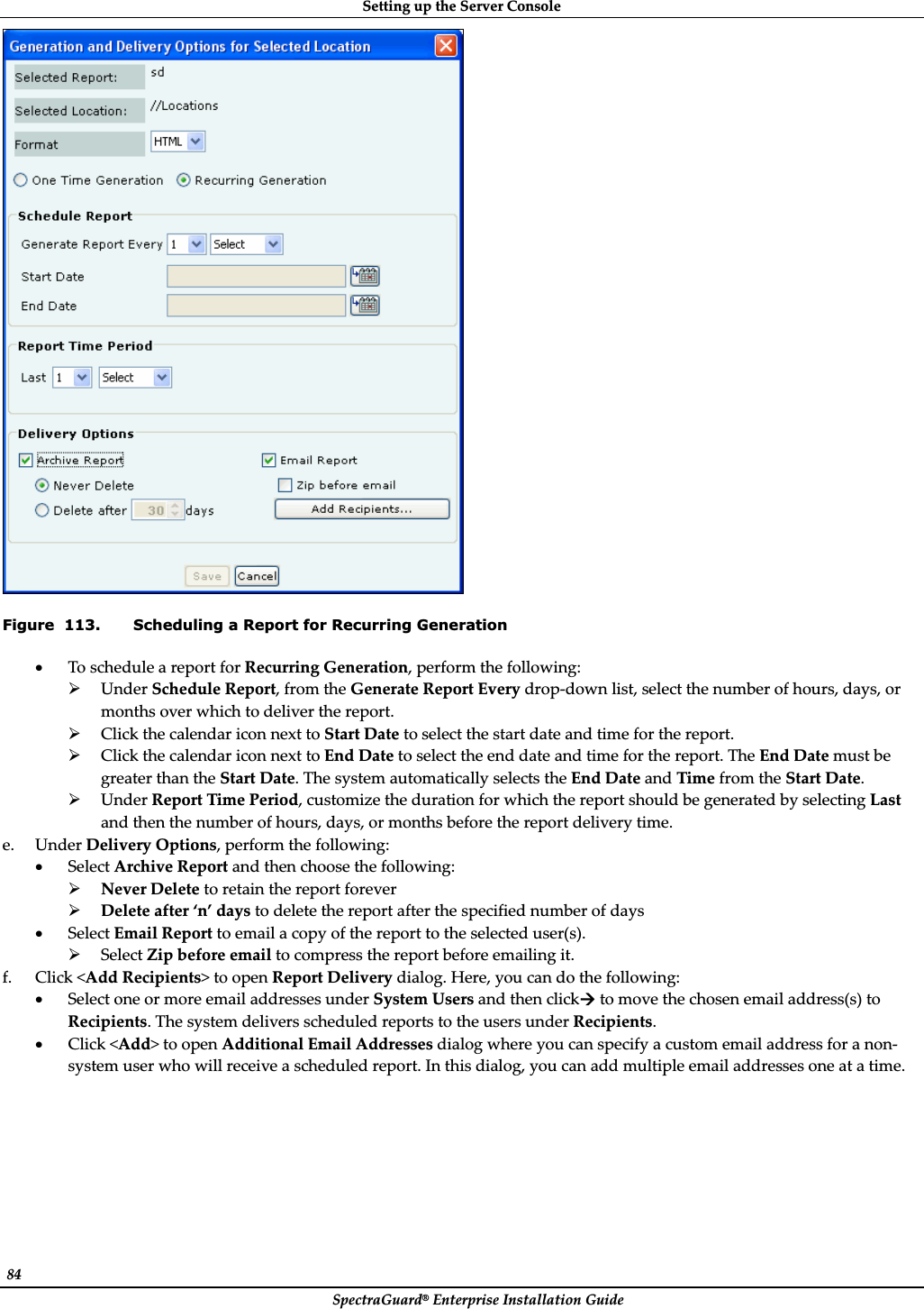 SettingȱupȱtheȱServerȱConsoleȱSpectraGuard®ȱEnterpriseȱInstallationȱGuideȱ84ȱȱFigure  113. Scheduling a Report for Recurring Generation xToȱscheduleȱaȱreportȱforȱRecurringȱGeneration,ȱperformȱtheȱfollowing:ȱ¾UnderȱScheduleȱReport,ȱfromȱtheȱGenerateȱReportȱEveryȱdropȬdownȱlist,ȱselectȱtheȱnumberȱofȱhours,ȱdays,ȱorȱmonthsȱoverȱwhichȱtoȱdeliverȱtheȱreport.ȱ¾ClickȱtheȱcalendarȱiconȱnextȱtoȱStartȱDateȱtoȱselectȱtheȱstartȱdateȱandȱtimeȱforȱtheȱreport.ȱ¾ClickȱtheȱcalendarȱiconȱnextȱtoȱEndȱDateȱtoȱselectȱtheȱendȱdateȱandȱtimeȱforȱtheȱreport.ȱTheȱEndȱDateȱmustȱbeȱgreaterȱthanȱtheȱStartȱDate.ȱTheȱsystemȱautomaticallyȱselectsȱtheȱEndȱDateȱandȱTimeȱfromȱtheȱStartȱDate.ȱ¾UnderȱReportȱTimeȱPeriod,ȱcustomizeȱtheȱdurationȱforȱwhichȱtheȱreportȱshouldȱbeȱgeneratedȱbyȱselectingȱLastȱandȱthenȱtheȱnumberȱofȱhours,ȱdays,ȱorȱmonthsȱbeforeȱtheȱreportȱdeliveryȱtime.ȱe. UnderȱDeliveryȱOptions,ȱperformȱtheȱfollowing:ȱxSelectȱArchiveȱReportȱandȱthenȱchooseȱtheȱfollowing:ȱ¾NeverȱDeleteȱtoȱretainȱtheȱreportȱforeverȱ¾Deleteȱafterȱ‘n’ȱdaysȱtoȱdeleteȱtheȱreportȱafterȱtheȱspecifiedȱnumberȱofȱdaysȱxSelectȱEmailȱReportȱtoȱemailȱaȱcopyȱofȱtheȱreportȱtoȱtheȱselectedȱuser(s).ȱ¾SelectȱZipȱbeforeȱemailȱtoȱcompressȱtheȱreportȱbeforeȱemailingȱit.ȱf. Clickȱ&lt;AddȱRecipients&gt;ȱtoȱopenȱReportȱDeliveryȱdialog.ȱHere,ȱyouȱcanȱdoȱtheȱfollowing:ȱxSelectȱoneȱorȱmoreȱemailȱaddressesȱunderȱSystemȱUsersȱandȱthenȱclickÆȱtoȱmoveȱtheȱchosenȱemailȱaddress(s)ȱtoȱRecipients.ȱTheȱsystemȱdeliversȱscheduledȱreportsȱtoȱtheȱusersȱunderȱRecipients.ȱxClickȱ&lt;Add&gt;ȱtoȱopenȱAdditionalȱEmailȱAddressesȱdialogȱwhereȱyouȱcanȱspecifyȱaȱcustomȱemailȱaddressȱforȱaȱnonȬsystemȱuserȱwhoȱwillȱreceiveȱaȱscheduledȱreport.ȱInȱthisȱdialog,ȱyouȱcanȱaddȱmultipleȱemailȱaddressesȱoneȱatȱaȱtime.ȱ