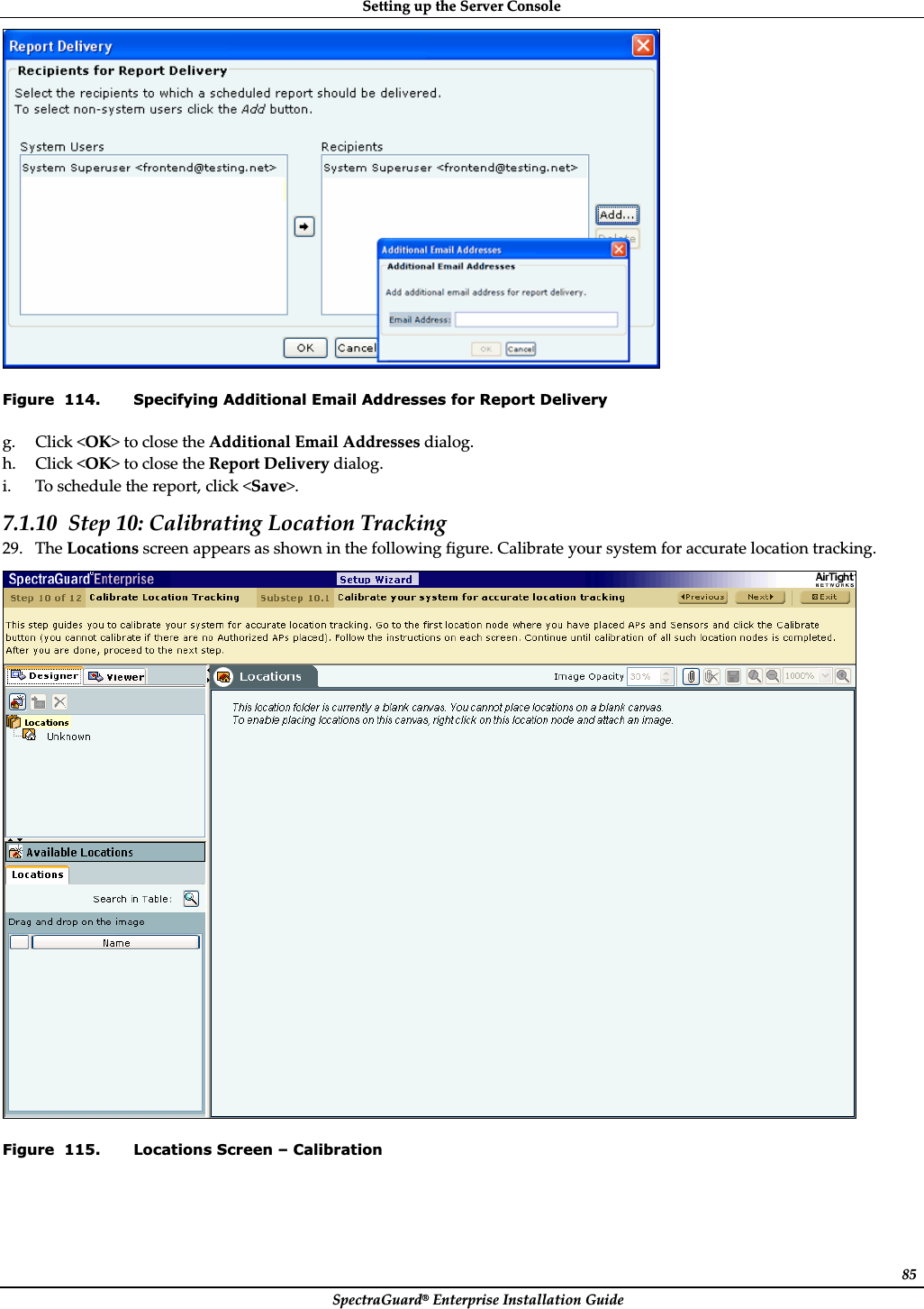 SettingȱupȱtheȱServerȱConsoleȱSpectraGuard®ȱEnterpriseȱInstallationȱGuideȱ85ȱFigure  114. Specifying Additional Email Addresses for Report Delivery g. Clickȱ&lt;OK&gt;ȱtoȱcloseȱtheȱAdditionalȱEmailȱAddressesȱdialog.ȱh. Clickȱ&lt;OK&gt;ȱtoȱcloseȱtheȱReportȱDeliveryȱdialog.ȱi. Toȱscheduleȱtheȱreport,ȱclickȱ&lt;Save&gt;.ȱ7.1.10 Stepȱ10:ȱCalibratingȱLocationȱTrackingȱ29. TheȱLocationsȱscreenȱappearsȱasȱshownȱinȱtheȱfollowingȱfigure.ȱCalibrateȱyourȱsystemȱforȱaccurateȱlocationȱtracking.ȱȱFigure  115. Locations Screen – Calibration 