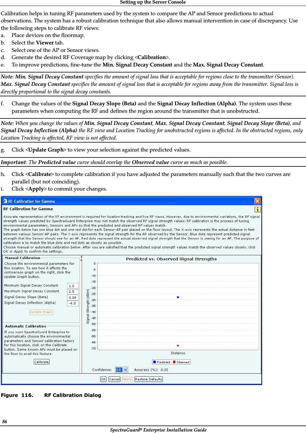 SettingȱupȱtheȱServerȱConsoleȱSpectraGuard®ȱEnterpriseȱInstallationȱGuideȱ86ȱCalibrationȱhelpsȱinȱtuningȱRFȱparametersȱusedȱbyȱtheȱsystemȱtoȱcompareȱtheȱAPȱandȱSensorȱpredictionsȱtoȱactualȱobservations.ȱTheȱsystemȱhasȱaȱrobustȱcalibrationȱtechniqueȱthatȱalsoȱallowsȱmanualȱinterventionȱinȱcaseȱofȱdiscrepancy.ȱUseȱtheȱfollowingȱstepsȱtoȱcalibrateȱRFȱviews:ȱa. Placeȱdevicesȱonȱtheȱfloormap.ȱb. SelectȱtheȱViewerȱtab.ȱc. SelectȱoneȱofȱtheȱAPȱorȱSensorȱviews.ȱd. GenerateȱtheȱdesiredȱRFȱCoverageȱmapȱbyȱclickingȱ&lt;Calibration&gt;.ȱe. Toȱimproveȱpredictions,ȱfineȬtuneȱtheȱMin.ȱSignalȱDecayȱConstantȱandȱtheȱMax.ȱSignalȱDecayȱConstant.ȱNote:ȱMin.ȱSignalȱDecayȱConstantȱspecifiesȱtheȱamountȱofȱsignalȱlossȱthatȱisȱacceptableȱforȱregionsȱcloseȱtoȱtheȱtransmitterȱ(Sensor).ȱMax.ȱSignalȱDecayȱConstantȱspecifiesȱtheȱamountȱofȱsignalȱlossȱthatȱisȱacceptableȱforȱregionsȱawayȱfromȱtheȱtransmitter.ȱSignalȱlossȱisȱdirectlyȱproportionalȱtoȱtheȱsignalȱdecayȱconstants.ȱf. ChangeȱtheȱvaluesȱofȱtheȱSignalȱDecayȱSlopeȱ(Beta)ȱandȱtheȱSignalȱDecayȱInflectionȱ(Alpha).ȱTheȱsystemȱusesȱtheseȱparametersȱwhenȱcomputingȱtheȱRFȱandȱdefinesȱtheȱregionȱaroundȱtheȱtransmitterȱthatȱisȱunobstructed.ȱNote:ȱWhenȱyouȱchangeȱtheȱvaluesȱofȱMin.ȱSignalȱDecayȱConstant,ȱMax.ȱSignalȱDecayȱConstant,ȱSignalȱDecayȱSlopeȱ(Beta),ȱandȱSignalȱDecayȱInflectionȱ(Alpha)ȱtheȱRFȱviewȱandȱLocationȱTrackingȱforȱunobstructedȱregionsȱisȱaffected.ȱInȱtheȱobstructedȱregions,ȱonlyȱLocationȱTrackingȱisȱaffected,ȱRFȱviewȱisȱnotȱaffected.ȱg. Clickȱ&lt;UpdateȱGraph&gt;ȱtoȱviewȱyourȱselectionȱagainstȱtheȱpredictedȱvalues.ȱImportant:ȱTheȱPredictedȱvalueȱcurveȱshouldȱoverlapȱtheȱObservedȱvalueȱcurveȱasȱmuchȱasȱpossible.ȱh. Clickȱ&lt;Calibrate&gt;ȱtoȱcompleteȱcalibrationȱifȱyouȱhaveȱadjustedȱtheȱparametersȱmanuallyȱsuchȱthatȱtheȱtwoȱcurvesȱareȱparallelȱ(butȱnotȱcoinciding).ȱi. Clickȱ&lt;Apply&gt;ȱtoȱcommitȱyourȱchanges.ȱȱFigure  116. RF Calibration Dialog 