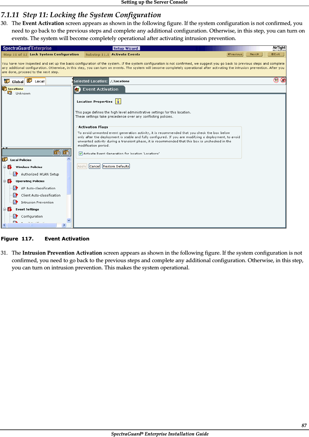SettingȱupȱtheȱServerȱConsoleȱSpectraGuard®ȱEnterpriseȱInstallationȱGuideȱ877.1.11 Stepȱ11:ȱLockingȱtheȱSystemȱConfigurationȱ30. TheȱEventȱActivationȱscreenȱappearsȱasȱshownȱinȱtheȱfollowingȱfigure.ȱIfȱtheȱsystemȱconfigurationȱisȱnotȱconfirmed,ȱyouȱneedȱtoȱgoȱbackȱtoȱtheȱpreviousȱstepsȱandȱcompleteȱanyȱadditionalȱconfiguration.ȱOtherwise,ȱinȱthisȱstep,ȱyouȱcanȱturnȱonȱevents.ȱTheȱsystemȱwillȱbecomeȱcompletelyȱoperationalȱafterȱactivatingȱintrusionȱprevention.ȱȱFigure  117. Event Activation 31. TheȱIntrusionȱPreventionȱActivationȱscreenȱappearsȱasȱshownȱinȱtheȱfollowingȱfigure.ȱIfȱtheȱsystemȱconfigurationȱisȱnotȱconfirmed,ȱyouȱneedȱtoȱgoȱbackȱtoȱtheȱpreviousȱstepsȱandȱcompleteȱanyȱadditionalȱconfiguration.ȱOtherwise,ȱinȱthisȱstep,ȱyouȱcanȱturnȱonȱintrusionȱprevention.ȱThisȱmakesȱtheȱsystemȱoperational.ȱ