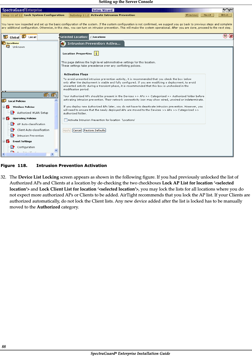 SettingȱupȱtheȱServerȱConsoleȱSpectraGuard®ȱEnterpriseȱInstallationȱGuideȱ88ȱȱFigure  118. Intrusion Prevention Activation 32. TheȱDeviceȱListȱLockingȱscreenȱappearsȱasȱshownȱinȱtheȱfollowingȱfigure.ȱIfȱyouȱhadȱpreviouslyȱunlockedȱtheȱlistȱofȱAuthorizedȱAPsȱandȱClientsȱatȱaȱlocationȱbyȱdeȬcheckingȱtheȱtwoȱcheckboxesȱLockȱAPȱListȱforȱlocationȱ‘&lt;selectedȱlocation’&gt;ȱandȱLockȱClientȱListȱforȱlocationȱ‘&lt;selectedȱlocation’&gt;,ȱyouȱmayȱlockȱtheȱlistsȱforȱallȱlocationsȱwhereȱyouȱdoȱnotȱexpectȱmoreȱauthorizedȱAPsȱorȱClientsȱtoȱbeȱadded.ȱAirTightȱrecommendsȱthatȱyouȱlockȱtheȱAPȱlist.ȱIfȱyourȱClientsȱareȱauthorizedȱautomatically,ȱdoȱnotȱlockȱtheȱClientȱlists.ȱAnyȱnewȱdeviceȱaddedȱafterȱtheȱlistȱisȱlockedȱhasȱtoȱbeȱmanuallyȱmovedȱtoȱtheȱAuthorizedȱcategory.ȱ