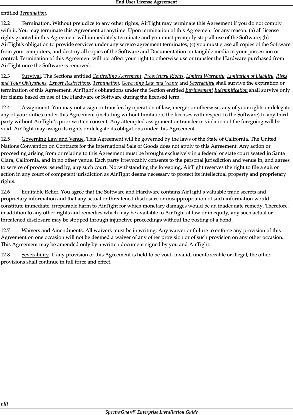 EndȱUserȱLicenseȱAgreementȱSpectraGuard®ȱEnterpriseȱInstallationȱGuideȱviiiȱentitledȱTermination.ȱ12.2ȱTermination.ȱWithoutȱprejudiceȱtoȱanyȱotherȱrights,ȱAirTightȱmayȱterminateȱthisȱAgreementȱifȱyouȱdoȱnotȱcomplyȱwithȱit.ȱYouȱmayȱterminateȱthisȱAgreementȱatȱanytime.ȱUponȱterminationȱofȱthisȱAgreementȱforȱanyȱreason:ȱ(a)ȱallȱlicenseȱrightsȱgrantedȱinȱthisȱAgreementȱwillȱimmediatelyȱterminateȱandȱyouȱmustȱpromptlyȱstopȱallȱuseȱofȱtheȱSoftware;ȱ(b)ȱAirTightȇsȱobligationȱtoȱprovideȱservicesȱunderȱanyȱserviceȱagreementȱterminates;ȱ(c)ȱyouȱmustȱeraseȱallȱcopiesȱofȱtheȱSoftwareȱfromȱyourȱcomputers,ȱandȱdestroyȱallȱcopiesȱofȱtheȱSoftwareȱandȱDocumentationȱonȱtangibleȱmediaȱinȱyourȱpossessionȱorȱcontrol.ȱTerminationȱofȱthisȱAgreementȱwillȱnotȱaffectȱyourȱrightȱtoȱotherwiseȱuseȱorȱtransferȱtheȱHardwareȱpurchasedȱfromȱAirTightȱonceȱtheȱSoftwareȱisȱremoved.ȱ12.3ȱSurvival.ȱTheȱSectionsȱentitledȱControllingȱAgreement,ȱProprietaryȱRights,ȱLimitedȱWarranty,ȱLimitationȱofȱLiability,ȱRisksȱandȱYourȱObligations,ȱExportȱRestrictions,ȱTermination,ȱGoverningȱLawȱandȱVenueȱandȱSeverabilityȱshallȱsurviveȱtheȱexpirationȱorȱterminationȱofȱthisȱAgreement.ȱAirTight’sȱobligationsȱunderȱtheȱSectionȱentitledȱInfringementȱIndemnificationȱshallȱsurviveȱonlyȱforȱclaimsȱbasedȱonȱuseȱofȱtheȱHardwareȱorȱSoftwareȱduringȱtheȱlicensedȱterm.ȱȱ12.4ȱAssignment.ȱYouȱmayȱnotȱassignȱorȱtransfer,ȱbyȱoperationȱofȱlaw,ȱmergerȱorȱotherwise,ȱanyȱofȱyourȱrightsȱorȱdelegateȱanyȱofȱyourȱdutiesȱunderȱthisȱAgreementȱ(includingȱwithoutȱlimitation,ȱtheȱlicensesȱwithȱrespectȱtoȱtheȱSoftware)ȱtoȱanyȱthirdȱpartyȱwithoutȱAirTight’sȱpriorȱwrittenȱconsent.ȱAnyȱattemptedȱassignmentȱorȱtransferȱinȱviolationȱofȱtheȱforegoingȱwillȱbeȱvoid.ȱAirTightȱmayȱassignȱitsȱrightsȱorȱdelegateȱitsȱobligationsȱunderȱthisȱAgreement.ȱ12.5ȱGoverningȱLawȱandȱVenue.ȱThisȱAgreementȱwillȱbeȱgovernedȱbyȱtheȱlawsȱofȱtheȱStateȱofȱCalifornia.ȱTheȱUnitedȱNationsȱConventionȱonȱContractsȱforȱtheȱInternationalȱSaleȱofȱGoodsȱdoesȱnotȱapplyȱtoȱthisȱAgreement.ȱAnyȱactionȱorȱproceedingȱarisingȱfromȱorȱrelatingȱtoȱthisȱAgreementȱmustȱbeȱbroughtȱexclusivelyȱinȱaȱfederalȱorȱstateȱcourtȱseatedȱinȱSantaȱClara,ȱCalifornia,ȱandȱinȱnoȱotherȱvenue.ȱEachȱpartyȱirrevocablyȱconsentsȱtoȱtheȱpersonalȱjurisdictionȱandȱvenueȱin,ȱandȱagreesȱtoȱserviceȱofȱprocessȱissuedȱby,ȱanyȱsuchȱcourt.ȱNotwithstandingȱtheȱforegoing,ȱAirTightȱreservesȱtheȱrightȱtoȱfileȱaȱsuitȱorȱactionȱinȱanyȱcourtȱofȱcompetentȱjurisdictionȱasȱAirTightȱdeemsȱnecessaryȱtoȱprotectȱitsȱintellectualȱpropertyȱandȱproprietaryȱrights.ȱ12.6ȱEquitableȱRelief.ȱYouȱagreeȱthatȱtheȱSoftwareȱandȱHardwareȱcontainsȱAirTight’sȱvaluableȱtradeȱsecretsȱandȱproprietaryȱinformationȱandȱthatȱanyȱactualȱorȱthreatenedȱdisclosureȱorȱmisappropriationȱofȱsuchȱinformationȱwouldȱconstituteȱimmediate,ȱirreparableȱharmȱtoȱAirTightȱforȱwhichȱmonetaryȱdamagesȱwouldȱbeȱanȱinadequateȱremedy.ȱTherefore,ȱinȱadditionȱtoȱanyȱotherȱrightsȱandȱremediesȱwhichȱmayȱbeȱavailableȱtoȱAirTightȱatȱlawȱorȱinȱequity,ȱanyȱsuchȱactualȱorȱthreatenedȱdisclosureȱmayȱbeȱstoppedȱthroughȱinjunctiveȱproceedingsȱwithoutȱtheȱpostingȱofȱaȱbond.ȱ12.7ȱWaiversȱandȱAmendments.ȱAllȱwaiversȱmustȱbeȱinȱwriting.ȱAnyȱwaiverȱorȱfailureȱtoȱenforceȱanyȱprovisionȱofȱthisȱAgreementȱonȱoneȱoccasionȱwillȱnotȱbeȱdeemedȱaȱwaiverȱofȱanyȱotherȱprovisionȱorȱofȱsuchȱprovisionȱonȱanyȱotherȱoccasion.ȱThisȱAgreementȱmayȱbeȱamendedȱonlyȱbyȱaȱwrittenȱdocumentȱsignedȱbyȱyouȱandȱAirTight.ȱ12.8ȱSeverability.ȱIfȱanyȱprovisionȱofȱthisȱAgreementȱisȱheldȱtoȱbeȱvoid,ȱinvalid,ȱunenforceableȱorȱillegal,ȱtheȱotherȱprovisionsȱshallȱcontinueȱinȱfullȱforceȱandȱeffect.ȱȱ