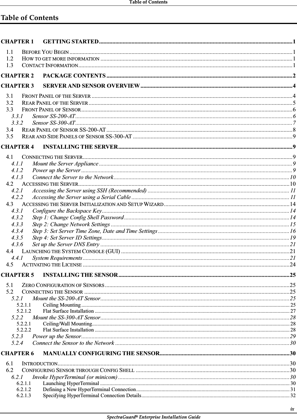 TableȱofȱContentsȱSpectraGuard®ȱEnterpriseȱInstallationȱGuideȱixTableȱofȱContentsȱCHAPTER 1 GETTING STARTED...................................................................................................................................11.1 BEFORE YOU BEGIN .......................................................................................................................................................11.2 HOW TO GET MORE INFORMATION ..................................................................................................................................11.3 CONTACT INFORMATION.................................................................................................................................................1CHAPTER 2 PACKAGE CONTENTS ..............................................................................................................................2CHAPTER 3 SERVER AND SENSOR OVERVIEW .......................................................................................................43.1 FRONT PANEL OF THE SERVER ........................................................................................................................................43.2 REAR PANEL OF THE SERVER ..........................................................................................................................................53.3 FRONT PANEL OF SENSOR...............................................................................................................................................63.3.1 Sensor SS-200-AT...................................................................................................................................................63.3.2 Sensor SS-300-AT...................................................................................................................................................73.4 REAR PANEL OF SENSOR SS-200-AT..............................................................................................................................83.5 REAR AND SIDE PANELS OF SENSOR SS-300-AT ............................................................................................................9CHAPTER 4 INSTALLING THE SERVER......................................................................................................................94.1 CONNECTING THE SERVER..............................................................................................................................................94.1.1 Mount the Server Appliance ...................................................................................................................................94.1.2 Power up the Server ...............................................................................................................................................94.1.3 Connect the Server to the Network.......................................................................................................................104.2 ACCESSING THE SERVER...............................................................................................................................................104.2.1 Accessing the Server using SSH (Recommended) ................................................................................................ 114.2.2 Accessing the Server using a Serial Cable ........................................................................................................... 114.3 ACCESSING THE SERVER INITIALIZATION AND SETUP WIZARD.....................................................................................144.3.1 Configure the Backspace Key...............................................................................................................................144.3.2 Step 1: Change Config Shell Password ................................................................................................................144.3.3 Step 2: Change Network Settings .........................................................................................................................154.3.4 Step 3: Set Server Time Zone, Date and Time Settings .........................................................................................164.3.5 Step 4: Set Server ID Settings...............................................................................................................................194.3.6 Set up the Server DNS Entry ................................................................................................................................214.4 LAUNCHING THE SYSTEM CONSOLE (GUI) ..................................................................................................................214.4.1 System Requirements............................................................................................................................................214.5 ACTIVATING THE LICENSE ............................................................................................................................................24CHAPTER 5 INSTALLING THE SENSOR....................................................................................................................255.1 ZERO CONFIGURATION OF SENSORS .............................................................................................................................255.2 CONNECTING THE SENSOR ...........................................................................................................................................255.2.1 Mount the SS-200-AT Sensor................................................................................................................................255.2.1.1 Ceiling Mounting ............................................................................................................................................................ 255.2.1.2 Flat Surface Installation .................................................................................................................................................. 275.2.2 Mount the SS-300-AT Sensor................................................................................................................................285.2.2.1 Ceiling/Wall Mounting.................................................................................................................................................... 285.2.2.2 Flat Surface Installation .................................................................................................................................................. 285.2.3 Power up the Sensor.............................................................................................................................................295.2.4 Connect the Sensor to the Network ......................................................................................................................30CHAPTER 6 MANUALLY CONFIGURING THE SENSOR........................................................................................306.1 INTRODUCTION.............................................................................................................................................................306.2 CONFIGURING SENSOR THROUGH CONFIG SHELL ........................................................................................................306.2.1 Invoke HyperTerminal (or minicom) ....................................................................................................................306.2.1.1 Launching HyperTerminal .............................................................................................................................................. 306.2.1.2 Defining a New HyperTerminal Connection................................................................................................................... 316.2.1.3 Specifying HyperTerminal Connection Details............................................................................................................... 32