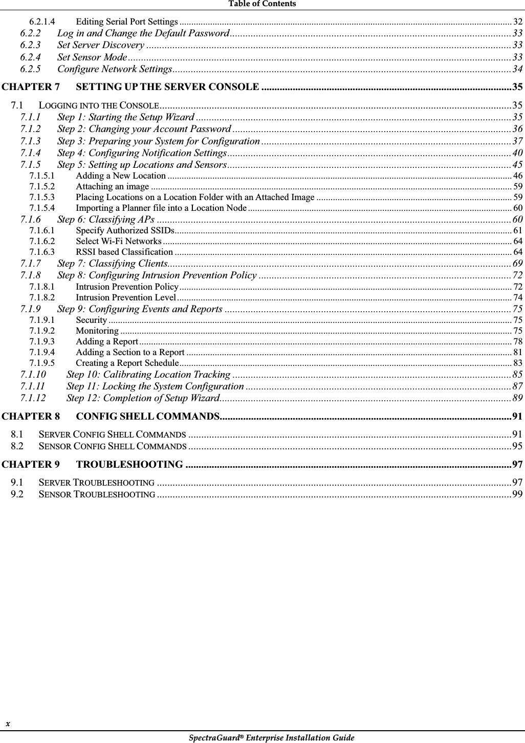 TableȱofȱContentsȱSpectraGuard®ȱEnterpriseȱInstallationȱGuideȱxȱ6.2.1.4 Editing Serial Port Settings ............................................................................................................................................. 326.2.2 Log in and Change the Default Password............................................................................................................336.2.3 Set Server Discovery ............................................................................................................................................336.2.4 Set Sensor Mode...................................................................................................................................................336.2.5 Configure Network Settings..................................................................................................................................34CHAPTER 7 SETTING UP THE SERVER CONSOLE ................................................................................................357.1 LOGGING INTO THE CONSOLE.......................................................................................................................................357.1.1 Step 1: Starting the Setup Wizard .........................................................................................................................357.1.2 Step 2: Changing your Account Password ...........................................................................................................367.1.3 Step 3: Preparing your System for Configuration ................................................................................................377.1.4 Step 4: Configuring Notification Settings.............................................................................................................407.1.5 Step 5: Setting up Locations and Sensors.............................................................................................................457.1.5.1 Adding a New Location .................................................................................................................................................. 467.1.5.2 Attaching an image ......................................................................................................................................................... 597.1.5.3 Placing Locations on a Location Folder with an Attached Image ................................................................................... 597.1.5.4 Importing a Planner file into a Location Node................................................................................................................ 607.1.6 Step 6: Classifying APs ........................................................................................................................................607.1.6.1 Specify Authorized SSIDs............................................................................................................................................... 617.1.6.2 Select Wi-Fi Networks .................................................................................................................................................... 647.1.6.3 RSSI based Classification ............................................................................................................................................... 647.1.7 Step 7: Classifying Clients....................................................................................................................................697.1.8 Step 8: Configuring Intrusion Prevention Policy .................................................................................................727.1.8.1 Intrusion Prevention Policy............................................................................................................................................. 727.1.8.2 Intrusion Prevention Level .............................................................................................................................................. 747.1.9 Step 9: Configuring Events and Reports ..............................................................................................................757.1.9.1 Security ........................................................................................................................................................................... 757.1.9.2 Monitoring ...................................................................................................................................................................... 757.1.9.3 Adding a Report.............................................................................................................................................................. 787.1.9.4 Adding a Section to a Report .......................................................................................................................................... 817.1.9.5 Creating a Report Schedule............................................................................................................................................. 837.1.10 Step 10: Calibrating Location Tracking ...........................................................................................................857.1.11 Step 11: Locking the System Configuration ......................................................................................................877.1.12 Step 12: Completion of Setup Wizard................................................................................................................89CHAPTER 8 CONFIG SHELL COMMANDS................................................................................................................918.1 SERVER CONFIG SHELL COMMANDS ............................................................................................................................918.2 SENSOR CONFIG SHELL COMMANDS ............................................................................................................................95CHAPTER 9 TROUBLESHOOTING .............................................................................................................................979.1 SERVER TROUBLESHOOTING ........................................................................................................................................979.2 SENSOR TROUBLESHOOTING ........................................................................................................................................99ȱȱ