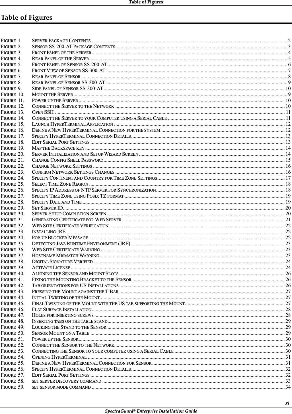 TableȱofȱFiguresȱSpectraGuard®ȱEnterpriseȱInstallationȱGuideȱxiTableȱofȱFiguresȱFIGURE 1. SERVER PACKAGE CONTENTS ..................................................................................................................................................... 2FIGURE 2. SENSOR SS-200-AT PACKAGE CONTENTS................................................................................................................................... 3FIGURE 3. FRONT PANEL OF THE SERVER ..................................................................................................................................................... 4FIGURE 4. REAR PANEL OF THE SERVER....................................................................................................................................................... 5FIGURE 5. FRONT PANEL OF SENSOR SS-200-AT......................................................................................................................................... 6FIGURE 6. FRONT VIEW OF SENSOR SS-300-AT .......................................................................................................................................... 7FIGURE 7. REAR PANEL OF SENSOR ............................................................................................................................................................. 8FIGURE 8. REAR PANEL OF SENSOR SS-300-AT .......................................................................................................................................... 9FIGURE 9. SIDE PANEL OF SENSOR SS-300-AT.......................................................................................................................................... 10FIGURE 10. MOUNT THE SERVER................................................................................................................................................................... 9FIGURE 11. POWER UP THE SERVER ............................................................................................................................................................. 10FIGURE 12. CONNECT THE SERVER TO THE NETWORK ................................................................................................................................. 10FIGURE 13. OPEN SSH ............................................................................................................................................................................... 11FIGURE 14. CONNECT THE SERVER TO YOUR COMPUTER USING A SERIAL CABLE ......................................................................................... 11FIGURE 15. LAUNCH HYPERTERMINAL APPLICATION .................................................................................................................................. 12FIGURE 16. DEFINE A NEW HYPERTERMINAL CONNECTION FOR THE SYSTEM .............................................................................................. 12FIGURE 17. SPECIFY HYPERTERMINAL CONNECTION DETAILS..................................................................................................................... 13FIGURE 18. EDIT SERIAL PORT SETTINGS .................................................................................................................................................... 13FIGURE 19. MAP THE BACKSPACE KEY ........................................................................................................................................................ 14FIGURE 20. SERVER INITIALIZATION AND SETUP WIZARD SCREEN ............................................................................................................... 14FIGURE 21. CHANGE CONFIG SHELL PASSWORD.......................................................................................................................................... 15FIGURE 22. CHANGE NETWORK SETTINGS .................................................................................................................................................. 16FIGURE 23. CONFIRM NETWORK SETTINGS CHANGES ................................................................................................................................. 16FIGURE 24. SPECIFY CONTINENT AND COUNTRY FOR TIME ZONE SETTINGS................................................................................................. 17FIGURE 25. SELECT TIME ZONE REGION ..................................................................................................................................................... 18FIGURE 26. SPECIFY IP ADDRESS OF NTP SERVER FOR SYNCHRONIZATION.................................................................................................. 18FIGURE 27. SPECIFY TIME ZONE USING POSIX TZ FORMAT .......................................................................................................................... 19FIGURE 28. SPECIFY DATE AND TIME .......................................................................................................................................................... 19FIGURE 29. SET SERVER ID......................................................................................................................................................................... 20FIGURE 30. SERVER SETUP COMPLETION SCREEN ....................................................................................................................................... 20FIGURE 31. GENERATING CERTIFICATE FOR WEB SERVER ............................................................................................................................ 21FIGURE 32. WEB SITE CERTIFICATE VERIFICATION ...................................................................................................................................... 22FIGURE 33. INSTALLING JRE....................................................................................................................................................................... 22FIGURE 34. POP-UP BLOCKER MESSAGE ..................................................................................................................................................... 22FIGURE 35. DETECTING JAVA  RUNTIME ENVIRONMENT (JRE) ..................................................................................................................... 23FIGURE 36. WEB SITE CERTIFICATE WARNING ............................................................................................................................................ 23FIGURE 37. HOSTNAME MISMATCH WARNING ............................................................................................................................................. 23FIGURE 38. DIGITAL SIGNATURE VERIFIED.................................................................................................................................................. 24FIGURE 39. ACTIVATE LICENSE ................................................................................................................................................................... 24FIGURE 40. ALIGNING THE SENSOR AND MOUNT SLOTS .............................................................................................................................. 26FIGURE 41. FIXING THE MOUNTING BRACKET TO THE SENSOR .................................................................................................................... 26FIGURE 42. TAB ORIENTATIONS FOR US INSTALLATIONS .............................................................................................................................. 26FIGURE 43. PRESSING THE MOUNT AGAINST THE T- BAR .............................................................................................................................. 27FIGURE 44. INITIAL TWISTING OF THE MOUNT ............................................................................................................................................ 27FIGURE 45. FINAL TWISTING OF THE MOUNT WITH THE US TAB SUPPORTING THE MOUNT............................................................................ 27FIGURE 46. FLAT SURFACE INSTALLATION................................................................................................................................................... 28FIGURE 47. HOLES FOR INSERTING SCREWS ................................................................................................................................................. 28FIGURE 48. INSERTING TABS ON THE TABLE STAND....................................................................................................................................... 29FIGURE 49. LOCKING THE STAND TO THE SENSOR ....................................................................................................................................... 29FIGURE 50. SENSOR MOUNT ON A TABLE .................................................................................................................................................... 29FIGURE 51. POWER UP THE SENSOR............................................................................................................................................................. 30FIGURE 52. CONNECT THE SENSOR TO THE NETWORK ................................................................................................................................. 30FIGURE 53. CONNECTING THE SENSOR TO YOUR COMPUTER USING A SERIAL CABLE .................................................................................... 30FIGURE 54. OPENING HYPERTERMINAL ...................................................................................................................................................... 31FIGURE 55. DEFINE A NEW HYPERTERMINAL CONNECTION FOR SENSOR ..................................................................................................... 31FIGURE 56. SPECIFY HYPERTERMINAL CONNECTION DETAILS..................................................................................................................... 32FIGURE 57. EDIT SERIAL PORT SETTINGS .................................................................................................................................................... 32FIGURE 58. SET SERVER DISCOVERY COMMAND ........................................................................................................................................... 33FIGURE 59. SET SENSOR MODE COMMAND ................................................................................................................................................... 34