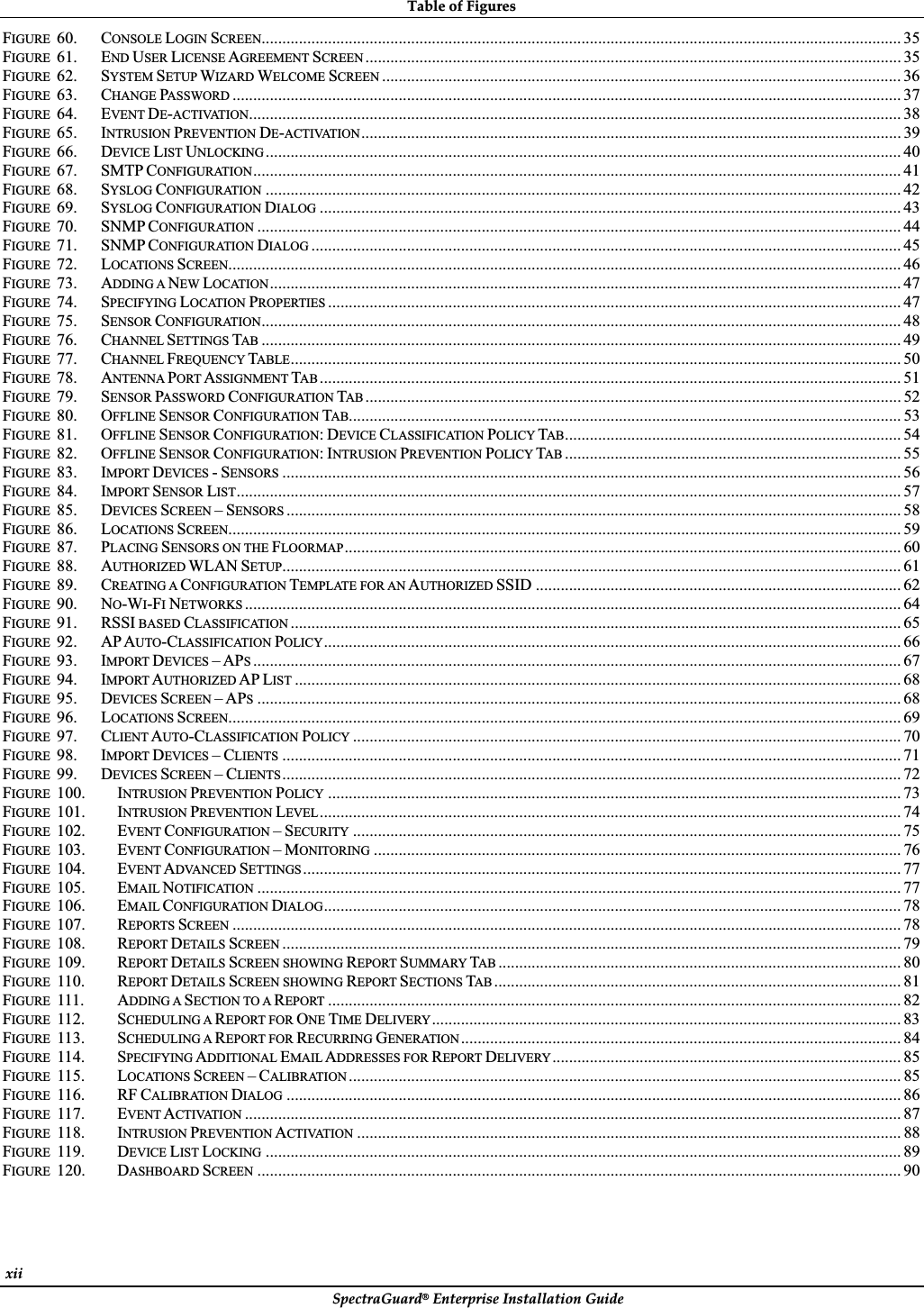 TableȱofȱFiguresȱSpectraGuard®ȱEnterpriseȱInstallationȱGuideȱxiiȱFIGURE 60. CONSOLE LOGIN SCREEN.......................................................................................................................................................... 35FIGURE 61. END USER LICENSE AGREEMENT SCREEN ................................................................................................................................. 35FIGURE 62. SYSTEM SETUP WIZARD WELCOME SCREEN ............................................................................................................................. 36FIGURE 63. CHANGE PASSWORD ................................................................................................................................................................. 37FIGURE 64. EVENT DE-ACTIVATION............................................................................................................................................................. 38FIGURE 65. INTRUSION PREVENTION DE-ACTIVATION.................................................................................................................................. 39FIGURE 66. DEVICE LIST UNLOCKING ......................................................................................................................................................... 40FIGURE 67. SMTP CONFIGURATION............................................................................................................................................................ 41FIGURE 68. SYSLOG CONFIGURATION ......................................................................................................................................................... 42FIGURE 69. SYSLOG CONFIGURATION DIALOG ............................................................................................................................................ 43FIGURE 70. SNMP CONFIGURATION ........................................................................................................................................................... 44FIGURE 71. SNMP CONFIGURATION DIALOG .............................................................................................................................................. 45FIGURE 72. LOCATIONS SCREEN.................................................................................................................................................................. 46FIGURE 73. ADDING A NEW LOCATION........................................................................................................................................................ 47FIGURE 74. SPECIFYING LOCATION PROPERTIES .......................................................................................................................................... 47FIGURE 75. SENSOR CONFIGURATION.......................................................................................................................................................... 48FIGURE 76. CHANNEL SETTINGS TAB .......................................................................................................................................................... 49FIGURE 77. CHANNEL FREQUENCY TABLE................................................................................................................................................... 50FIGURE 78. ANTENNA PORT ASSIGNMENT TAB ............................................................................................................................................ 51FIGURE 79. SENSOR PASSWORD CONFIGURATION TAB ................................................................................................................................. 52FIGURE 80. OFFLINE SENSOR CONFIGURATION TAB..................................................................................................................................... 53FIGURE 81. OFFLINE SENSOR CONFIGURATION:DEVICE CLASSIFICATION POLICY TAB................................................................................. 54FIGURE 82. OFFLINE SENSOR CONFIGURATION:INTRUSION PREVENTION POLICY TAB ................................................................................. 55FIGURE 83. IMPORT DEVICES -SENSORS ..................................................................................................................................................... 56FIGURE 84. IMPORT SENSOR LIST................................................................................................................................................................ 57FIGURE 85. DEVICES SCREEN –SENSORS .................................................................................................................................................... 58FIGURE 86. LOCATIONS SCREEN.................................................................................................................................................................. 59FIGURE 87. PLACING SENSORS ON THE FLOORMAP...................................................................................................................................... 60FIGURE 88. AUTHORIZED WLAN SETUP..................................................................................................................................................... 61FIGURE 89. CREATING A CONFIGURATION TEMPLATE FOR AN AUTHORIZED SSID ........................................................................................ 62FIGURE 90. NO-WI-FINETWORKS .............................................................................................................................................................. 64FIGURE 91. RSSI BASED CLASSIFICATION ................................................................................................................................................... 65FIGURE 92. APAUTO-CLASSIFICATION POLICY........................................................................................................................................... 66FIGURE 93. IMPORT DEVICES –APS............................................................................................................................................................ 67FIGURE 94. IMPORT AUTHORIZED AP LIST .................................................................................................................................................. 68FIGURE 95. DEVICES SCREEN –APS........................................................................................................................................................... 68FIGURE 96. LOCATIONS SCREEN.................................................................................................................................................................. 69FIGURE 97. CLIENT AUTO-CLASSIFICATION POLICY .................................................................................................................................... 70FIGURE 98. IMPORT DEVICES –CLIENTS ..................................................................................................................................................... 71FIGURE 99. DEVICES SCREEN –CLIENTS..................................................................................................................................................... 72FIGURE 100. INTRUSION PREVENTION POLICY .......................................................................................................................................... 73FIGURE 101. INTRUSION PREVENTION LEVEL ............................................................................................................................................ 74FIGURE 102. EVENT CONFIGURATION –SECURITY .................................................................................................................................... 75FIGURE 103. EVENT CONFIGURATION –MONITORING ............................................................................................................................... 76FIGURE 104. EVENT ADVANCED SETTINGS ................................................................................................................................................ 77FIGURE 105. EMAIL NOTIFICATION ........................................................................................................................................................... 77FIGURE 106. EMAIL CONFIGURATION DIALOG........................................................................................................................................... 78FIGURE 107. REPORTS SCREEN ................................................................................................................................................................. 78FIGURE 108. REPORT DETAILS SCREEN ..................................................................................................................................................... 79FIGURE 109. REPORT DETAILS SCREEN SHOWING REPORT SUMMARY TAB ................................................................................................. 80FIGURE 110. REPORT DETAILS SCREEN SHOWING REPORT SECTIONS TAB .................................................................................................. 81FIGURE 111. ADDING A SECTION TO A REPORT .......................................................................................................................................... 82FIGURE 112. SCHEDULING A REPORT FOR ONE TIME DELIVERY................................................................................................................. 83FIGURE 113. SCHEDULING A REPORT FOR RECURRING GENERATION .......................................................................................................... 84FIGURE 114. SPECIFYING ADDITIONAL EMAIL ADDRESSES FOR REPORT DELIVERY .................................................................................... 85FIGURE 115. LOCATIONS SCREEN –CALIBRATION ..................................................................................................................................... 85FIGURE 116. RF CALIBRATION DIALOG .................................................................................................................................................... 86FIGURE 117. EVENT ACTIVATION .............................................................................................................................................................. 87FIGURE 118. INTRUSION PREVENTION ACTIVATION ................................................................................................................................... 88FIGURE 119. DEVICE LIST LOCKING ......................................................................................................................................................... 89FIGURE 120. DASHBOARD SCREEN ........................................................................................................................................................... 90ȱ