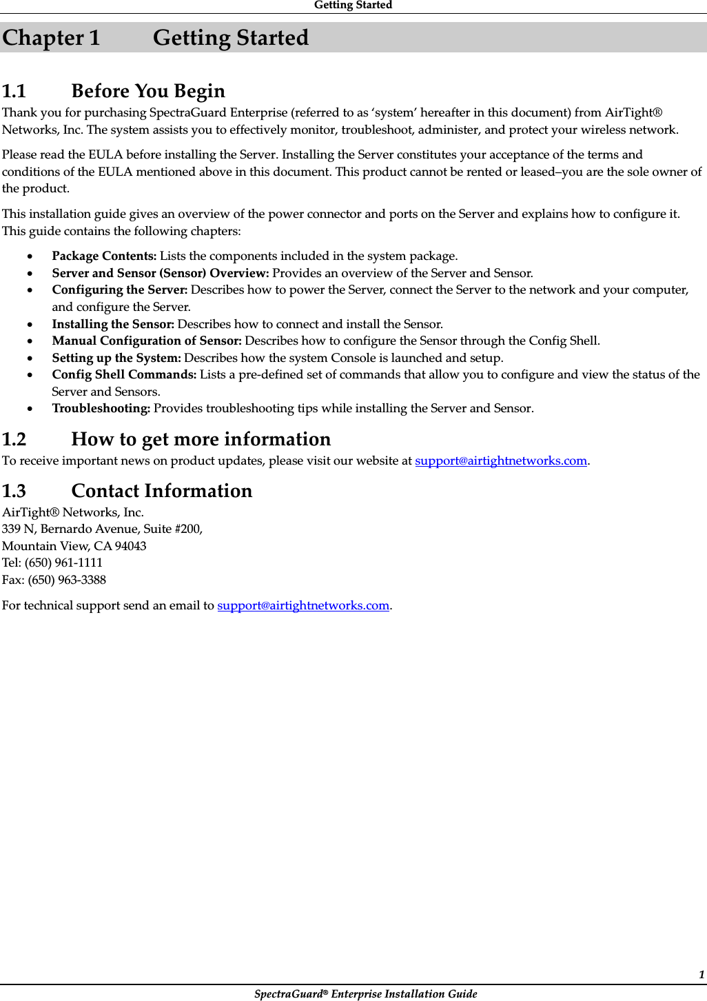 GettingȱStartedȱSpectraGuard®ȱEnterpriseȱInstallationȱGuideȱ1Chapterȱ1 GettingȱStartedȱ1.1 BeforeȱYouȱBeginȱThankȱyouȱforȱpurchasingȱSpectraGuardȱEnterpriseȱ(referredȱtoȱasȱ‘system’ȱhereafterȱinȱthisȱdocument)ȱfromȱAirTight®ȱNetworks,ȱInc.ȱTheȱsystemȱassistsȱyouȱtoȱeffectivelyȱmonitor,ȱtroubleshoot,ȱadminister,ȱandȱprotectȱyourȱwirelessȱnetwork.ȱPleaseȱreadȱtheȱEULAȱbeforeȱinstallingȱtheȱServer.ȱInstallingȱtheȱServerȱconstitutesȱyourȱacceptanceȱofȱtheȱtermsȱandȱconditionsȱofȱtheȱEULAȱmentionedȱaboveȱinȱthisȱdocument.ȱThisȱproductȱcannotȱbeȱrentedȱorȱleased–youȱareȱtheȱsoleȱownerȱofȱtheȱproduct.ȱThisȱinstallationȱguideȱgivesȱanȱoverviewȱofȱtheȱpowerȱconnectorȱandȱportsȱonȱtheȱServerȱandȱexplainsȱhowȱtoȱconfigureȱit.ȱThisȱguideȱcontainsȱtheȱfollowingȱchapters:ȱxPackageȱContents:ȱListsȱtheȱcomponentsȱincludedȱinȱtheȱsystemȱpackage.ȱxServerȱandȱSensorȱ(Sensor)ȱOverview:ȱProvidesȱanȱoverviewȱofȱtheȱServerȱandȱSensor.ȱxConfiguringȱtheȱServer:ȱDescribesȱhowȱtoȱpowerȱtheȱServer,ȱconnectȱtheȱServerȱtoȱtheȱnetworkȱandȱyourȱcomputer,ȱandȱconfigureȱtheȱServer.ȱxInstallingȱtheȱSensor:ȱDescribesȱhowȱtoȱconnectȱandȱinstallȱtheȱSensor.ȱxManualȱConfigurationȱofȱSensor:ȱDescribesȱhowȱtoȱconfigureȱtheȱSensorȱthroughȱtheȱConfigȱShell.ȱxSettingȱupȱtheȱSystem:ȱDescribesȱhowȱtheȱsystemȱConsoleȱisȱlaunchedȱandȱsetup.ȱxConfigȱShellȱCommands:ȱListsȱaȱpreȬdefinedȱsetȱofȱcommandsȱthatȱallowȱyouȱtoȱconfigureȱandȱviewȱtheȱstatusȱofȱtheȱServerȱandȱSensors.ȱxTroubleshooting:ȱProvidesȱtroubleshootingȱtipsȱwhileȱinstallingȱtheȱServerȱandȱSensor.ȱ1.2 HowȱtoȱgetȱmoreȱinformationȱToȱreceiveȱimportantȱnewsȱonȱproductȱupdates,ȱpleaseȱvisitȱourȱwebsiteȱatȱsupport@airtightnetworks.com.ȱ1.3 ContactȱInformationȱAirTight®ȱNetworks,ȱInc.ȱ339ȱN,ȱBernardoȱAvenue,ȱSuiteȱ#200,ȱMountainȱView,ȱCAȱ94043ȱTel:ȱ(650)ȱ961Ȭ1111ȱFax:ȱ(650)ȱ963Ȭ3388ȱForȱtechnicalȱsupportȱsendȱanȱemailȱtoȱsupport@airtightnetworks.com.ȱ