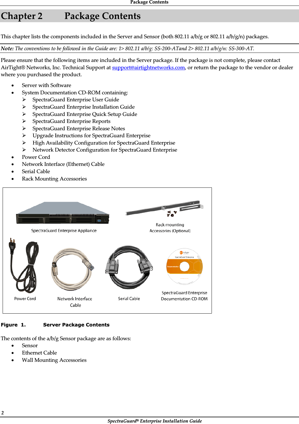 PackageȱContentsȱSpectraGuard®ȱEnterpriseȱInstallationȱGuideȱ2ȱChapterȱ2 PackageȱContentsȱThisȱchapterȱlistsȱtheȱcomponentsȱincludedȱinȱtheȱServerȱandȱSensorȱ(bothȱ802.11ȱa/b/gȱorȱ802.11ȱa/b/g/n)ȱpackages.ȱNote:ȱTheȱconventionsȱtoȱbeȱfollowedȱinȱtheȱGuideȱare:ȱ1&gt;ȱ802.11ȱa/b/g:ȱSSȬ200ȬATandȱ2&gt;ȱ802.11ȱa/b/g/n:ȱSSȬ300ȬAT.ȱPleaseȱensureȱthatȱtheȱfollowingȱitemsȱareȱincludedȱinȱtheȱServerȱpackage.ȱIfȱtheȱpackageȱisȱnotȱcomplete,ȱpleaseȱcontactȱAirTight®ȱNetworks,ȱInc.ȱTechnicalȱSupportȱatȱsupport@airtightnetworks.com,ȱorȱreturnȱtheȱpackageȱtoȱtheȱvendorȱorȱdealerȱwhereȱyouȱpurchasedȱtheȱproduct.ȱxServerȱwithȱSoftwareȱxSystemȱDocumentationȱCDȬROMȱcontaining:ȱ¾SpectraGuardȱEnterpriseȱUserȱGuideȱ¾SpectraGuardȱEnterpriseȱInstallationȱGuideȱ¾SpectraGuardȱEnterpriseȱQuickȱSetupȱGuideȱ¾SpectraGuardȱEnterpriseȱReportsȱ¾SpectraGuardȱEnterpriseȱReleaseȱNotesȱ¾UpgradeȱInstructionsȱforȱSpectraGuardȱEnterpriseȱ¾HighȱAvailabilityȱConfigurationȱforȱSpectraGuardȱEnterpriseȱ¾NetworkȱDetectorȱConfigurationȱforȱSpectraGuardȱEnterpriseȱxPowerȱCordȱxNetworkȱInterfaceȱ(Ethernet)ȱCableȱxSerialȱCableȱxRackȱMountingȱAccessoriesȱȱFigure  1. Server Package Contents Theȱcontentsȱofȱtheȱa/b/gȱSensorȱpackageȱareȱasȱfollows:ȱxSensorȱxEthernetȱCableȱxWallȱMountingȱAccessoriesȱ