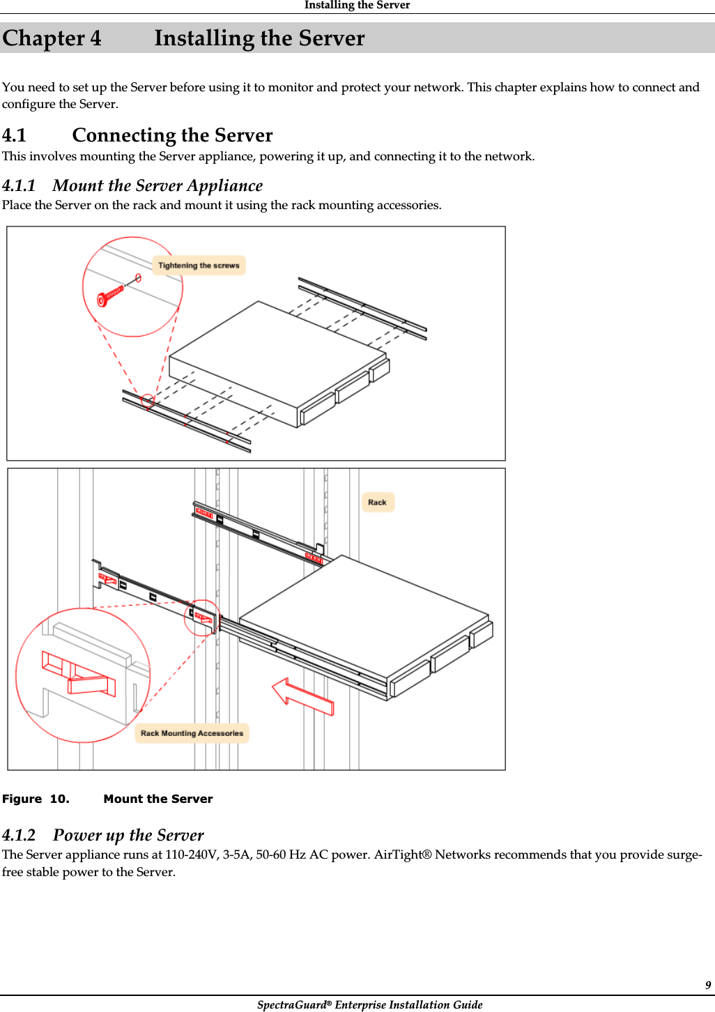 InstallingȱtheȱServerȱSpectraGuard®ȱEnterpriseȱInstallationȱGuideȱ9Chapterȱ4 InstallingȱtheȱServerȱYouȱneedȱtoȱsetȱupȱtheȱServerȱbeforeȱusingȱitȱtoȱmonitorȱandȱprotectȱyourȱnetwork.ȱThisȱchapterȱexplainsȱhowȱtoȱconnectȱandȱconfigureȱtheȱServer.ȱ4.1 ConnectingȱtheȱServerȱThisȱinvolvesȱmountingȱtheȱServerȱappliance,ȱpoweringȱitȱup,ȱandȱconnectingȱitȱtoȱtheȱnetwork.ȱ4.1.1 MountȱtheȱServerȱApplianceȱPlaceȱtheȱServerȱonȱtheȱrackȱandȱmountȱitȱusingȱtheȱrackȱmountingȱaccessories.ȱȱFigure  10. Mount the Server 4.1.2 PowerȱupȱtheȱServerȱTheȱServerȱapplianceȱrunsȱatȱ110Ȭ240V,ȱ3Ȭ5A,ȱ50Ȭ60ȱHzȱACȱpower.ȱAirTight®ȱNetworksȱrecommendsȱthatȱyouȱprovideȱsurgeȬfreeȱstableȱpowerȱtoȱtheȱServer.ȱ