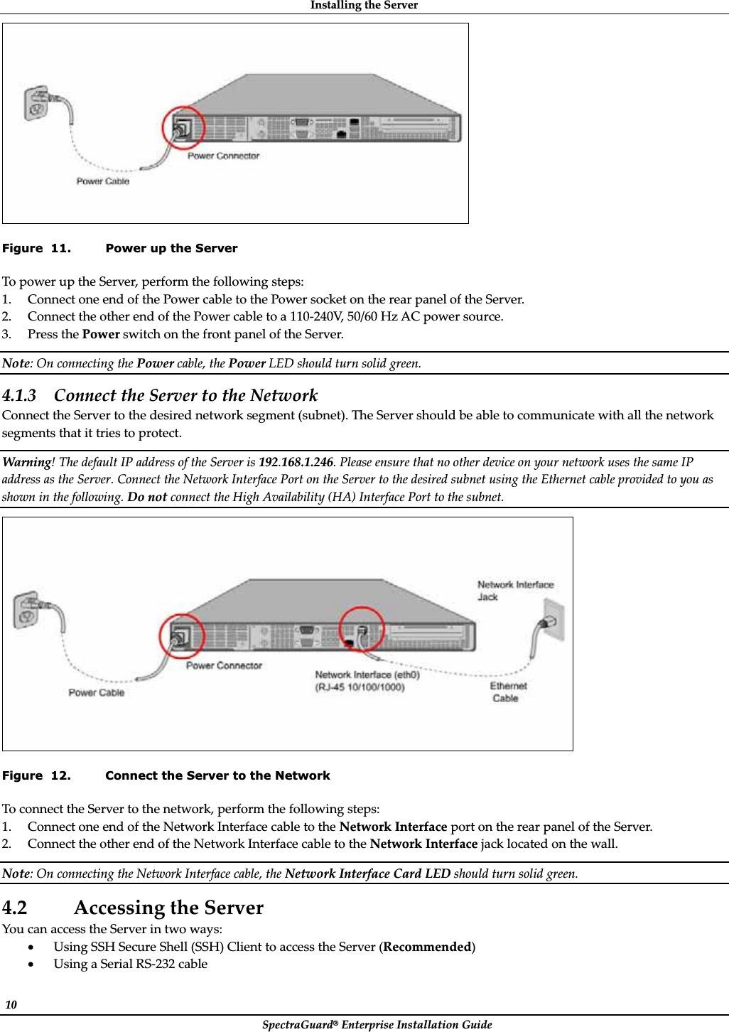 InstallingȱtheȱServerȱSpectraGuard®ȱEnterpriseȱInstallationȱGuideȱ10ȱȱFigure  11. Power up the Server ToȱpowerȱupȱtheȱServer,ȱperformȱtheȱfollowingȱsteps:ȱ1. ConnectȱoneȱendȱofȱtheȱPowerȱcableȱtoȱtheȱPowerȱsocketȱonȱtheȱrearȱpanelȱofȱtheȱServer.ȱ2. ConnectȱtheȱotherȱendȱofȱtheȱPowerȱcableȱtoȱaȱ110Ȭ240V,ȱ50/60ȱHzȱACȱpowerȱsource.ȱ3. PressȱtheȱPowerȱswitchȱonȱtheȱfrontȱpanelȱofȱtheȱServer.ȱNote:ȱOnȱconnectingȱtheȱPowerȱcable,ȱtheȱPowerȱLEDȱshouldȱturnȱsolidȱgreen.ȱ4.1.3 ConnectȱtheȱServerȱtoȱtheȱNetworkȱConnectȱtheȱServerȱtoȱtheȱdesiredȱnetworkȱsegmentȱ(subnet).ȱTheȱServerȱshouldȱbeȱableȱtoȱcommunicateȱwithȱallȱtheȱnetworkȱsegmentsȱthatȱitȱtriesȱtoȱprotect.ȱWarning!ȱTheȱdefaultȱIPȱaddressȱofȱtheȱServerȱisȱ192.168.1.246.ȱPleaseȱensureȱthatȱnoȱotherȱdeviceȱonȱyourȱnetworkȱusesȱtheȱsameȱIPȱaddressȱasȱtheȱServer.ȱConnectȱtheȱNetworkȱInterfaceȱPortȱonȱtheȱServerȱtoȱtheȱdesiredȱsubnetȱusingȱtheȱEthernetȱcableȱprovidedȱtoȱyouȱasȱshownȱinȱtheȱfollowing.ȱDoȱnotȱconnectȱtheȱHighȱAvailabilityȱ(HA)ȱInterfaceȱPortȱtoȱtheȱsubnet.ȱȱFigure  12. Connect the Server to the Network ToȱconnectȱtheȱServerȱtoȱtheȱnetwork,ȱperformȱtheȱfollowingȱsteps:ȱ1. ConnectȱoneȱendȱofȱtheȱNetworkȱInterfaceȱcableȱtoȱtheȱNetworkȱInterfaceȱportȱonȱtheȱrearȱpanelȱofȱtheȱServer.ȱ2. ConnectȱtheȱotherȱendȱofȱtheȱNetworkȱInterfaceȱcableȱtoȱtheȱNetworkȱInterfaceȱjackȱlocatedȱonȱtheȱwall.ȱNote:ȱOnȱconnectingȱtheȱNetworkȱInterfaceȱcable,ȱtheȱNetworkȱInterfaceȱCardȱLEDȱshouldȱturnȱsolidȱgreen.ȱ4.2 AccessingȱtheȱServerȱYouȱcanȱaccessȱtheȱServerȱinȱtwoȱways:ȱxUsingȱSSHȱSecureȱShellȱ(SSH)ȱClientȱtoȱaccessȱtheȱServerȱ(Recommended)ȱxUsingȱaȱSerialȱRSȬ232ȱcableȱ