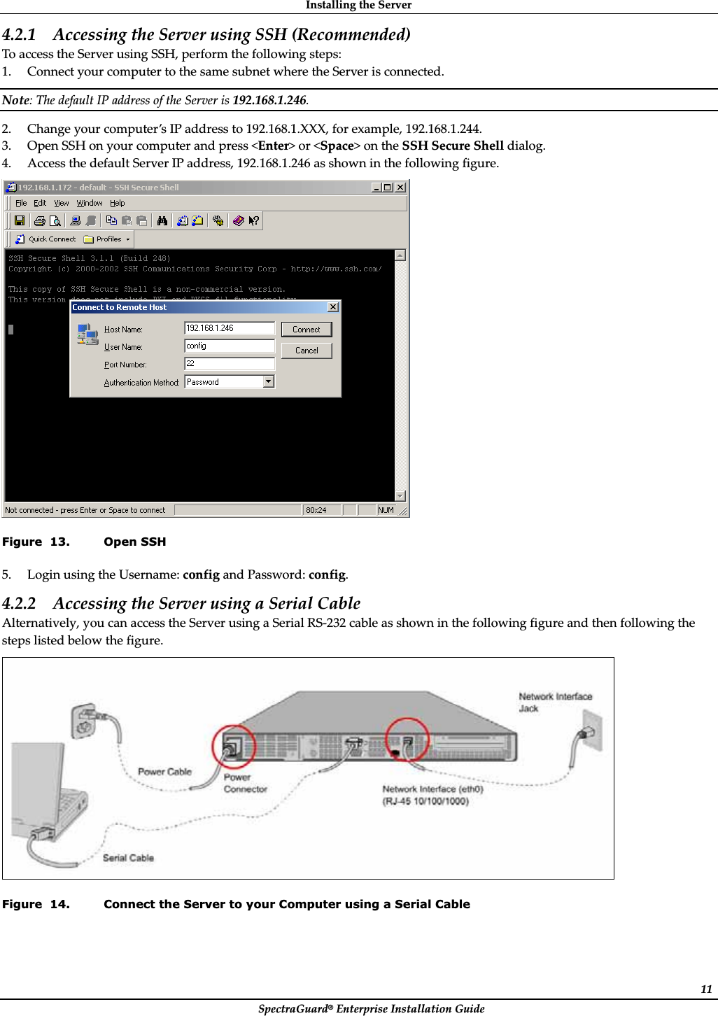 InstallingȱtheȱServerȱSpectraGuard®ȱEnterpriseȱInstallationȱGuideȱ114.2.1 AccessingȱtheȱServerȱusingȱSSHȱ(Recommended)ȱToȱaccessȱtheȱServerȱusingȱSSH,ȱperformȱtheȱfollowingȱsteps:ȱ1. ConnectȱyourȱcomputerȱtoȱtheȱsameȱsubnetȱwhereȱtheȱServerȱisȱconnected.ȱNote:ȱTheȱdefaultȱIPȱaddressȱofȱtheȱServerȱisȱ192.168.1.246.ȱ2. Changeȱyourȱcomputer’sȱIPȱaddressȱtoȱ192.168.1.XXX,ȱforȱexample,ȱ192.168.1.244.ȱ3. OpenȱSSHȱonȱyourȱcomputerȱandȱpressȱ&lt;Enter&gt;ȱorȱ&lt;Space&gt;ȱonȱtheȱSSHȱSecureȱShellȱdialog.ȱ4. AccessȱtheȱdefaultȱServerȱIPȱaddress,ȱ192.168.1.246ȱasȱshownȱinȱtheȱfollowingȱfigure.ȱȱFigure  13. Open SSH 5. LoginȱusingȱtheȱUsername:ȱconfigȱandȱPassword:ȱconfig.ȱ4.2.2 AccessingȱtheȱServerȱusingȱaȱSerialȱCableȱAlternatively,ȱyouȱcanȱaccessȱtheȱServerȱusingȱaȱSerialȱRSȬ232ȱcableȱasȱshownȱinȱtheȱfollowingȱfigureȱandȱthenȱfollowingȱtheȱstepsȱlistedȱbelowȱtheȱfigure.ȱȱFigure  14. Connect the Server to your Computer using a Serial Cable 