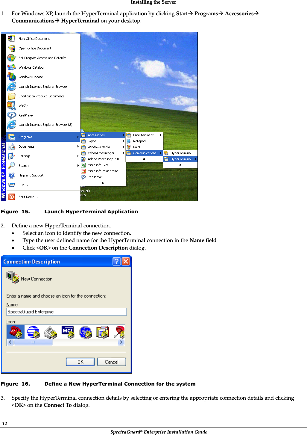 InstallingȱtheȱServerȱSpectraGuard®ȱEnterpriseȱInstallationȱGuideȱ12ȱ1. ForȱWindowsȱXP,ȱlaunchȱtheȱHyperTerminalȱapplicationȱbyȱclickingȱStartÆȱProgramsÆȱAccessoriesÆȱCommunicationsÆȱHyperTerminalȱonȱyourȱdesktop.ȱȱȱFigure  15. Launch HyperTerminal Application 2. DefineȱaȱnewȱHyperTerminalȱconnection.ȱxSelectȱanȱiconȱtoȱidentifyȱtheȱnewȱconnection.ȱxTypeȱtheȱuserȱdefinedȱnameȱforȱtheȱHyperTerminalȱconnectionȱinȱtheȱNameȱfieldȱxClickȱ&lt;OK&gt;ȱonȱtheȱConnectionȱDescriptionȱdialog.ȱȱFigure  16. Define a New HyperTerminal Connection for the system 3. SpecifyȱtheȱHyperTerminalȱconnectionȱdetailsȱbyȱselectingȱorȱenteringȱtheȱappropriateȱconnectionȱdetailsȱandȱclickingȱ&lt;OK&gt;ȱonȱtheȱConnectȱToȱdialog.ȱ