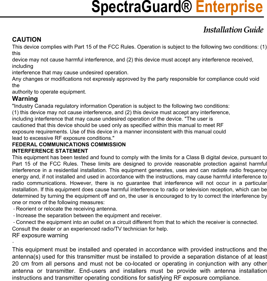 ȱSpectraGuard® EnterpriseInstallationȱGuideȱCAUTION This device complies with Part 15 of the FCC Rules. Operation is subject to the following two conditions: (1) this device may not cause harmful interference, and (2) this device must accept any interference received, including interference that may cause undesired operation. Any changes or modifications not expressly approved by the party responsible for compliance could void the authority to operate equipment. Warning &quot;Industry Canada regulatory information Operation is subject to the following two conditions: (1) this device may not cause interference, and (2) this device must accept any interference, including interference that may cause undesired operation of the device. &quot;The user is cautioned that this device should be used only as specified within this manual to meet RF exposure requirements. Use of this device in a manner inconsistent with this manual could lead to excessive RF exposure conditions.&quot; FEDERAL COMMUNICATIONS COMMISSION  INTERFERENCE STATEMENT This equipment has been tested and found to comply with the limits for a Class B digital device, pursuant to Part  15  of  the  FCC  Rules.  These  limits  are  designed  to  provide  reasonable  protection  against  harmful interference in a residential installation. This equipment generates, uses and can radiate radio frequency energy and, if not installed and used in accordance with the instructions, may cause harmful interference to radio  communications.  However,  there  is  no  guarantee  that  interference  will  not  occur  in  a  particular installation. If this equipment does cause harmful interference to radio or television reception, which can be determined by turning the equipment off and on, the user is encouraged to try to correct the interference by one or more of the following measures:  - Reorient or relocate the receiving antenna.  - Increase the separation between the equipment and receiver.  - Connect the equipment into an outlet on a circuit different from that to which the receiver is connected. Consult the dealer or an experienced radio/TV technician for help. RF exposure warning   ·    This equipment must be installed and operated in accordance with provided instructions and the antenna(s) used for this transmitter must be installed to provide a separation distance of at least 20 cm from all persons and must not be co-located or operating in conjunction with any other antenna  or  transmitter.  End-users  and  installers  must  be  provide  with  antenna  installation instructions and transmitter operating conditions for satisfying RF exposure compliance. 