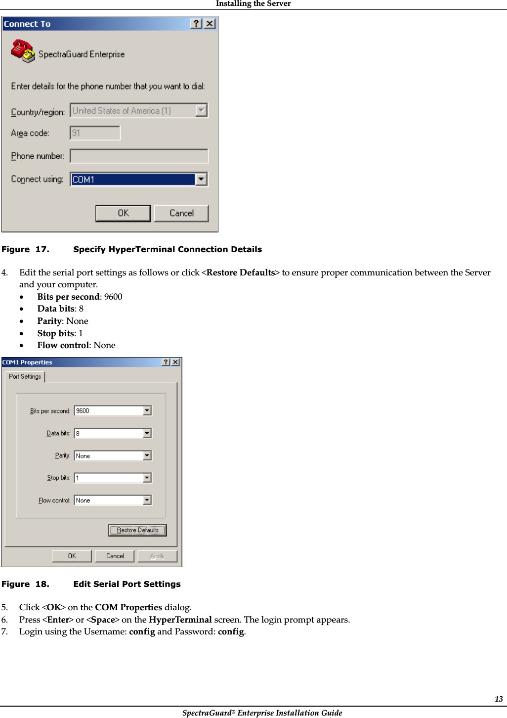 InstallingȱtheȱServerȱSpectraGuard®ȱEnterpriseȱInstallationȱGuideȱ13ȱFigure  17. Specify HyperTerminal Connection Details 4. Editȱtheȱserialȱportȱsettingsȱasȱfollowsȱorȱclickȱ&lt;RestoreȱDefaults&gt;ȱtoȱensureȱproperȱcommunicationȱbetweenȱtheȱServerȱandȱyourȱcomputer.ȱxBitsȱperȱsecond:ȱ9600ȱxDataȱbits:ȱ8ȱxParity:ȱNoneȱxStopȱbits:ȱ1ȱxFlowȱcontrol:ȱNoneȱȱFigure  18. Edit Serial Port Settings 5. Clickȱ&lt;OK&gt;ȱonȱtheȱCOMȱPropertiesȱdialog.ȱ6. Pressȱ&lt;Enter&gt;ȱorȱ&lt;Space&gt;ȱonȱtheȱHyperTerminalȱscreen.ȱTheȱloginȱpromptȱappears.ȱ7. LoginȱusingȱtheȱUsername:ȱconfigȱandȱPassword:ȱconfig.ȱ