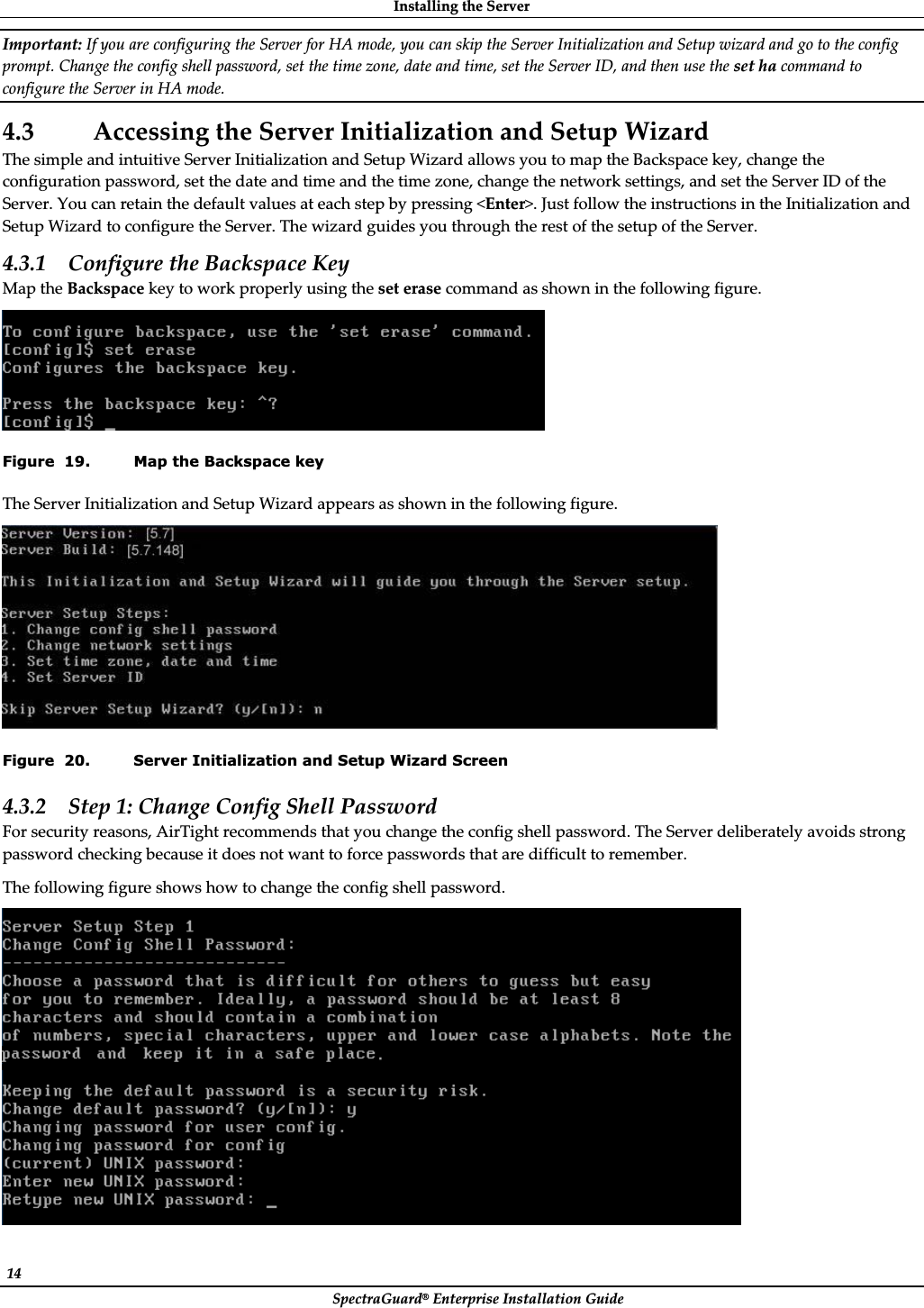 InstallingȱtheȱServerȱSpectraGuard®ȱEnterpriseȱInstallationȱGuideȱ14ȱImportant:ȱIfȱyouȱareȱconfiguringȱtheȱServerȱforȱHAȱmode,ȱyouȱcanȱskipȱtheȱServerȱInitializationȱandȱSetupȱwizardȱandȱgoȱtoȱtheȱconfigȱprompt.ȱChangeȱtheȱconfigȱshellȱpassword,ȱsetȱtheȱtimeȱzone,ȱdateȱandȱtime,ȱsetȱtheȱServerȱID,ȱandȱthenȱuseȱtheȱsetȱhaȱcommandȱtoȱconfigureȱtheȱServerȱinȱHAȱmode.ȱ4.3 AccessingȱtheȱServerȱInitializationȱandȱSetupȱWizardȱTheȱsimpleȱandȱintuitiveȱServerȱInitializationȱandȱSetupȱWizardȱallowsȱyouȱtoȱmapȱtheȱBackspaceȱkey,ȱchangeȱtheȱconfigurationȱpassword,ȱsetȱtheȱdateȱandȱtimeȱandȱtheȱtimeȱzone,ȱchangeȱtheȱnetworkȱsettings,ȱandȱsetȱtheȱServerȱIDȱofȱtheȱServer.ȱYouȱcanȱretainȱtheȱdefaultȱvaluesȱatȱeachȱstepȱbyȱpressingȱ&lt;Enter&gt;.ȱJustȱfollowȱtheȱinstructionsȱinȱtheȱInitializationȱandȱSetupȱWizardȱtoȱconfigureȱtheȱServer.ȱTheȱwizardȱguidesȱyouȱthroughȱtheȱrestȱofȱtheȱsetupȱofȱtheȱServer.ȱ4.3.1 ConfigureȱtheȱBackspaceȱKeyȱMapȱtheȱBackspaceȱkeyȱtoȱworkȱproperlyȱusingȱtheȱsetȱeraseȱcommandȱasȱshownȱinȱtheȱfollowingȱfigure.ȱȱFigure  19. Map the Backspace key TheȱServerȱInitializationȱandȱSetupȱWizardȱappearsȱasȱshownȱinȱtheȱfollowingȱfigure.ȱȱFigure  20. Server Initialization and Setup Wizard Screen 4.3.2 Stepȱ1:ȱChangeȱConfigȱShellȱPasswordȱForȱsecurityȱreasons,ȱAirTightȱrecommendsȱthatȱyouȱchangeȱtheȱconfigȱshellȱpassword.ȱTheȱServerȱdeliberatelyȱavoidsȱstrongȱpasswordȱcheckingȱbecauseȱitȱdoesȱnotȱwantȱtoȱforceȱpasswordsȱthatȱareȱdifficultȱtoȱremember.ȱTheȱfollowingȱfigureȱshowsȱhowȱtoȱchangeȱtheȱconfigȱshellȱpassword.ȱȱ